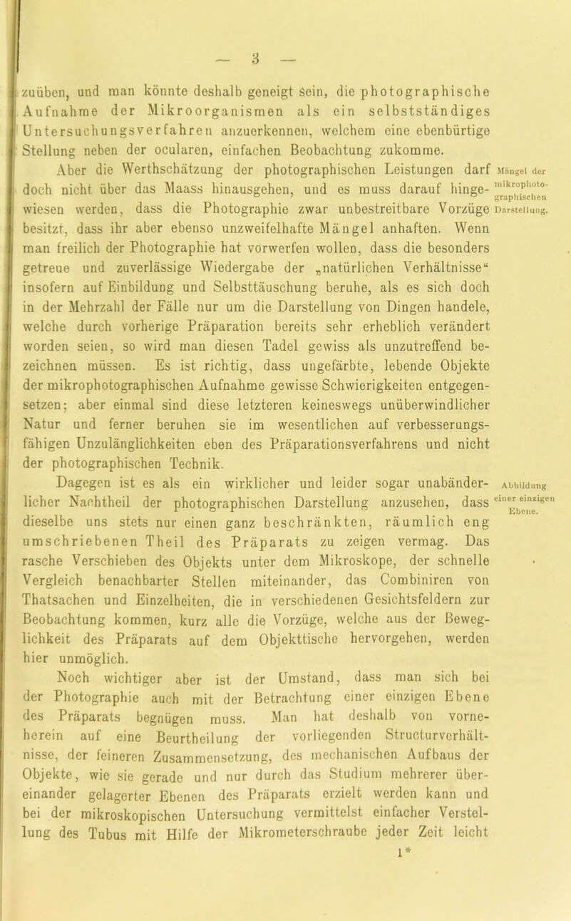 I zuüben, und man könnte deshalb geneigt Sein, die photographische Aufnahme der Mikroorganismen als ein selbstständiges Untersuchungsverfahren anzuerkennen, welchem eine ebenbürtige Stellung neben der ocularen, einfachen Beobachtung zukomme. Aber die Werthschätzung der photographischen Leistungen darf doch nicht über das Maass hinausgehen, und es muss darauf hinge- wiesen werden, dass die Photographie zwar unbestreitbare Vorzüge besitzt, dass ihr aber ebenso unzweifelhafte Mängel anhaften. Wenn man freilich der Photographie hat vorwerfen wollen, dass die besonders getreue und zuverlässige Wiedergabe der „natürlichen Verhältnisse“ insofern auf Einbildung und Selbsttäuschung beruhe, als es sich doch in der Mehrzahl der Fälle nur um die Darstellung von Dingen handele, welche durch vorherige Präparation bereits sehr erheblich verändert worden seien, so wird man diesen Tadel gewiss als unzutreffend be- zeichnen müssen. Es ist richtig, dass ungefärbte, lebende Objekte der mikrophotographischen Aufnahme gewisse Schwierigkeiten entgegen- setzen; aber einmal sind diese letzteren keineswegs unüberwindlicher Natur und ferner beruhen sie im wesentlichen auf verbesserungs- fähigen Unzulänglichkeiten eben des Präparationsverfahrens und nicht der photographischen Technik. Dagegen ist es als ein wirklicher und leider sogar unabänder- licher Nachtheil der photographischen Darstellung anzusehen, dass dieselbe uns stets nur einen ganz beschränkten, räumlich eng umschriebenen Theil des Präparats zu zeigen vermag. Das rasche Verschieben des Objekts unter dem Mikroskope, der schnelle Vergleich benachbarter Stellen miteinander, das Combiniren von Thatsachen und Einzelheiten, die in verschiedenen Gesichtsfeldern zur Beobachtung kommen, kurz alle die Vorzüge, welche aus der Beweg- lichkeit des Präparats auf dem Objekttische hervorgehen, werden hier unmöglich. Noch wichtiger aber ist der Umstand, dass man sich bei der Photographie auch mit der Betrachtung einer einzigen Ebene des Präparats begnügen muss. Man hat deshalb von vorne- herein auf eine Beurtheilung der vorliegenden Structurvcrhält- nisse, der feineren Zusammensetzung, des mechanischen Aufbaus der Objekte, wie sie gerade und nur durch das Studium mehrerer über- einander gelagerter Ebenen des Präparats erzielt werden kann und bei der mikroskopischen Untersuchung vermittelst einfacher Verstel- lung des Tubus mit Hilfe der Mikrometerschraube jeder Zeit leicht 1* Mängel der inikroplioto- graphisclieii Darstellung. Abbild img einer einzigen Ebene.