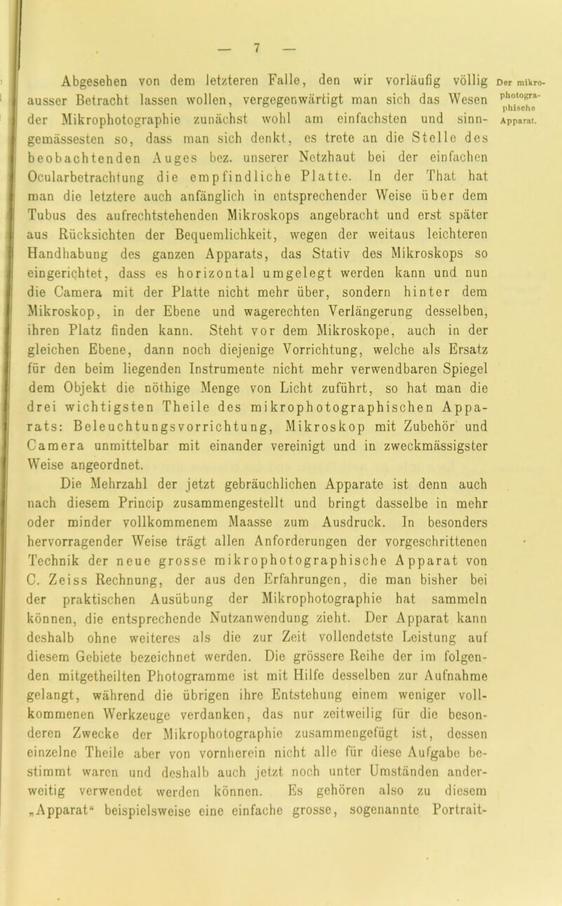 Abgesehen von dem letzteren Falle, den wir vorläufig völlig ! ausser Betracht lassen wollen, vergegenwärtigt man sich das Wesen j der Mikrophotographie zunächst wohl am einfachsten und sinn- gemässesten so, dass man sich denkt, es trete an die Stelle des beobachtenden Auges bez. unserer Netzhaut bei der einfachen Ocularbetrachtung die empfindliche Platte, ln der That hat man die letztere auch anfänglich in entsprechender Weise über dem Tubus des aufrechtstehenden Mikroskops angebracht und erst später Iaus Rücksichten der Bequemlichkeit, wegen der weitaus leichteren Handhabung des ganzen Apparats, das Stativ des Mikroskops so j eingerichtet, dass es horizontal umgelegt werden kann und nun die Camera mit der Platte nicht mehr über, sondern hinter dem ' Mikroskop, in der Ebene und wagerechten Verlängerung desselben, ihren Platz finden kann. Steht vor dem Mikroskope, auch in der ; gleichen Ebene, dann noch diejenige Vorrichtung, welche als Ersatz i für den beim liegenden Instrumente nicht mehr verwendbaren Spiegel dem Objekt die nöthige Menge von Licht zuführt, so hat man die drei wichtigsten Theile des mikrophotographischen Appa- rats: Beleuchtungsvorrichtung, Mikroskop mit Zubehör und Camera unmittelbar mit einander vereinigt und in zweckmässigster Weise angeordnet. Die Mehrzahl der jetzt gebräuchlichen Apparate ist denn auch nach diesem Princip zusammengestellt und bringt dasselbe in mehr oder minder vollkommenem Maasse zum Ausdruck. In besonders hervorragender Weise trägt allen Anforderungen der vorgeschrittenen Technik der neue grosse mikrophotographische Apparat von C. Zeiss Rechnung, der aus den Erfahrungen, die man bisher bei ' der praktischen Ausübung der Mikrophotographie hat sammeln können, die entsprechende Nutzanwendung zieht. Der Apparat kann deshalb ohne weiteres als die zur Zeit vollendetste Leistung auf diesem Gebiete bezeichnet werden. Die grössere Reihe der im folgen- den mitgetheilten Photogramme ist mit Hilfe desselben zur Aufnahme gelangt, während die übrigen ihre Entstehung einem weniger voll- kommenen Werkzeuge verdanken, das nur zeitweilig für die beson- deren Zwecke der Mikrophotographie zusammengefügt ist, dessen einzelne Theile aber von vornherein nicht alle für diese Aufgabe be- stimmt waren und deshalb auch jetzt noch unter Umständen ander- weitig verwendet werden können. Es gehören also zu diesem „Apparat“ beispielsweise eine einfache grosse, sogenannte Portrait- Der mikro- photogra- phische Apparat.