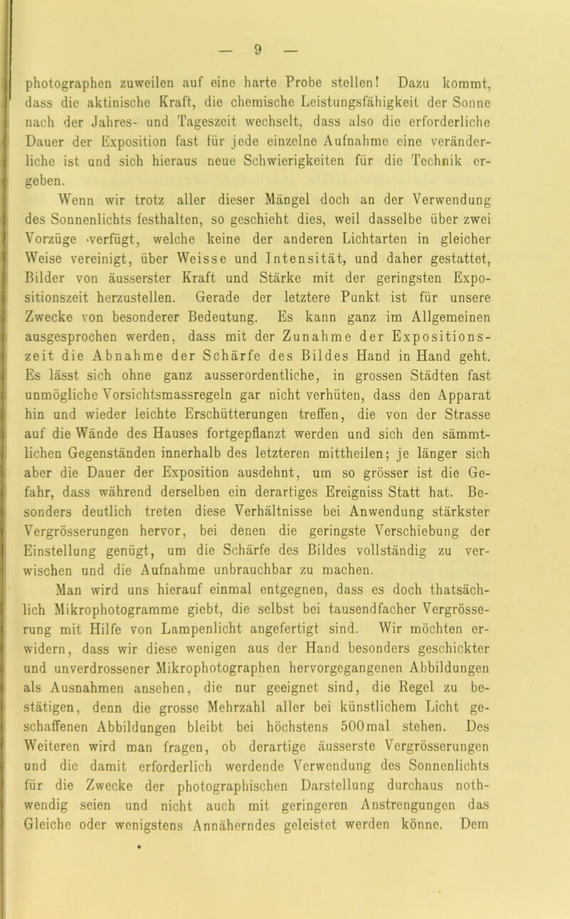 Photographen zuweilen auf eine harte Probe stellen! Dazu kommt, I dass die aktinische Kraft, die chemische Leistungsfähigkeit der Sonne I nach der Jahres- und Tageszeit wechselt, dass also die erforderliche I Dauer der Exposition fast für jede einzelne Aufnahme eine veränder- liche ist und sich hieraus neue Schwierigkeiten für die Technik er- I geben. Wenn wir trotz aller dieser Mängel doch an der Verwendung I des Sonnenlichts festhalten, so geschieht dies, weil dasselbe über zwei Vorzüge -verfügt, welche keine der anderen Lichtarten in gleicher Weise vereinigt, über Weisse und Intensität, und daher gestattet, Bilder von äusserster Kraft und Stärke mit der geringsten Expo- sitionszeit herzustellen. Gerade der letztere Punkt ist für unsere Zwecke von besonderer Bedeutung. Es kann ganz im Allgemeinen ausgesprochen werden, dass mit der Zunahme der Expositions- zeit die Abnahme der Schärfe des Bildes Hand in Hand geht. Es lässt sich ohne ganz ausserordentliche, in grossen Städten fast unmögliche Vorsichtsmassregeln gar nicht verhüten, dass den Apparat hin und wieder leichte Erschütterungen treffen, die von der Strasse auf die Wände des Hauses fortgepflanzt werden und sich den sämmt- lichen Gegenständen innerhalb des letzteren mittheilen; je länger sich aber die Dauer der Exposition ausdehnt, um so grösser ist die Ge- fahr, dass während derselben ein derartiges Ereigniss Statt hat. Be- sonders deutlich treten diese Verhältnisse bei Anwendung stärkster Vergrösserungen hervor, bei denen die geringste Verschiebung der Einstellung genügt, um die Schärfe des Bildes vollständig zu ver- wischen und die Aufnahme unbrauchbar zu machen. Man wird uns hierauf einmal entgegnen, dass es doch thatsäch- lich Mikrophotogramme giebt, die selbst bei tausendfacher Vergrösse- rung mit Hilfe von Lampenlicht angefertigt sind. Wir möchten er- widern, dass wir diese wenigen aus der Hand besonders geschickter und unverdrossener Mikrophotographen hervorgegangenen Abbildungen als Ausnahmen ansehen, die nur geeignet sind, die Regel zu be- stätigen, denn die grosse Mehrzahl aller bei künstlichem Licht ge- schaffenen Abbildungen bleibt bei höchstens 500mal stehen. Des Weiteren wird man fragen, ob derartige äusserste Vergrösserungen und die damit erforderlich werdende Verwendung des Sonnenlichts für die Zwecke der photographischen Darstellung durchaus noth- wendig seien und nicht auch mit geringeren Anstrengungen das Gleiche oder wenigstens Annäherndes geleistet werden könne. Dem