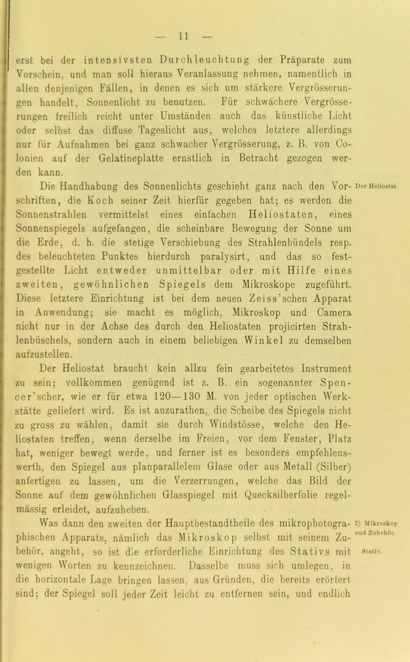 erst bei der intensivsten Durchleuchtung der Präparate zum Vorschein, und man soll hieraus Veranlassung nehmen, namentlich in allen denjenigen Fällen, in denen es sich um stärkere Vergrösserun- gen handelt, Sonnenlicht zu benutzen. Für schwächere Vergrösse- rungen freilich reicht unter Umständen auch das künstliche Licht oder selbst das diffuse Tageslicht aus, welches letztere allerdings nur für Aufnahmen bei ganz schwacher Vergrösserung, z. B. von Co- lonien auf der Gelatineplatte ernstlich in Betracht gezogen wer- den kann. Die Handhabung des Sonnenlichts geschieht ganz nach den Vor- schriften, die Koch seiner Zeit hierfür gegeben hat; es werden die Sonnenstrahlen vermittelst eines einfachen Heliostaten, eines Sonnenspiegels aufgefangen, die scheinbare Bewegung der Sonne um die Erde, d, h. die stetige Verschiebung des Strahlenbündels resp. des beleuchteten Punktes hierdurch paralysirt, und das so fest- gestellte Licht entweder unmittelbar oder mit Hilfe eines zweiten, gewöhnlichen Spiegels dem Mikroskope zugeführt. Diese letztere Einrichtung ist bei dem neuen Zeiss’sehen Apparat in Anwendung; sie macht es möglich, Mikroskop und Camera nicht nur in der Achse des durch den Heliostaten projicirten Strah- lenbüschels, sondern auch in einem beliebigen Winkel zu demselben aufzustellen. Der Heliostat braucht kein allzu fein gearbeitetes Instrument zu sein; vollkommen genügend ist z. B. ein sogenannter Spen- cer’scher, wie er für etwa 120—130 M. von jeder optischen Werk- stätte geliefert wird. Es ist anzurathen, die Scheibe des Spiegels nicht zu gross zu wählen, damit sie durch Windstösse, welche den He- liostaten treffen, wenn derselbe im Freien, vor dem Fenster, Platz hat, weniger bewegt werde, und ferner ist es besonders empfehlens- werth, den Spiegel aus planparallelem Glase oder aus Metall (Silber) anfertigen zu lassen, um die Verzerrungen, welche das Bild der Sonne auf dem gewöhnlichen Glasspiegel mit Quecksilberfolie regel- mässig erleidet, aufzuheben. Was dann den zweiten der Hauptbestandtheile des mikrophotogra- phischen Apparats, nämlich das Mikroskop selbst mit seinem Zu- behör, angeht, so ist die erforderliche Einrichtung des Stativs mit wenigen Worten zu kennzeichnen. Dasselbe muss sich umlegen, in die horizontale Lage bringen lassen, aus Gründen, die bereits erörtert sind; der Spiegel soll jeder Zeit leicht zu entfernen sein, und endlich Der Heliostat. 2) Mikroskop und Zubehör. Stativ.