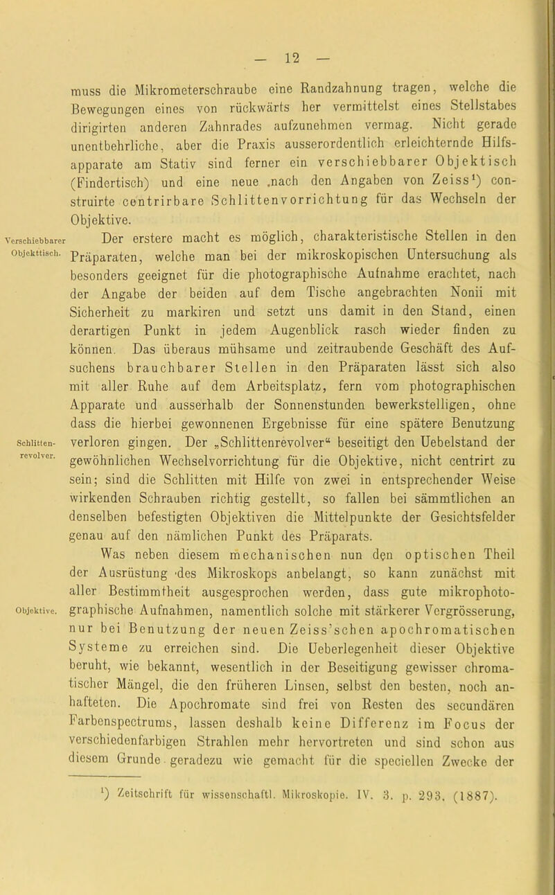 12 Verschiebbarer Objekttisch. Schlitten- revolvcr. Objektive. muss die Mikrometerschraube eine Randzahnung tragen, welche die Bewegungen eines von rückwärts her vermittelst eines Stellstabes dirigirten anderen Zahnrades aufzunehmen vermag. Nicht gerade unentbehrliche, aber die Praxis ausserordentlich erleichternde Hilfs- apparate am Stativ sind ferner ein verschiebbarer Objektisch (Findertisch) und eine neue .nach den Angaben von Zeiss‘) con- struirte centrirbare Schlitten Vorrichtung für das Wechseln der Objektive. Der erstere macht es möglich, charakteristische Stellen in den Präparaten, welche man bei der mikroskopischen Untersuchung als besonders geeignet für die photographische Aufnahme erachtet, nach der Angabe der beiden auf dem Tische angebrachten Nonii mit Sicherheit zu markiren und setzt uns damit in den Stand, einen derartigen Punkt in jedem Augenblick rasch wieder finden zu können. Das überaus mühsame und zeitraubende Geschäft des Auf- suchens brauchbarer Stellen in den Präparaten lässt sich also mit aller Ruhe auf dem Arbeitsplatz, fern vom photographischen Apparate und ausserhalb der Sonnenstunden bewerkstelligen, ohne dass die hierbei gewonnenen Ergebnisse für eine spätere Benutzung verloren gingen. Der „Schlittenrevolver“ beseitigt den Uebelstand der gewöhnlichen Wechselvorrichtung für die Objektive, nicht centrirt zu sein; sind die Schlitten mit Hilfe von zwei in entsprechender Weise wirkenden Schrauben richtig gestellt, so fallen bei sämmtlichen an denselben befestigten Objektiven die Mittelpunkte der Gesichtsfelder genau auf den nämlichen Punkt des Präparats. Was neben diesem rnechanischen nun dpn optischen Theil der Ausrüstung 'des Mikroskops an belangt, so kann zunächst mit aller Bestimmtheit ausgesprochen werden, dass gute mikrophoto- graphische Aufnahmen, namentlich solche mit stärkerer Vergrösserung, nur bei Benutzung der neuen Zeiss’schen apochromatischen Systeme zu erreichen sind. Die üeberlegenheit dieser Objektive beruht, wie bekannt, wesentlich in der Beseitigung gewisser chroma- tischer Mängel, die den früheren Linsen, selbst den besten, noch an- hafteten. Die Apochromate sind frei von Resten des secundären Farbenspectrums, lassen deshalb keine Differenz im Focus der verschiedenfarbigen Strahlen mehr hervortreten und sind schon aus diesem Grunde geradezu wie gemacht für die speciellen Zwecke der