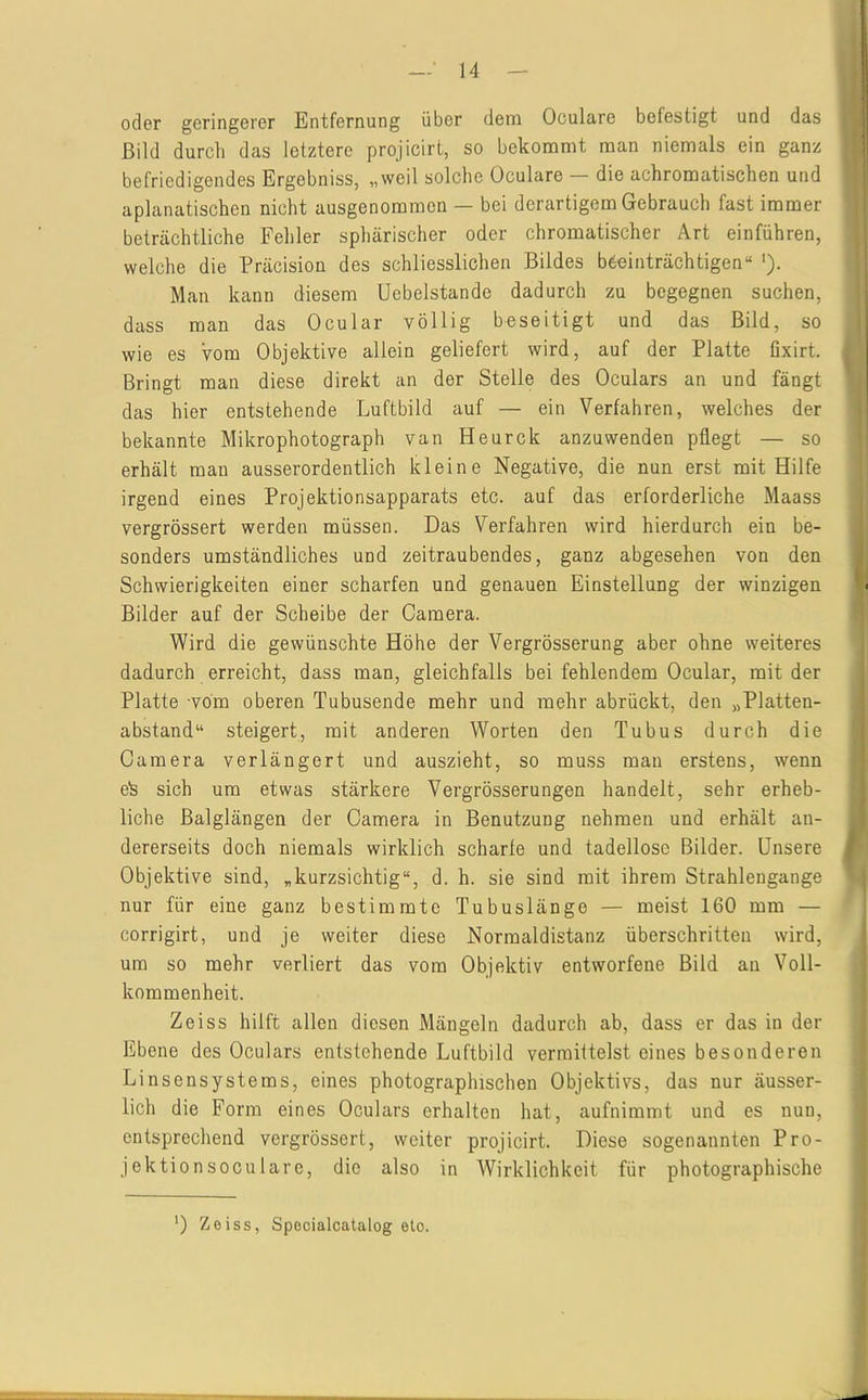 oder geringerer Entfernung über dem Oculare befestigt und das Bild durch das letztere projicirt, so bekommt man niemals ein ganz befriedigendes Ergebniss, „weil solche Oculare — die achromatischen und aplanatischen nicht ausgenommen — bei derartigem Gebrauch fast immer beträchtliche Fehler sphärischer oder chromatischer Art einführen, welche die Präcision des schliesslichen Bildes beeinträchtigen“ '). Man kann diesem Uebelstande dadurch zu begegnen suchen, dass man das Ocular völlig beseitigt und das Bild, so wie es vom Objektive allein geliefert wird, auf der Platte üxirt. Bringt man diese direkt an der Stelle des Oculars an und fängt das hier entstehende Luftbild auf — ein Verfahren, welches der bekannte Mikrophotograph van Heurck anzuwenden pflegt — so erhält man ausserordentlich kleine Negative, die nun erst mit Hilfe irgend eines Projektionsapparats etc. auf das erforderliche Maass vergrössert werden müssen. Das Verfahren wird hierdurch ein be- sonders umständliches und zeitraubendes, ganz abgesehen von den Schwierigkeiten einer scharfen und genauen Einstellung der winzigen Bilder auf der Scheibe der Camera. Wird die gewünschte Höhe der Vergrösserung aber ohne weiteres dadurch erreicht, dass man, gleichfalls bei fehlendem Ocular, mit der Platte vom oberen Tubusende mehr und mehr abrückt, den „Platten- abstand“ steigert, mit anderen Worten den Tubus durch die Camera verlängert und auszieht, so muss man erstens, wenn e'S sich um etwas stärkere Vergrösserungen handelt, sehr erheb- liche Balglängen der Camera in Benutzung nehmen und erhält an- dererseits doch niemals wirklich scharfe und tadellose Bilder. Unsere Objektive sind, „kurzsichtig“, d. h. sie sind mit ihrem Strahlengange nur für eine ganz bestimmte Tubuslänge — meist 160 mm — corrigirt, und je weiter diese Normaldistanz überschritten wird, um so mehr verliert das vom Objektiv entworfene Bild an Voll- kommenheit. Zeiss hilft allen diesen Mängeln dadurch ab, dass er das in der Ebene des Oculars entstehende Luftbild vermittelst eines besonderen Linsensystems, eines photographischen Objektivs, das nur äusser- lich die Form eines Oculars erhalten hat, aufnimmt und es nun, entsprechend vergrössert, weiter projicirt. Diese sogenannten Pro- jektionsoculare, die also in Wirklichkeit für photographische ') Zeiss, Specialcatalog eto.