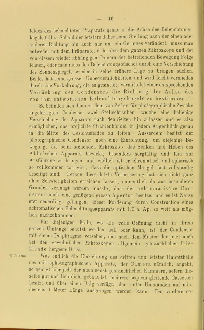 feldcs des beleuchteten Präparats genau in die Achse des Beleuchtungs- kegels falle. Sobald der letztere daher seine Stellung nach der einen oder anderen Richtung hin auch nur um ein Geringes verändert, muss man entweder mit dem Präparate, d. h. also dem ganzen Mikroskope und der von diesem wieder abhängigen Camera der betreffenden Bewegung Folge leisten, oder man muss den Beleuchtungsbüschel durch eine Verschiebung des Sonnenspiegels wieder in seine frühere Lage zu bringen suchen. Beides hat seine grossen Unbequemlichkeiten und wird leicht vermieden durch eine Vorkehrung, die es gestattet, vermittelst einer entsprechenden Verrückung des Oondensors die Richtung der Achse des von ihm entworfenen Beleuchtungskegels zu bestimmen. So befinden sich denn an dem von Zeiss für photographische Zwecke angefertigten Condensor zwei Stellschrauben, welche eine beliebige Verschiebung des Apparats nach den Seiten hin zulassen und es also ermöglichen, das projicirte Strahlenbündel in jedem Augenblick genau in die Mitte des Gesichtsfeldes zu leiten. Ausserdem besitzt der photographische Condensor noch eine Einrichtung, um diejenige Be- wegung, die beim stehenden Mikroskop das Senken und Heben des Abbe’schen Apparats bewirkt, besonders sorgfältig und fein zur Ausführung zu bringen, und endlich ist er chromatisch und sphärisch so vollkommen corrigirl, dass die optischen Mängel fast vollständig beseitigt sind. Gerade diese letzte Verbesserung hat sich nicht ganz ohne Schwierigkeiten erreichen lassen, namentlich da aus besonderen Gründen verlangt werden musste, dass der achromatische Con- densor auch eine genügend grosse Apertur besitze, und es ist Zeiss erst neuerdings gelungen, dieser Forderung durch Construction eines achromatischen Beleuchtungsapparats mit 1,0 n. Ap. so weit als mög- lich nachzukommen. Für diejenigen Fälle, wo die volle Oeffnung nicht in ihrem ganzen Umfange benutzt werden soll oder kann, ist der Condensor mit einem Diaphragma versehen, das nach dem Muster der jetzt auch bei den gewöhnlichen Mikroskopen allgemein gebräuchlichen Iris- blende hergestellt ist. Was endlich die Einrichtung des dritten und letzten Haupttheils des mikrophotographischen Apparats, der Camera nämlich, angeht, so genügt hier jede der auch sonst gebräuchlichen Kammern, sofern die- selbe gut und lichtdicht gebaut ist, mehrere bequem gleitende Cassetten besitzt und über einen Balg verfügt, der unter Umständen auf min- destens 1 Meter Länge ausgezogen werden kann. Das vordere so-