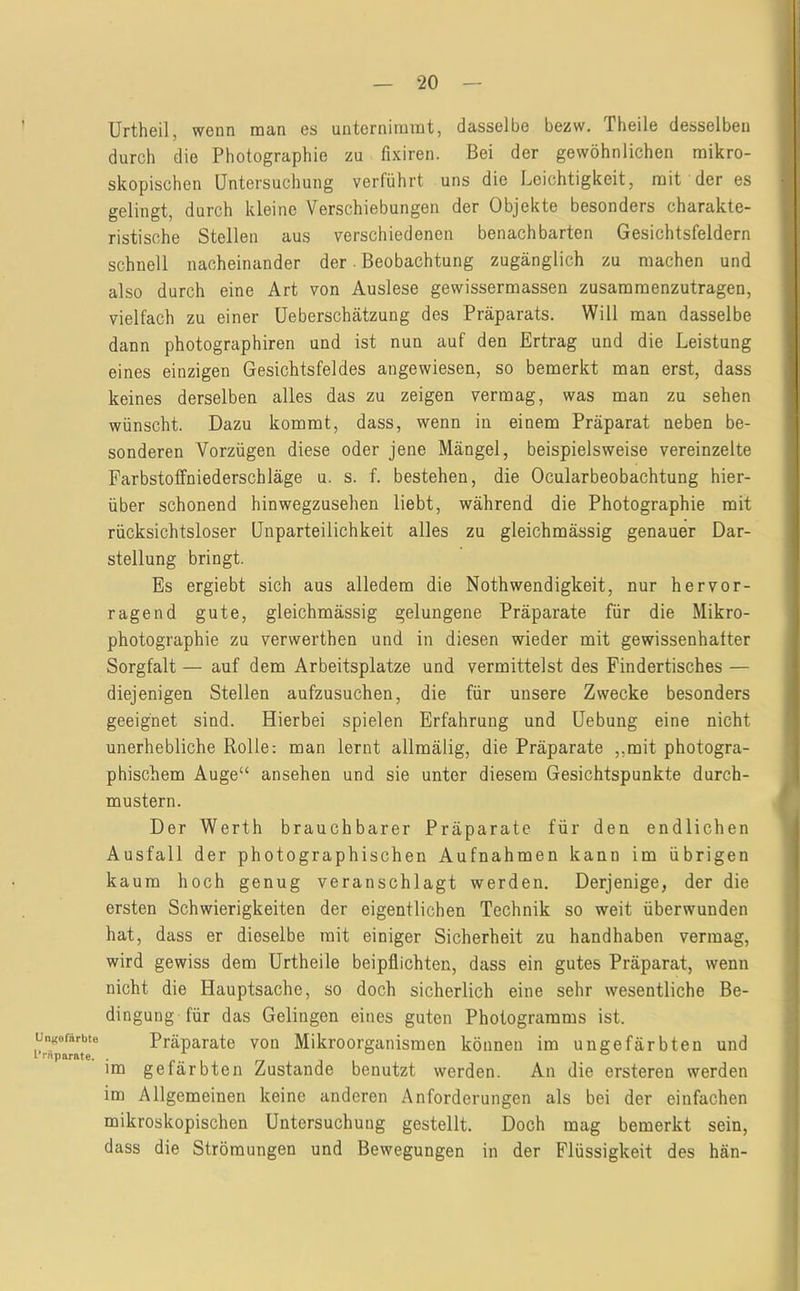 Un^ofärbte IVftparate. Urtheil, wenn man es unternimmt, dasselbe bezw. Theile desselben durch die Photographie zu fixiren. Bei der gewöhnlichen mikro- skopischen Untersuchung verführt uns die Leichtigkeit, mit der es gelingt, durch kleine Verschiebungen der Objekte besonders charakte- ristische Stellen aus verschiedenen benachbarten Gesichtsfeldern schnell nacheinander der. Beobachtung zugänglich zu machen und also durch eine Art von Auslese gewissermassen zusamraenzutragen, vielfach zu einer üeberschätzung des Präparats. Will man dasselbe dann photographiren und ist nun auf den Ertrag und die Leistung eines einzigen Gesichtsfeldes angewiesen, so bemerkt man erst, dass keines derselben alles das zu zeigen vermag, was man zu sehen wünscht. Dazu kommt, dass, wenn in einem Präparat neben be- sonderen Vorzügen diese oder jene Mängel, beispielsweise vereinzelte Parbstoffniederschläge u. s. f. bestehen, die Ocularbeobachtung hier- über schonend hinwegzusehen liebt, während die Photographie mit rücksichtsloser Unparteilichkeit alles zu gleichmässig genauer Dar- stellung bringt. Es ergiebt sich aus alledem die Nothwendigkeit, nur hervor- ragend gute, gleichmässig gelungene Präparate für die Mikro- photographie zu verwerthen und in diesen wieder mit gewissenhafter Sorgfalt — auf dem Arbeitsplätze und vermittelst des Findertisches — diejenigen Stellen aufzusuchen, die für unsere Zwecke besonders geeignet sind. Hierbei spielen Erfahrung und Uebung eine nicht unerhebliche Rolle; man lernt allmälig, die Präparate ,,mit photogra- phischem Auge“ ansehen und sie unter diesem Gesichtspunkte durch- mustern. Der Werth brauchbarer Präparate für den endlichen Ausfall der photographischen Aufnahmen kann im übrigen kaum hoch genug veranschlagt werden. Derjenige, der die ersten Schwierigkeiten der eigentlichen Technik so weit überwunden hat, dass er dieselbe mit einiger Sicherheit zu handhaben vermag, wird gewiss dem Urtheile beipflichten, dass ein gutes Präparat, wenn nicht die Hauptsache, so doch sicherlich eine sehr wesentliche Be- dingung für das Gelingen eines guten Photogramms ist. Präparate von Mikroorganismen können im ungefärbten und im gefärbten Zustande benutzt werden. An die ersteren werden im Allgemeinen keine anderen Anforderungen als bei der einfachen mikroskopischen Untersuchung gestellt. Doch mag bemerkt sein, dass die Strömungen und Bewegungen in der Flüssigkeit des hän-