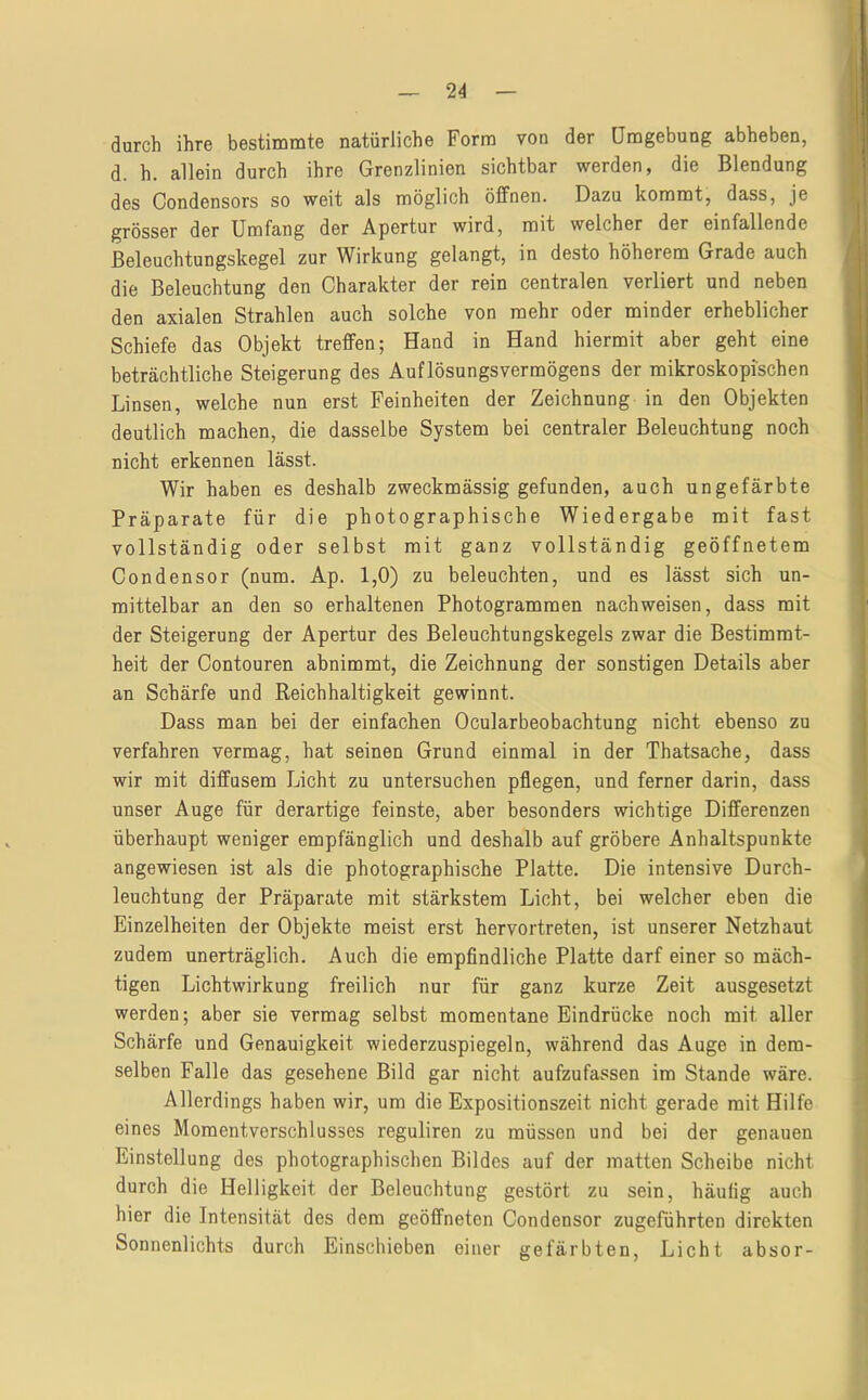 durch ihre bestimmte natürliche Form von der Umgebung abheben, d. h. allein durch ihre Grenzlinien sichtbar werden, die Blendung des Condensors so weit als möglich öffnen. Dazu kommt, dass, je grösser der Umfang der Apertur wird, mit welcher der einfallende ßeleuchtungskegel zur Wirkung gelangt, in desto höherem Grade auch die Beleuchtung den Charakter der rein centralen verliert und neben den axialen Strahlen auch solche von mehr oder minder erheblicher Schiefe das Objekt treffen; Hand in Hand hiermit aber geht eine beträchtliche Steigerung des Auflösungsvermögens der mikroskopischen Linsen, welche nun erst Feinheiten der Zeichnung in den Objekten deutlich machen, die dasselbe System bei centraler Beleuchtung noch nicht erkennen lässt. Wir haben es deshalb zweckmässig gefunden, auch ungefärbte Präparate für die photographische Wiedergabe mit fast vollständig oder selbst mit ganz vollständig geöffnetem Condensor (num. Ap. 1,0) zu beleuchten, und es lässt sich un- mittelbar an den so erhaltenen Photogrammen nach weisen, dass mit der Steigerung der Apertur des Beleuchtungskegels zwar die Bestimmt- heit der Contouren abnimmt, die Zeichnung der sonstigen Details aber an Schärfe und Reichhaltigkeit gewinnt. Dass man bei der einfachen Ocularbeobachtung nicht ebenso zu verfahren vermag, hat seinen Grund einmal in der Thatsache, dass wir mit diffusem Licht zu untersuchen pflegen, und ferner darin, dass unser Auge für derartige feinste, aber besonders wichtige Differenzen überhaupt weniger empfänglich und deshalb auf gröbere Anhaltspunkte angewiesen ist als die photographische Platte. Die intensive Durch- leuchtung der Präparate mit stärkstem Licht, bei welcher eben die Einzelheiten der Objekte meist erst hervortreten, ist unserer Netzhaut zudem unerträglich. Auch die empfindliche Platte darf einer so mäch- tigen Lichtwirkung freilich nur für ganz kurze Zeit ausgesetzt werden; aber sie vermag selbst momentane Eindrücke noch mit aller Schärfe und Genauigkeit wiederzuspiegeln, während das Auge in dem- selben Falle das gesehene Bild gar nicht aufzufassen im Stande wäre. Allerdings haben wir, um die Expositionszeit nicht gerade mit Hilfe eines Momentverschlusses reguliren zu müssen und bei der genauen Einstellung des photographischen Bildes auf der matten Scheibe nicht durch die Helligkeit der Beleuchtung gestört zu sein, häutig auch hier die Intensität des dem geöffneten Condensor zugeführten direkten Sonnenlichts durch Einschieben einer gefärbten, Licht absor-