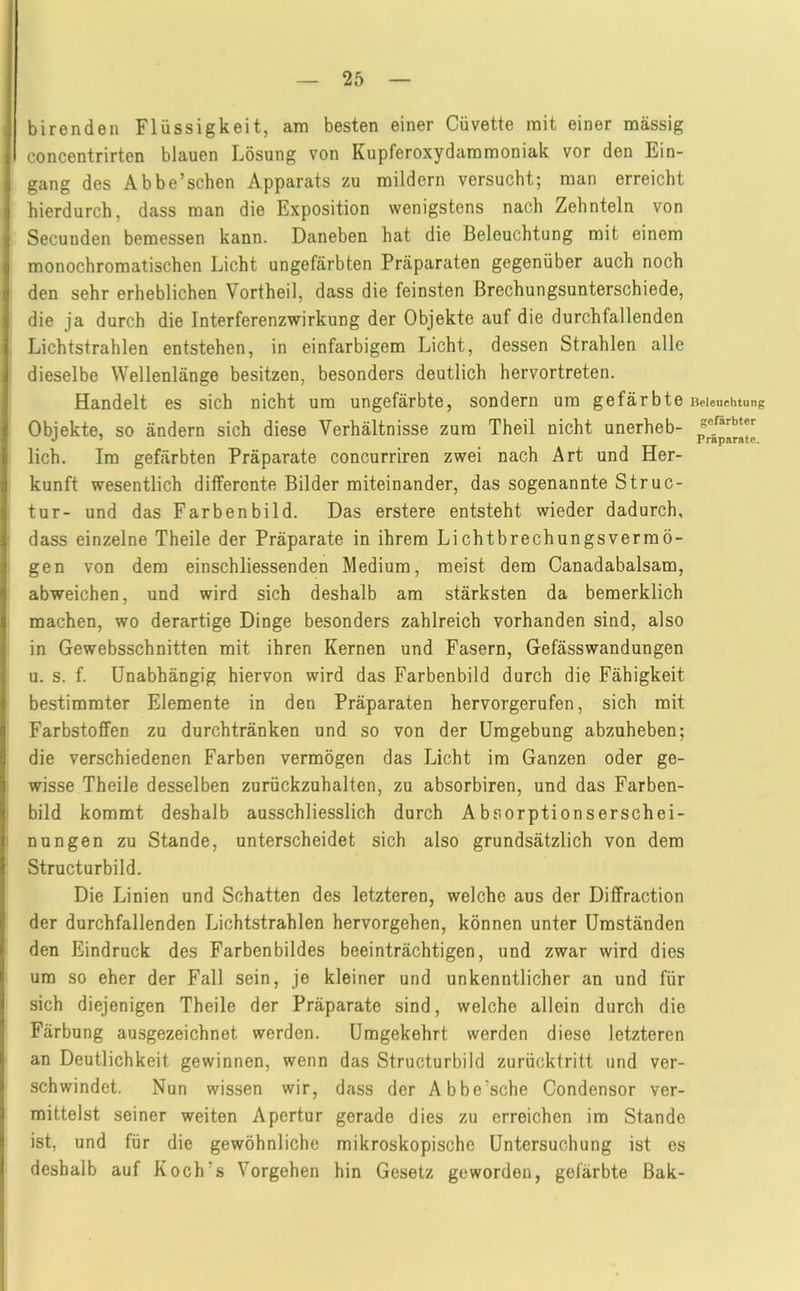 birenden Flüssigkeit, am besten einer Cüvette mit einer massig concentrirten blauen Lösung von Kupferoxydaramoniak vor den Ein- gang des Abbe’schen Apparats zu mildern versucht; man erreicht hierdurch, dass man die Exposition wenigstens nach Zehnteln von Secunden bemessen kann. Daneben hat die Beleuchtung mit einem monochromatischen Licht ungefärbten Präparaten gegenüber auch noch den sehr erheblichen Vortheil, dass die feinsten ßrechungsunterschiede, die ja durch die Interferenzwirkung der Objekte auf die durchfallenden Lichtstrahlen entstehen, in einfarbigem Licht, dessen Strahlen alle dieselbe Wellenlänge besitzen, besonders deutlich hervortreten. Handelt es sich nicht um ungefärbte, sondern um gefärbte Objekte, so ändern sich diese Verhältnisse zum Theil nicht unerheb- lich. Im gefärbten Präparate concurriren zwei nach Art und Her- kunft wesentlich differente Bilder miteinander, das sogenannte Struc- tur- und das Farbenbild. Das erstere entsteht wieder dadurch, dass einzelne Theile der Präparate in ihrem Lichtbrechungsvermö- gen von dem einschliessenden Medium, meist dem Canadabalsam, abweichen, und wird sich deshalb am stärksten da bemerklich machen, wo derartige Dinge besonders zahlreich vorhanden sind, also in Gewebsschnitten mit ihren Kernen und Fasern, Gefässwandungen u. s. f. Unabhängig hiervon wird das Farbenbild durch die Fähigkeit bestimmter Elemente in den Präparaten hervorgerufen, sich mit Farbstoffen zu durchtränken und so von der Umgebung abzuheben; die verschiedenen Farben vermögen das Licht im Ganzen oder ge- wisse Theile desselben zurückzuhalten, zu absorbiren, und das Farben- bild kommt deshalb ausschliesslich durch Absorptionserschei- nungen zu Stande, unterscheidet sich also grundsätzlich von dem Structurbild. Die Linien und Schatten des letzteren, welche aus der Diffraction der durchfallenden Lichtstrahlen hervorgehen, können unter Umständen den Eindruck des Farbenbildes beeinträchtigen, und zwar wird dies um so eher der Fall sein, je kleiner und unkenntlicher an und für sich diejenigen Theile der Präparate sind, welche allein durch die Färbung ausgezeichnet werden. Umgekehrt werden diese letzteren an Deutlichkeit gewinnen, wenn das Structurbild zurücktritt und ver- schwindet. Nun wissen wir, dass der Abbe’sche Condensor ver- mittelst seiner weiten Apertur gerade dies zu erreichen im Stande ist, und für die gewöhnliche mikroskopische Untersuchung ist es deshalb auf Koch’s Vorgehen hin Gesetz geworden, gefärbte Bak- Beleuehtung gefärbter