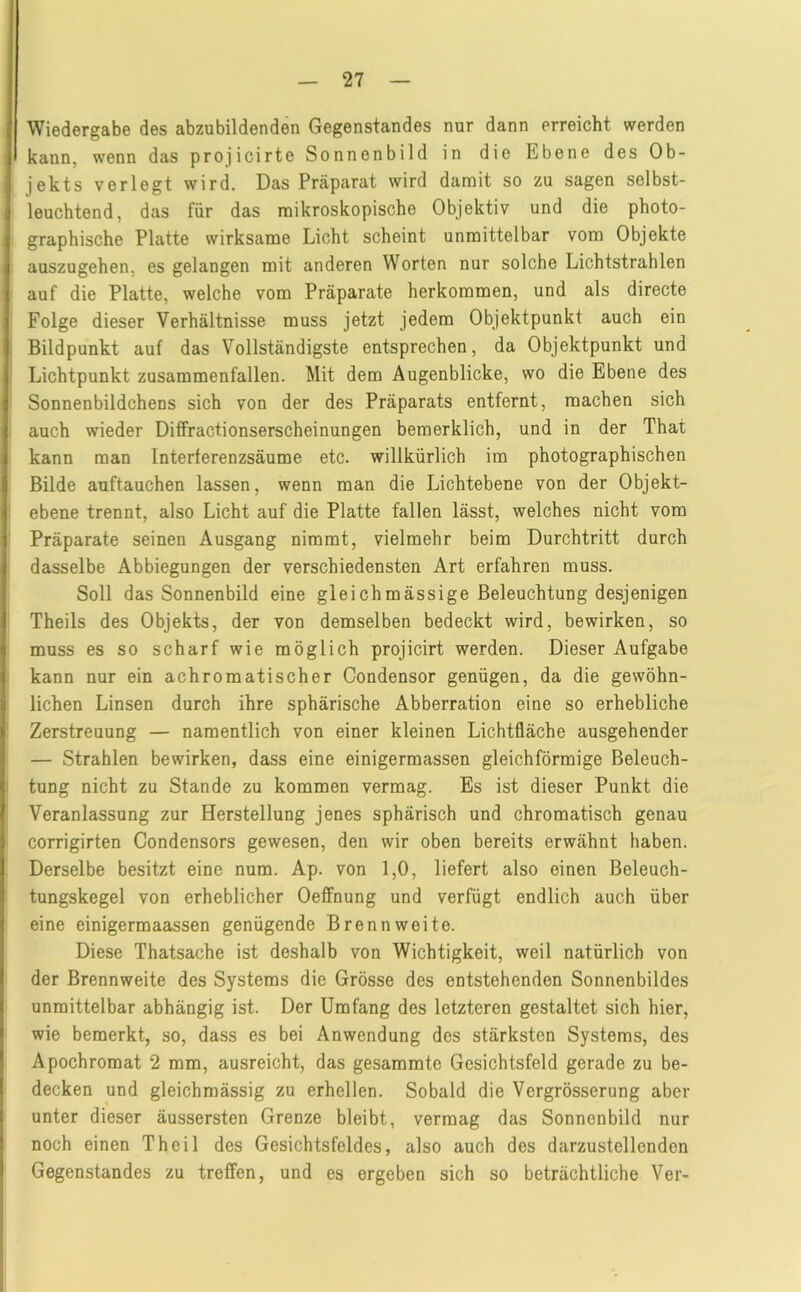 Wiedergabe des abzubildenden Gegenstandes nur dann erreicht werden kann, wenn das projicirte Sonnenbild in die Ebene des Ob- jekts verlegt wird. Das Präparat wird damit so zu sagen selbst- leuchtend, das für das mikroskopische Objektiv und die photo- graphische Platte wirksame Licht scheint unmittelbar vom Objekte auszugehen, es gelangen mit anderen Worten nur solche Lichtstrahlen auf die Platte, welche vom Präparate herkoramen, und als directe Folge dieser Verhältnisse muss jetzt jedem Objektpunkt auch ein Bildpunkt auf das Vollständigste entsprechen, da Objektpunkt und Lichtpunkt zusammenfallen. Mit dem Augenblicke, wo die Ebene des Sonnenbildchens sich von der des Präparats entfernt, machen sich auch wieder Diffractionserscheinungen bemerklich, und in der That kann man Interferenzsäume etc. willkürlich im photographischen Bilde auftauchen lassen, wenn man die Lichtebene von der Objekt- ebene trennt, also Licht auf die Platte fallen lässt, welches nicht vom Präparate seinen Ausgang nimmt, vielmehr beim Durchtritt durch dasselbe Abbiegungen der verschiedensten Art erfahren muss. Soll das Sonnenbild eine gleichmässige Beleuchtung desjenigen Theils des Objekts, der von demselben bedeckt wird, bewirken, so muss es so scharf wie möglich projicirt werden. Dieser Aufgabe kann nur ein achromatischer Condensor genügen, da die gewöhn- lichen Linsen durch ihre sphärische Abberration eine so erhebliche Zerstreuung — namentlich von einer kleinen Lichtfläche ausgehender — Strahlen bewirken, dass eine einigermassen gleichförmige Beleuch- tung nicht zu Stande zu kommen vermag. Es ist dieser Punkt die Veranlassung zur Herstellung jenes sphärisch und chromatisch genau corrigirten Condensors gewesen, den wir oben bereits erwähnt haben. Derselbe besitzt eine num. Ap. von 1,0, liefert also einen Beleuch- tungskegel von erheblicher Oeffnung und verfügt endlich auch über eine einigermaassen genügende Brennweite. Diese Thatsache ist deshalb von Wichtigkeit, weil natürlich von der Brennweite des Systems die Grösse des entstehenden Sonnenbildes unmittelbar abhängig ist. Der Umfang des letzteren gestaltet sich hier, wie bemerkt, so, dass es bei Anwendung des stärksten Systems, des Apochromat 2 mm, ausreicht, das gesammte Gesichtsfeld gerade zu be- decken und gleichmässig zu erhellen. Sobald die Vergrösserung aber unter dieser äussersten Grenze bleibt, vermag das Sonnenbild nur noch einen Theil des Gesichtsfeldes, also auch des darzustellenden Gegenstandes zu treffen, und es ergeben sich so beträchtliche Ver-