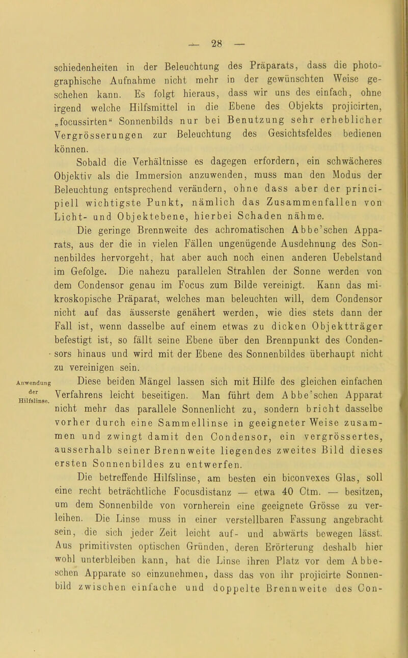 Airwendung der Hilfslinse. schiedenheiten in der Beleuchtung des Präparats, dass die photo- graphische Aufnahme nicht mehr in der gewünschten Weise ge- schehen kann. Es folgt hieraus, dass wir uns des einfach, ohne irgend welche Hilfsmittel in die Ebene des Objekts projicirten, „focussirten“ Sonnenbilds nur bei Benutzung sehr erheblicher Vergrösserungen zur Beleuchtung des Gesichtsfeldes bedienen können. Sobald die Verhältnisse es dagegen erfordern, ein schwächeres Objektiv als die Immersion anzuwenden, muss man den Modus der Beleuchtung entsprechend verändern, ohne dass aber der princi- piell wichtigste Punkt, nämlich das Zusammenfallen von Licht- und Objektebene, hierbei Schaden nähme. Die geringe Brennweite des achromatischen Abbe’schen Appa- rats, aus der die in vielen Fällen ungenügende Ausdehnung des Son- nenbildes hervorgeht, hat aber auch noch einen anderen Uebelstand im Gefolge. Die nahezu parallelen Strahlen der Sonne werden von dem Condensor genau im Focus zum Bilde vereinigt. Kann das mi- kroskopische Präparat, welches man beleuchten will, dem Condensor nicht auf das äusserste genähert werden, wie dies stets dann der Fall ist, wenn dasselbe auf einem etwas zu dicken Objektträger befestigt ist, so fällt seine Ebene über den Brennpunkt des Conden- sors hinaus und wird mit der Ebene des Sonnenbildes überhaupt nicht zu vereinigen sein. Diese beiden Mängel lassen sich mit Hilfe des gleichen einfachen Verfahrens leicht beseitigen. Man führt dem Abbe’schen Apparat nicht mehr das parallele Sonnenlicht zu, sondern bricht dasselbe vorher durch eine Sammellinse in geeigneter Weise zusam- men und zwingt damit den Condensor, ein vergrössertes, ausserhalb seiner Brennweite liegendes zweites Bild dieses ersten Sonnenbildes zu entwerfen. Die betreffende Hilfslinse, am besten ein biconvexes Glas, soll eine recht beträchtliche Focusdistanz — etwa 40 Ctm. — besitzen, um dem Sonnenbilde von vornherein eine geeignete Grösse zu ver- leihen. Die Linse muss in einer verstellbaren Fassung angebracht sein, die sich jeder Zeit leicht auf- und abwärts bewegen lässt. Aus primitivsten optischen Gründen, deren Erörterung deshalb hier wohl unterbleiben kann, hat die Linse ihren Platz vor dem Abbe- schen Apparate so einzunehmen, dass das von ihr projicirte Sonnen- bild zwischen einlache und doppelte Brennweite des Con-