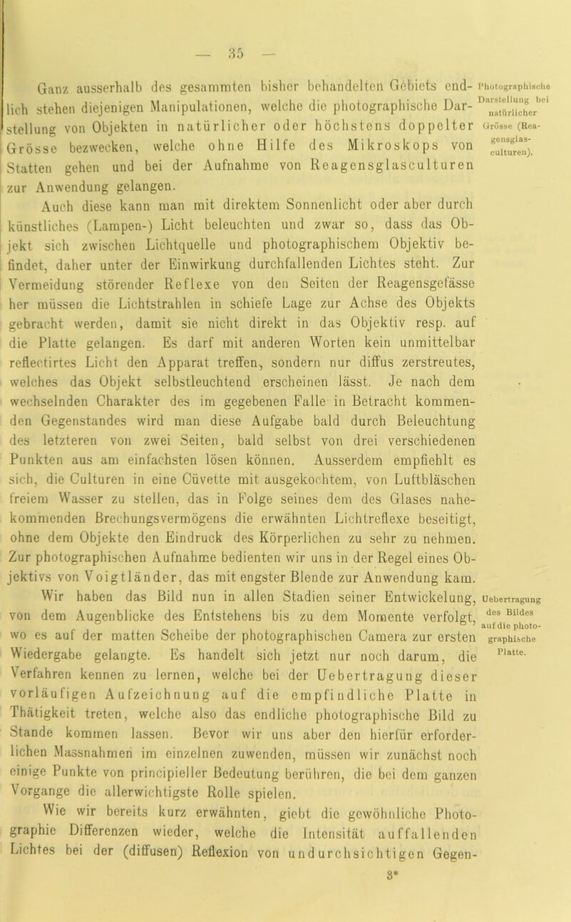 Ganz ausserhalb des gesanimten bisher behandelten Gebiets end- i>iiotograpiiiuciie lieh stehen diejenigen Manipulationen, welche die photographische Dar- Stellung von Objekten in natürlicher oder höchstens doppelter urösse (Rca- Grosse bezwecken, welche ohne Hilfe des Mikroskops von Statten gehen und bei der Aufnahme von Reagensglasculturen zur Anwendung gelangen. Auch diese kann man mit direktem Sonnenlicht oder aber durch künstliches (Lampen-) Licht beleuchten und zwar so, dass das Ob- jekt sich zwischen Lichtquelle und photographischem Objektiv be- i 6ndet, daher unter der Einwirkung durchfallenden Lichtes steht. Zur Vermeidung störender Reflexe von den Seiten der Reagensgefässe her müssen die Lichtstrahlen in schiefe Lage zur Achse des Objekts gebracht werden, damit sie nicht direkt in das Objektiv resp. auf die Platte gelangen. Es darf mit anderen Worten kein unmittelbar reflectirtes Lieht den Apparat treffen, sondern nur diffus zerstreutes, welches das Objekt selbstleuchtend erscheinen lässt. Je nach dem wechselnden Charakter des im gegebenen Falle in Betracht kommen- den Gegenstandes wird man diese Aufgabe bald durch Beleuchtung des letzteren von zwei Seiten, bald selbst von drei verschiedenen Punkten aus am einfachsten lösen können. Ausserdem empfiehlt es sich, die Culturen in eine Cüvette mit ausgekochtem, von Luftbläschen freiem Wasser zu stellen, das in Folge seines dem des Glases nahe- kommenden Brechungsvermögens die erwähnten Lichtreflexe beseitigt, ohne dem Objekte den Eindruck des Körperlichen zu sehr zu nehmen. Zur photographischen Aufnahme bedienten wir uns in der Regel eines Ob- jektivs von Voigtländer, das mit engster Blende zur Anwendung kam. Wir haben das Bild nun in allen Stadien seiner Entwickelung, uebertragung von dem Augenblicke des Entstehens bis zu dem Momente verfolgt, ° ’ auf die pUoto- wo es auf der matten Scheibe der photographischen Camera zur ersten graphische Wiedergabe gelangte. Es handelt sich jetzt nur noch darum, die Verfahren kennen zu lernen, welche bei der Uebertragung dieser vorläufigen Aufzeichnung auf die empfindliche Platte in Thätigkeit treten, welche also das endliche photographische Bild zu Stande kommen lassen. Bevor wir uns aber den hierfür erforder- lichen Massnahmeri im einzelnen zuwenden, müssen wir zunächst noch einige Punkte von principieller Bedeutung berühren, die bei dem ganzen Vorgänge die allerwichtigste Rolle spielen. Wie wir bereits kurz erwähnten, giebt die gewöhnliche Photo- graphie Differenzen wieder, welche die Intensität auffallenden Lichtes bei der (diffusen) Reflexion von undurchsichtigen Gegen- 8*