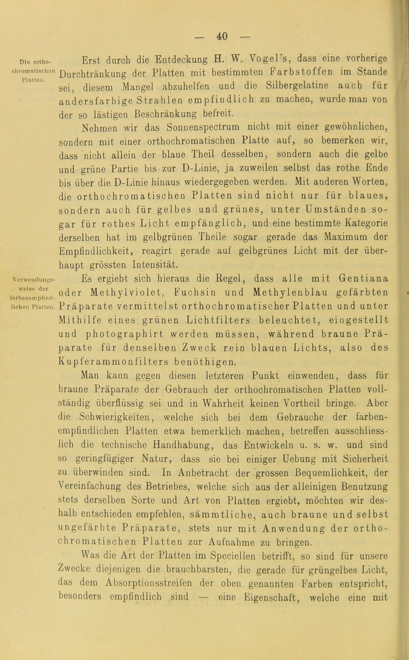 Die ortho- chromatisclicn Platten. Verwendungs- wei8e der farbenenipfind- lichen Platten. Erst durch die Entdeckung H. W. VogeTs, dass eine vorherige Durchtränkung der Platten mit bestimmten Farbstoffen im Stande sei, diesem Mangel abzuhelfen und die Silbergelatine auch für andersfarbige Strahlen empfindlich zu machen, wurde man von der so lästigen Beschränkung befreit. Nehmen wir das Sonnenspectrum nicht mit einer gewöhnlichen, sondern mit einer orthochromatischen Platte auf, so bemerken wir, dass nicht allein der blaue Theil desselben, sondern auch die gelbe und grüne Partie bis zur D-Linie, ja zuweilen selbst das rothe Ende bis über die D-Linie hinaus wiedergegeben werden. Mit anderen Worten, die orthochromatischen Platten sind nicht nur für blaues, sondern auch für gelbes und grünes, unter Umständen so- gar für rothes Licht empfänglich, und eine bestimmte Kategorie derselben hat im gelbgrünen Theile sogar gerade das Maximum der Empfindlichkeit, reagirt gerade auf gelbgrünes Licht mit der über- haupt grössten Intensität. Es ergiebt sich hieraus die Regel, dass alle mit Gentiana oder Methylviölet, Fuchsin und Methylenblau gefärbten Präparate vermittelst orthochromatischer Platten und unter Mithilfe eines grünen Lichtfilters beleuchtet, eingestellt und photographirt werden müssen, während braune Prä- parate für denselben Zweck rein blauen Lichts, also des Kupferammoufilters benöthigen. Man kann gegen diesen letzteren Punkt einwendeu, dass für braune Präparate der Gebrauch der orthochromatischen Platten voll- ständig überflüssig sei und in Wahrheit keinen Vortheil bringe. Aber die Schwierigkeiten, welche sich bei dem Gebrauche der farben- empfindlichen Platten etwa bemerklich machen, betreffen ausschliess- lich die technische Handhabung, das Entwickeln u. s. w. und sind so geringfügiger Natur, dass sie bei einiger Uebung mit Sicherheit zu überwinden sind. In Anbetracht der grossen Bequemlichkeit, der Vereinfachung des Betriebes, welche sich aus der alleinigen Benutzung stets derselben Sorte und Art von Platten ergiebt, möchten wir des- halb entschieden empfehlen, sämmtliche, auch braune und selbst ungefärbte Präparate, stets nur mit Anwendung der ortho- chromatischen Platten zur Aufnahme zu bringen. Was die Art der Platten im Speciellen betrifft, so sind für unsere Zwecke diejenigen die brauchbarsten, die gerade für grüngelbes Licht, das dem Absorptionsstreifen der oben genannten Farben entspricht, besonders empfindlich sind — eine Eigenschaft, welche eine mit