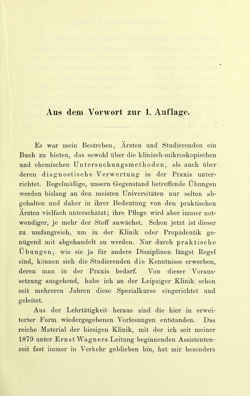 Es war mein Bestreben, Ärzten und Studierenden ein Buch zu bieten, das sowohl über die klinisch-mikroskopischen und chemischen Untersuchungsmethoden, als auch über deren diagnostische Verwertung in der Praxis unter- richtet. Regelmäßige, unsern Gegenstand betreffende Übungen werden bislang an den meisten Universitäten nur selten ab- gehalten und daher in ihrer Bedeutung von den praktischen Ärzten vielfach unterschätzt; ihre Pflege wird aber immer not- wendiger, je mehr der Stoff anwächst. Schon jetzt ist dieser zu umfangreich, um in der Klinik oder Propädeutik ge- nügend mit abgehandelt zu werden. Nur durch praktische Übungen, wie sie ja für andere Disziplinen längst Regel sind, können sich die Studierenden die Kenntnisse erwerben, deren man in der Praxis bedarf. Von dieser Voraus- setzung ausgehend, habe ich an der Leipziger Klinik schon seit mehreren Jahren diese Spezialkurse eingerichtet und geleitet. Aus der Lehrtätigkeit heraus sind die hier in erwei- terter Form wiedei’gegebenen Vorlesungen entstanden. Das reiche Material der hiesigen Klinik, mit der ich seit meiner 1879 unter Ernst Wagners Leitung beginnenden Assistenten- zeit fast immer in Verkehr geblieben bin, hat mir besonders