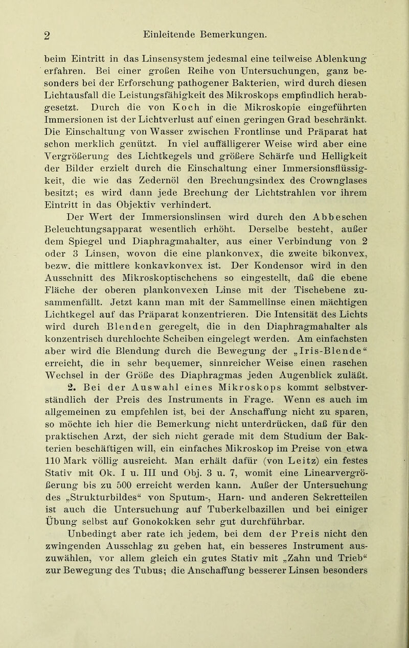 beim Eintritt in das Linsensystem jedesmal eine teilweise Ablenkung erfahren. Bei einer großen Reihe von Untersuchungen, ganz be- sonders bei der Erforschung’ pathogener Bakterien, wird durch diesen Lichtausfall die Leistungsfähigkeit des Mikroskops empfindlich herab- gesetzt. Durch die von Koch in die Mikroskopie eingeführten Immersionen ist der Lichtverlust auf einen geringen Grad beschränkt. Die Einschaltung von Wasser zwischen Frontlinse und Präparat hat schon merklich g'enützt. In viel auffälligerer Weise wird aber eine Vergrößerung des Lichtkegels und größere Schärfe und Helligkeit der Bilder erzielt durch die Einschaltung einer Immersionsflüssig- keit, die wie das Zedernöl den Brechungsindex des Crownglases besitzt; es wird dann jede Brechung’ der Lichtstrahlen vor ihrem Eintritt in das Objektiv verhindert. Der Wert der Immersionslinsen wird durch den Abbeschen Beleuchtungsapparat wesentlich erhöht. Derselbe besteht, außer dem Spiegel und Diaphragmahalter, aus einer Verbindung von 2 oder 3 Linsen, wovon die eine plankonvex, die zweite bikonvex, bezw. die mittlere konkavkonvex ist. Der Kondensor wird in den Ausschnitt des Mikroskoptischchens so eingestellt, daß die ebene Fläche der oberen plankonvexen Linse mit der Tischebene zu- sammenfällt. Jetzt kann man mit der Sammellinse einen mächtigen Lichtkegel auf das Präparat konzentrieren. Die Intensität des Lichts wird durch Blenden geregelt, die in den Diaphragmahalter als konzentrisch durchlochte Scheiben eingelegt werden. Am einfachsten aber wird die Blendung durch die Bewegung der „Iris-Blende“ erreicht, die in sehr bequemer, sinnreicher Weise einen raschen Wechsel in der Größe des Diaphragmas jeden Augenblick zuläßt. 2. Bei der Auswahl eines Mikroskops kommt selbstver- ständlich der Preis des Instruments in Frage. Wenn es auch im allgemeinen zu empfehlen ist, bei der Anschaffung nicht zu sparen, so möchte ich hier die Bemerkung nicht unterdrücken, daß für den praktischen Arzt, der sich nicht gerade mit dem Studium der Bak- terien beschäftig’en will, ein einfaches Mikroskop im Preise von etwa 110 Mark völlig ausreicht. Man erhält dafür (von Leitz) ein festes Stativ mit Ok. I u. III und Obj. 3 u. 7, womit eine Linearverg'rö- ßerung bis zu 500 erreicht werden kann. Außer der Untersuchung des „Strukturbildes“ von Sputum-, Harn- und anderen Sekretteilen ist auch die Untersuchirng auf Tuberkelbazillen und bei einiger Übung selbst auf Gonokokken sehr gut durchführbar. Unbedingt aber rate ich jedem, bei dem der Preis nicht den zwingenden Ausschlag zu geben hat, ein besseres Instrument aus- zuwählen, vor allem gleich ein gutes Stativ mit „Zahn und Trieb“ zur Bewegung des Tubus; die Anschaffung besserer Linsen besonders