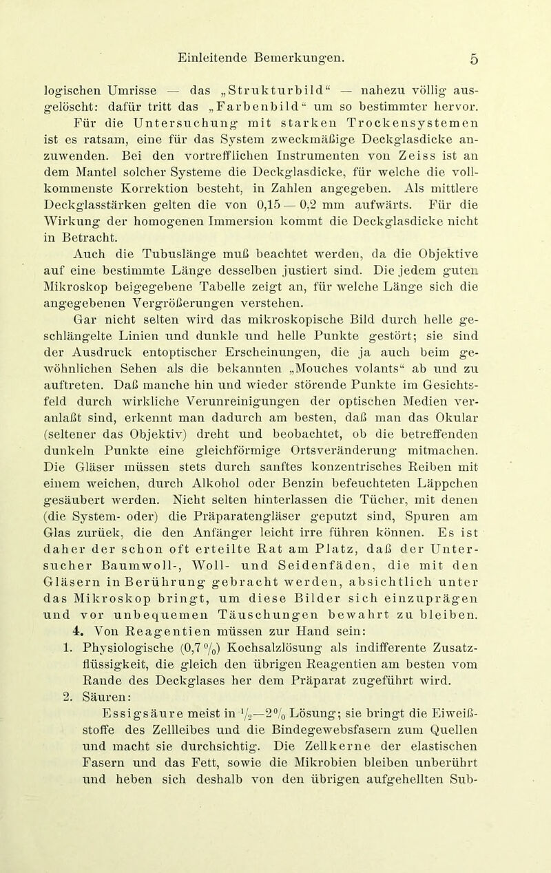 logischen Umrisse — das „Strukturbild“ — nahezu völlig' aus- gelöscht: dafür tritt das „Farbenbild“ um so bestimmter hervor. Für die Untersuchung mit starken Trockensystemen ist es ratsam, eine für das System zweckmäßige Deckglasdicke an- zuwenden. Bei den vortrefflichen Instrumenten von Zeiss ist an dem Mantel solcher Systeme die Deckglasdicke, für welche die voll- kommenste Korrektion besteht, in Zahlen angegeben. Als mittlere Deckglasstärken gelten die von 0,15 — 0,2 mm aufwärts. Für die Wirkung der homogenen Immersion kommt die Deckglasdicke nicht in Betracht. Auch die Tubusläng'e muß beachtet werden, da die Objektive auf eine bestimmte Länge desselben justiert sind. Die jedem gutev Mikroskop beigegebene Tabelle zeigt an, für welche Länge sich die angegebenen Vergrößerungen verstehen. Gar nicht selten wird das mikroskopische Bild durch helle ge- schlängelte Linien und dunkle und helle Punkte gestört; sie sind der Ausdruck entoptischer Erscheinungen, die ja auch beim ge- wöhnlichen Sehen als die bekannten „Mouches volants“ ab und zu auftreten. Daß manche hin und wieder störende Punkte im Gesichts- feld durch wirkliche Verunreinigungen der optischen Medien ver- anlaßt sind, erkennt man dadurch am besten, daß man das Okular (seltener das Objektiv) dreht und beobachtet, ob die betreffenden dunkeln Punkte eine gleichförmige Ortsveränderung mitmachen. Die Gläser müssen stets durch sanftes konzentrisches Reiben mit einem weichen, durch Alkohol oder Benzin befeuchteten Läppchen gesäubert werden. Nicht selten hinterlassen die Tücher, mit denen (die System- oder) die Präparatengläser geputzt sind, Spuren am Glas zurüek, die den Anfänger leicht irre führen können. Es ist daher der schon oft erteilte Rat am Platz, daß der Unter- sucher Baumwoll-, Woll- und Seidenfäden, die mit den Gläsern in Berührung gebracht werden, absichtlich unter das Mikroskop bringt, um diese Bilder sich einzuprägen und vor unbequemen Täuschungen bewahrt zu bleiben. 4. Von Reagentien müssen zur Hand sein: 1. Physiologische (0,7 °/0) Kochsalzlösung als indifferente Zusatz- flüssigkeit, die gleich den übrigen Reagentien am besten vom Rande des Deckglases her dem Präparat zugeführt wird. 2. Säuren: Essigsäure meist in ’/2—2°/0 Lösung; sie bringt die Eiweiß- stoffe des Zellleibes und die Bindegewebsfasern zum Quellen und macht sie durchsichtig. Die Zellkerne der elastischen Fasern und das Fett, sowie die Mikrobien bleiben unberührt und heben sich deshalb von den übrigen aufgehellten Sub-