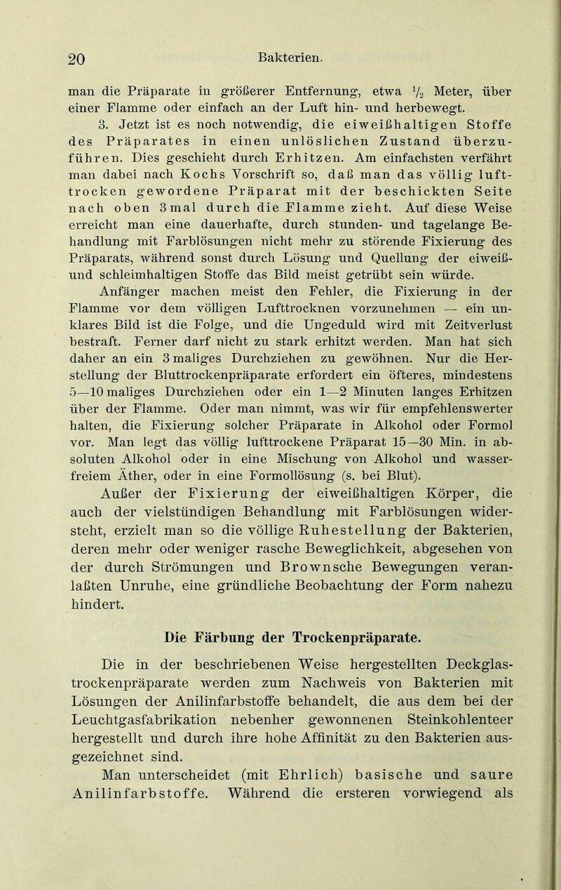 man die Präparate in größerer Entfernung1, etwa Va Meter, über einer Flamme oder einfach an der Luft hin- und herbewegt. 3. Jetzt ist es noch notwendig, die eiweißhaltigen Stoffe des Präparates in einen unlöslichen Zustand überzu- führen. Dies geschieht durch Erhitzen. Am einfachsten verfährt man dabei nach Kochs Vorschrift so, daß man das völlig luft- trocken gewordene Präparat mit der beschickten Seite nach oben 3 mal durch die Flamme zieht. Auf diese Weise erreicht man eine dauerhafte, durch stunden- und tagelange Be- handlung mit Farblösungen nicht mehr zu störende Fixierung des Präparats, während sonst durch Lösung und Quellung der eiweiß- und schleimhaltigen Stoffe das Bild meist getrübt sein würde. Anfänger machen meist den Fehler, die Fixierung in der Flamme vor dem völligen Lufttrocknen vorzunehmen — ein un- klares Bild ist die Folge, und die Ungeduld wird mit Zeitverlust bestraft. Ferner darf nicht zu stark erhitzt werden. Man hat sich daher an ein 3 maliges Durchziehen zu gewöhnen. Nur die Her- stellung der Bluttrockenpräparate erfordert ein öfteres, mindestens 5—10 maliges Durchziehen oder ein 1—2 Minuten langes Erhitzen über der Flamme. Oder man nimmt, was wir für empfehlenswerter halten, die Fixierung solcher Präparate in Alkohol oder Formol vor. Man legt das völlig lufttrockene Präparat 15—30 Min. in ab- soluten Alkohol oder in eine Mischung von Alkohol und wasser- freiem Äther, oder in eine Formollösung (s. bei Blut). Außer der Fixierung der eiweißhaltigen Körper, die auch der vielstündigen Behandlung mit Farblösungen wider- steht, erzielt man so die völlige Ruhestellung der Bakterien, deren mehr oder weniger rasche Beweglichkeit, abgesehen von der durch Strömungen und Brownsche Bewegungen veran- laßten Unruhe, eine gründliche Beobachtung der Form nahezu hindert. Die Färbung der Trockenpräparate. Die in der beschriebenen Weise hergestellten Deckglas- trockenpräparate werden zum Nachweis von Bakterien mit Lösungen der Anilinfarbstoffe behandelt, die aus dem bei der Leuchtgasfabrikation nebenher gewonnenen Steinkohlenteer hergestellt und durch ihre hohe Affinität zu den Bakterien aus- gezeichnet sind. Man unterscheidet (mit Ehrlich) basische und saure Anilinfarbstoffe. Während die ersteren vorwiegend als
