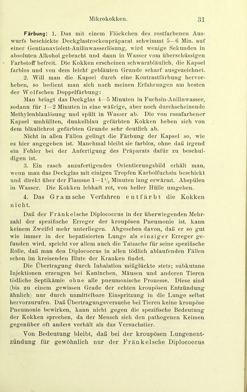 Färbung: 1. Das mit einem Flöckchen des rostfarbenen Aus- wurfs beschickte Deckg-lastrockenpräparat schwimmt 5—6 Min. auf einer Gentianaviolett-Anilinwasserlösung-, wird wenige Sekunden in absoluten Alkohol gebracht und dann in Wasser vom überschüssigen Farbstoff befreit. Die Kokken erscheinen schwarzbläulich, die Kapsel farblos und von dem leicht gebläuten Grunde scharf ausgezeichnet. 2. Will man die Kapsel durch eine Kontrastfärbung hervor- heben, so bedient man sich nach meinen Erfahrungen am besten der Wolfschen Doppelfärbung: Man bringt das Deckglas 4—5 Minuten in Fuchsin-Anilinwasser, sodann für 1—2 Minuten in eine wäßrige, aber noch durchscheinende Methylenblaulösung’ und spült in Wasser ab. Die von rosafarbener Kapsel umhüllten, dunkelblau gefärbten Kokken heben sich von dem bläulichrot gefärbten Grunde sehr deutlich ab. Nicht in allen Fällen gelingt die Färbung der Kapsel so, wie es hier angeg’eben ist. Manchmal bleibt sie farblos, ohne daß irgend ein Fehler bei der Anfertigung des Präparats dafür zu beschul- digen ist. 3. Ein rasch anzufertigendes Orientierungsbild erhält man, wenn man das Deckglas mit einigen Tropfen Karbolfuchsin beschickt und direkt über der Flamme 1—1‘/2 Minuten lang erwärmt. Abspülen in Wasser. Die Kokken lebhaft rot, von heller Hülle umgeben. 4. Das Gram sehe Verfahren entfärbt die Kokken n i c h t. Daß der Fränkelsche Diplococcus in der überwiegenden Mehr- zahl der spezifische Erreger der kroupösen Pneumonie ist. kann keinem Zweifel mehr unterliegen. Abgesehen davon, daß er so gut wie immer in der hepatisierten Lunge als einziger Erreger ge- funden wird, spricht vor allem auch die Tatsache für seine spezifische Rolle, daß man den Diplococcus in allen tödlich ablaufenden Fällen schon im kreisenden Blute der Kranken findet. Die Übertragung durch Inhalation mißglückte stets; subkutane Injektionen erzeugen bei Kaninchen, Mäusen und anderen Tieren tödliche Septikämie ohne alle pneumonische Prozesse. Diese sind (bis zu einem gewissen Grade der echten kroupösen Entzündung- ähnlich) nur durch unmittelbare Einspritzung in die Lunge selbst hervorzurufen. Daß Übertragungsversuche bei Tieren keine kroupöse Pneumonie bewirken, kann nicht gegen die spezifische Bedeutung- der Kokken sprechen, da der Mensch sich den pathogenen Keimen gegenüber oft anders verhält als das Versuchstier. Von Bedeutung bleibt, daß bei der kroupösen Lungenent- zündung für gewöhnlich nur der Fränkelsche Diplococcus