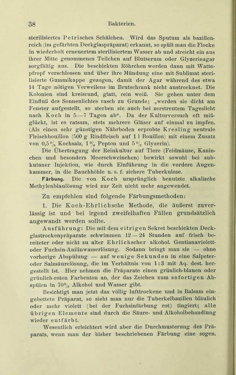 sterilisiertes Petrisches Schälchen. Wird das Sputum als bazillen- reich (im gefärbten Deckglaspräparat) erkannt, so spült man die Flocke in wiederholt erneuertem sterilisiertem Wasser ab und streicht ein aus ihrer Mitte genommenes Teilchen auf Blutserum oder Glyzerinagar sorgfältig aus. Die beschickten Röhrchen werden dann mit Watte- pfropf verschlossen und über ihre Mündung eine mit Sublimat steri- lisierte Gummikappe gezogen, damit der Agar während des etwa 14 Tage nötigen Verweilens im Brutschrank nicht austrocknet. Die Kolonien sind kreisrund, glatt, rein weiß. Sie g’ehen unter dem Einfluß des Sonnenlichtes rasch zu Grunde; „werden sie dicht am Fenster aufgestellt, so sterben sie auch bei zerstreutem Tageslicht nach Koch in 5 — 7 Tagen ab“. Da der Kulturversuch oft miß- glückt, ist es ratsam, stets mehrere Gläser auf einmal zu impfen. (Als einen sehr günstigen Nährboden erprobte Kresling neutrale Fleischbouillon (500 g Rindfleisch auf 1 1 Bouillon) mit einem Zusatz von 0,5 °/0 Kochsalz, 1 °/0 Pepton und 5% Glyzerin). Die Übertragung der Reinkultur auf Tiere (Feldmäuse, Kanin- chen und besonders Meerschweinchen) bewirkt sowohl bei sub- kutaner Injektion, Avie durch Einführung in die vordere Augen- kammer, in die Bauchhöhle u. s. f. sichere Tuberkulose. Färbung. Die von Koch ursprünglich benutzte alkalische Methylenblaulösung Avird zur Zeit nicht mehr angeAvendet. Zu empfehlen sind folgende Färbungsmethoden: 1. Die Koch-Ehrlichsche Methode, die äußerst zuver- lässig ist und bei irgend zweifelhaften Fällen grundsätzlich angewandt werden sollte. Ausführung: Die mit dem eitrigen Sekret beschickten Deck- glastroclcenpräparate schwimmen 12 — 24 Stunden auf frisch be- reiteter oder nicht zu alter Ehrl ich scher alkohol. Gentianaviolett- oder Fuchsin-Anilinwasserlösung. Sodann bringt man sie — ohne vorherige Abspülung — auf Avenige Sekunden in eine Salpeter- oder Salzsäurelösung, die im Verhältnis Aron 1:3 mit Aq. dest. her- gestellt ist. Hier nehmen die Präparate einen grünlich-blauen oder grünlich-roten Farbenton an, der das Zeichen zum sofortigen Ab- spülen in 70% Alkohol und Wasser gibt. Besichtigt man jetzt das völlig lufttrockene und in Balsam ein- gebettete Präparat, so sieht man nur die Tuberkelbazillen bläulich oder mehr violett (bei der Fuchsinfärbung rot) tingiert; alle übrigen Elemente sind durch die Säure- und Alkoholbehandlung Avieder entfärbt. Wesentlich erleichtert wird aber die Durchmusterung des Prä- parats, wenn man der bisher beschriebenen Färbung eine sogen.