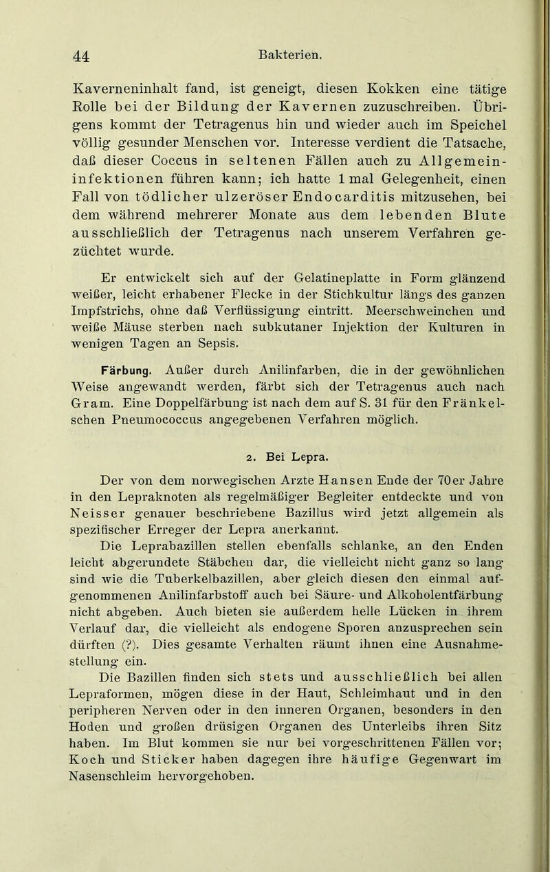 Kaverneninhalt fand, ist geneigt, diesen Kokken eine tätige Rolle bei der Bildung der Kavernen zuzuschreiben. Übri- gens kommt der Tetragenus hin und wieder auch im Speichel völlig gesunder Menschen vor. Interesse verdient die Tatsache, daß dieser Coccus in seltenen Fällen auch zu Allgemein- infektionen führen kann; ich hatte 1 mal Gelegenheit, einen Fall von tödlicher ulzeröser Endocarditis mitzusehen, bei dem während mehrerer Monate aus dem lebenden Blute ausschließlich der Tetragenus nach unserem Verfahren ge- züchtet wurde. Er entwickelt sich auf der Gelatineplatte in Form glänzend weißer, leicht erhabener Flecke in der Stichkultur längs des ganzen Impfstrichs, ohne daß Verflüssigung eintritt. Meerschweinchen und weiße Mäuse sterben nach subkutaner Injektion der Kulturen in wenigen Tagen an Sepsis. Färbung. Außer durch Anilinfarben, die in der gewöhnlichen Weise angewandt werden, färbt sich der Tetragenus auch nach Gram. Eine Doppelfärbung ist nach dem auf S. 31 für den Fränkel- schen Pneumococcus angegebenen Verfahren möglich. 2. Bei Lepra. Der von dem norwegischen Arzte Hansen Ende der 70er Jahre in den Lepraknoten als regelmäßiger Begleiter entdeckte und vou Neisser genauer beschriebene Bazillus wird jetzt allgemein als spezifischer Erreger der Lepra anerkannt. Die Leprabazillen stellen ebenfalls schlanke, an den Enden leicht abgerundete Stäbchen dar, die vielleicht nicht ganz so lang sind wie die Tuberkelbazillen, aber gleich diesen den einmal auf- genommenen Anilinfarbstoff auch bei Säure- und Alkoholentfärbung nicht abgeben. Auch bieten sie außerdem helle Lücken in ihrem Verlauf dar, die vielleicht als endogene Sporen anzusprechen sein dürften (?). Dies gesamte Verhalten räumt ihnen eine Ausnahme- stellung ein. Die Bazillen finden sich stets und ausschließlich bei allen Lepraformen, mögen diese in der Haut, Schleimhaut und in den peripheren Nerven oder in den inneren Organen, besonders in den Hoden und gvoßen drüsigen Organen des Unterleibs ihren Sitz haben. Im Blut kommen sie nur bei vorgeschrittenen Fällen vor; Koch und Sticker haben dagegen ihre häufige Gegenwart im Nasenschleim hervorgehoben.