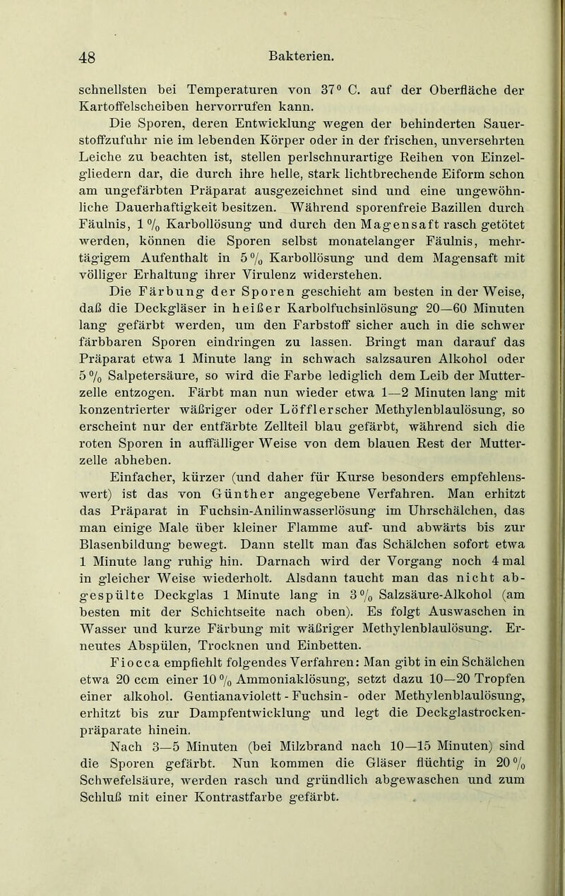 schnellsten bei Temperaturen von 37° C. auf der Oberfläche der Kartoffelscheiben hervorrufen kann. Die Sporen, deren Entwicklung wegen der behinderten Sauer- stoffzufuhr nie im lebenden Körper oder in der frischen, unversehrten Leiche zu beachten ist, stellen perlschnurartige Reihen von Einzel- gliedern dar, die durch ihre helle, stark lichtbrechende Eiform schon am ungefärbten Präparat ausgezeichnet sind und eine ungewöhn- liche Dauerhaftigkeit besitzen. Während sporenfreie Bazillen durch Fäulnis, 1 °/0 Karbollösung und durch den Magensaft rasch getötet werden, können die Sporen selbst monatelanger Fäulnis, mehr- tägigem Aufenthalt in 5 % Karbollösung und dem Magensaft mit völliger Erhaltung ihrer Virulenz widerstehen. Die Färbung der Sporen geschieht am besten in der Weise, daß die Deckgläser in heißer Karbolfuchsinlösung 20—60 Minuten lang gefärbt werden, um den Farbstoff sicher auch in die schwer färbbaren Sporen eindringen zu lassen. Bringt man darauf das Präparat etwa 1 Minute lang in schwach salzsauren Alkohol oder 5 % Salpetersäure, so wird die Farbe lediglich dem Leib der Mutter- zelle entzogen. Färbt man nun wieder etwa 1—2 Minuten lang mit konzentrierter wäßriger oder Löfflerscher Methylenblaulösung, so erscheint nur der entfärbte Zellteil blau gefärbt, während sich die roten Sporen in auffälliger Weise von dem blauen Rest der Mutter- zelle abheben. Einfacher, kürzer (und daher für Kurse besonders empfehlens- wert) ist das von Günther angegebene Verfahren. Man erhitzt das Präparat in Fuchsin-Anilinwasserlösung im Uhi’schälchen, das man einige Male über kleiner Flamme auf- und abwärts bis zur Blasenbildung bewegt. Dann stellt man das Schälchen sofort etwa 1 Minute lang ruhig hin. Darnach wird der Vorgang noch 4 mal in gleicher Weise wiederholt. Alsdann taucht man das nicht ab- gespülte Deckglas 1 Minute lang in 3% Salzsäure-Alkohol (am besten mit der Schichtseite nach oben). Es folgt Auswaschen in Wasser und kurze Färbung mit wäßriger Methylenblaulösung. Er- neutes Abspülen, Trocknen und Einbetten. Fiocca empfiehlt folgendes Verfahren: Man gibt in ein Schälchen etwa 20 ccm einer 10 % Ammoniaklösung, setzt dazu 10—20 Tropfen einer alkohol. Gentiana violett - Fuchsin- oder Methylenblaulösung’, erhitzt bis zur Dampfentwicklung’ und legt die Deckglastrocken- präparate hinein. Nach 3—5 Minuten (bei Milzbrand nach 10—15 Minuten) sind die Sporen gefärbt. Nun kommen die Gläser flüchtig’ in 20 % Schwefelsäure, werden rasch und gründlich abgewaschen und zum Schluß mit einer Kontrastfarbe gefärbt.