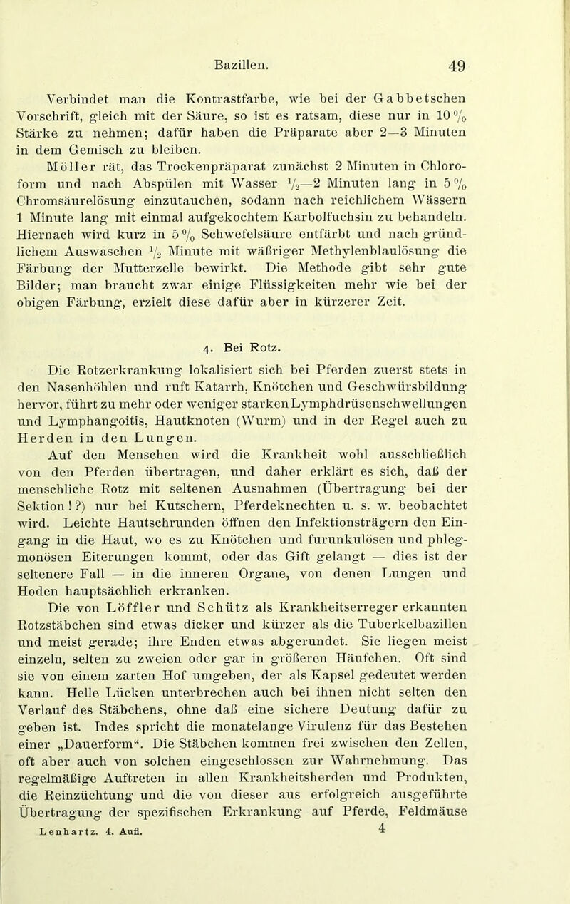 Verbindet man die Kontrastfarbe, wie bei der Gabbetschen Vorschrift, gleich mit der Säure, so ist es ratsam, diese nur in 10% Stärke zu nehmen; dafür haben die Präparate aber 2—3 Minuten in dem Gemisch zu bleiben. Möller rät, das Trockenpräparat zunächst 2 Minuten in Chloro- form und nach Abspülen mit Wasser 1/2— 2 Minuten lang in 5% Chromsäurelösung einzutauchen, sodann nach reichlichem Wässern 1 Minute lang mit einmal aufgekochtem Karbolfuchsin zu behandeln. Hiernach wird kurz in 5% Schwefelsäure entfärbt und nach gründ- lichem Auswaschen % Minute mit wäßriger Methylenblaulösung die Färbung der Mutterzelle bewirkt. Die Methode gibt sehr gute Bilder; man braucht zwar einige Flüssigkeiten mehr wie bei der obigen Färbung, erzielt diese dafür aber in kürzerer Zeit. 4. Bei Rotz. Die Rotzerkrankung lokalisiert sich bei Pferden zuerst stets in den Nasenhöhlen und ruft Katarrh, Knötchen und Geschwiirsbildung hervor, führt zu mehr oder weniger starken Ly mphdriisenschwellungen und Lymphangoitis, Hautknoten (Wurm) und in der Regel auch zu Herden in den Lungen. Auf den Menschen wird die Krankheit wohl ausschließlich von den Pferden übertragen, und daher erklärt es sich, daß der menschliche Rotz mit seltenen Ausnahmen (Übertragung bei der Sektion! ?) nur bei Kutschern, Pferdeknechten u. s. w. beobachtet wird. Leichte Hautschrunden öffnen den Infektionsträgern den Ein- gang in die Haut, wo es zu Knötchen und furunkulösen und phleg- monösen Eiterungen kommt, oder das Gift gelangt — dies ist der seltenere Fall — in die inneren Organe, von denen Lungen und Hoden hauptsächlich erkranken. Die von Löffler und Schütz als Krankheitserreger erkannten Rotzstäbchen sind etwas dicker und kürzer als die Tuberkelbazillen und meist gerade; ihre Enden etwas abgerundet. Sie liegen meist einzeln, selten zu zweien oder gar in größeren Häufchen. Oft sind sie von einem zarten Hof umgeben, der als Kapsel gedeutet werden kann. Helle Lücken unterbrechen auch bei ihnen nicht selten den Verlauf des Stäbchens, ohne daß eine sichere Deutung dafür zu geben ist. Indes spricht die monatelange Virulenz für das Bestehen einer „Dauerform“. Die Stäbchen kommen frei zwischen den Zellen, oft aber auch von solchen eingeschlossen zur Wahrnehmung. Das regelmäßige Auftreten in allen Krankheitsherden und Produkten, die Reinzüchtung und die von dieser aus erfolgreich ausgeführte Übertragung der spezifischen Erkrankung auf Pferde, Feldmäuse Lenhartz. 4. Aufl. 4
