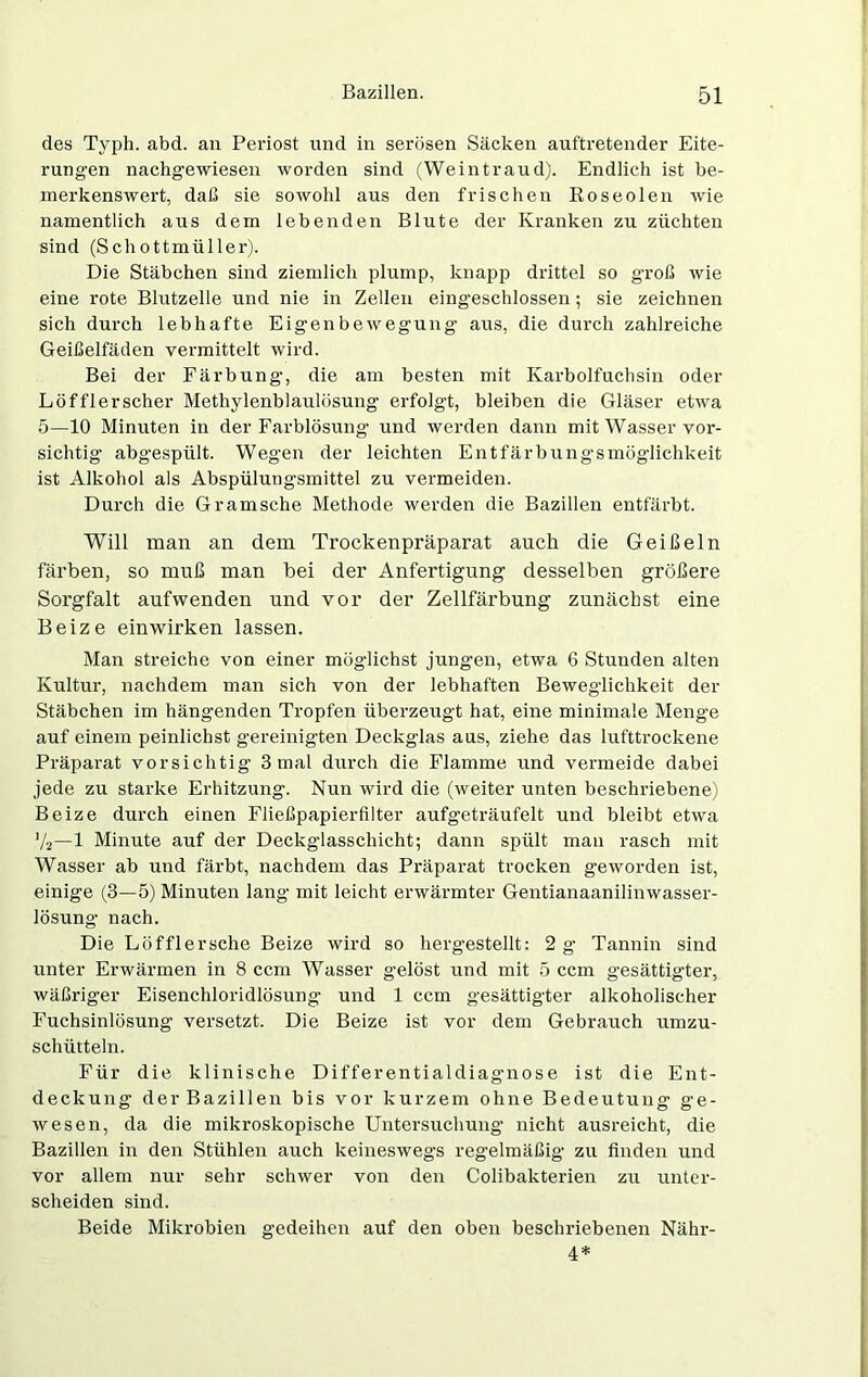 des Typh. abd. an Periost und in serösen Säcken auftretender Eite- rungen nachgewiesen worden sind (Weintraud). Endlich ist be- merkenswert, daß sie sowohl aus den frischen Roseolen wie namentlich aus dem lebenden Blute der Kranken zu züchten sind (Schottmüller). Die Stäbchen sind ziemlich plump, knapp drittel so groß wie eine rote Blutzelle und nie in Zellen eingeschlossen; sie zeichnen sich durch lebhafte Eigenbewegung aus, die durch zahlreiche Geißelfäden vermittelt wird. Bei der Färbung, die am besten mit Karbolfuchsin oder Löfflerscher Methylenblaulösung erfolgt, bleiben die Gläser etwa 5—10 Minuten in der Farblösung und werden dann mit Wasser vor- sichtig abgespült. Wegen der leichten Entfärbung-smöglichkeit ist Alkohol als Abspülungsmittel zu vermeiden. Durch die Gramsche Methode werden die Bazillen entfärbt. Will man an dem Trockenpräparat auch die Geißeln färben, so muß man bei der Anfertigung desselben größere Sorgfalt aufwenden und vor der Zellfärbung zunächst eine Beize einwirken lassen. Man streiche von einer möglichst jungen, etwa 6 Stunden alten Kultur, nachdem man sich von der lebhaften Beweglichkeit der Stäbchen im hängenden Tropfen überzeugt hat, eine minimale Menge auf einem peinlichst gereinigten Deckglas aus, ziehe das lufttrockene Präparat vorsichtig 3 mal durch die Flamme und vermeide dabei jede zu starke Erhitzung. Nun wird die (weiter unten beschriebene) Beize durch einen Fließpapierfilter aufgeträufelt und bleibt etwa V2—1 Minute auf der Deckglasschicht; dann spült man rasch mit Wasser ab und färbt, nachdem das Präparat trocken geworden ist, einige (3—5) Minuten lang mit leicht erwärmter Gentianaanilinwasser- lösung nach. Die Löffler sehe Beize wird so hergestellt: 2 g Tannin sind unter Erwärmen in 8 ccm Wasser gelöst und mit 5 ccm gesättigter, wäßriger Eisenchloridlösung und 1 ccm gesättigter alkoholischer Fuchsinlösung versetzt. Die Beize ist vor dem Gebrauch umzu- schütteln. Für die klinische Differentialdiagnose ist die Ent- deckung der Bazillen bis vor kurzem ohne Bedeutung ge- wesen, da die mikroskopische Untersuchung nicht ausreicht, die Bazillen in den Stühlen auch keineswegs regelmäßig zu finden und vor allem nur sehr schwer von den Colibakterien zu unter- scheiden sind. Beide Mikrobien gedeihen auf den oben beschriebenen Nähr- 4*