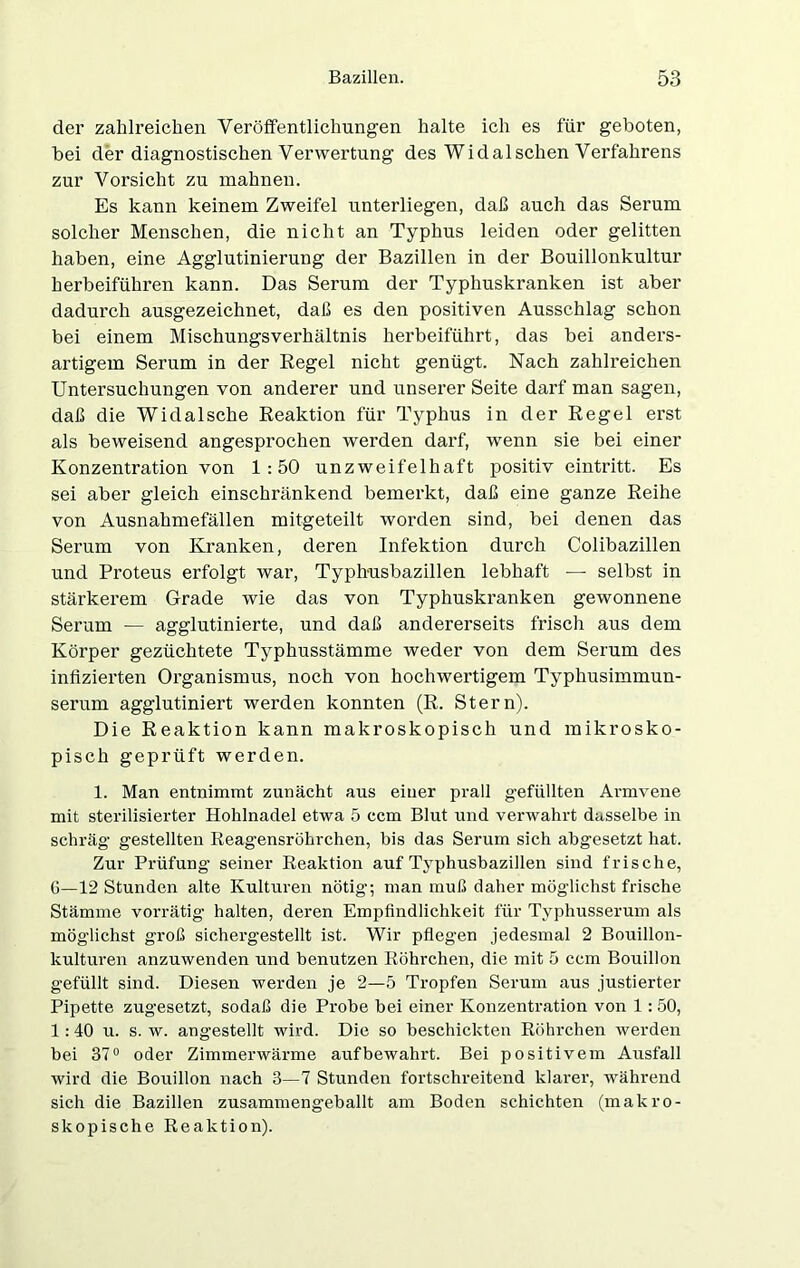 der zahlreichen Veröffentlichungen halte ich es für geboten, bei der diagnostischen Verwertung des Widalsehen Verfahrens zur Vorsicht zu mahnen. Es kann keinem Zweifel unterliegen, daß auch das Serum solcher Menschen, die nicht an Typhus leiden oder gelitten haben, eine Agglutinierung der Bazillen in der Bouillonkultur herbeiführen kann. Das Serum der Typhuskranken ist aber dadurch ausgezeichnet, daß es den positiven Ausschlag schon bei einem Mischungsverhältnis herbeiführt, das bei anders- artigem Serum in der Regel nicht genügt. Nach zahlreichen Untersuchungen von anderer und unserer Seite darf man sagen, daß die Widalsche Reaktion für Typhus in der Regel erst als beweisend angesprochen werden darf, wenn sie bei einer Konzentration von 1:50 unzweifelhaft positiv eintritt. Es sei aber gleich einschränkend bemerkt, daß eine ganze Reihe von Ausnahmefällen mitgeteilt worden sind, bei denen das Serum von Kranken, deren Infektion durch Colibazillen und Proteus erfolgt war, Typhusbazillen lebhaft — selbst in stärkerem Grade wie das von Typhuskranken gewonnene Serum — agglutinierte, und daß andererseits frisch aus dem Körper gezüchtete Typhusstämme weder von dem Serum des infizierten Organismus, noch von hochwertigem Typhusimmun- serum agglutiniert werden konnten (R. Stern). Die Reaktion kann makroskopisch und mikrosko- pisch geprüft werden. 1. Man entnimmt zunächt aus einer prall gefüllten Armvene mit sterilisierter Hohlnadel etwa 5 ccm Blut und verwahrt dasselbe in schräg gestellten Reagensröhrchen, bis das Serum sich abgesetzt hat. Zur Prüfung seiner Reaktion auf Typhusbazillen sind frische, G—12 Stunden alte Kulturen nötig; man muß daher möglichst frische Stämme vorrätig halten, deren Empfindlichkeit für Typhusserum als möglichst groß sichergestellt ist. Wir pflegen jedesmal 2 Bouillon- kulturen anzuwenden und benutzen Röhrchen, die mit 5 ccm Bouillon gefüllt sind. Diesen werden je 2—5 Tropfen Serum aus justierter Pipette zugesetzt, sodaß die Probe bei einer Konzentration von 1: 50, 1 :40 u. s. w. angestellt wird. Die so beschickten Röhrchen werden bei 37° oder Zimmerwärme auf bewahrt. Bei positivem Ausfall wird die Bouillon nach 3—7 Stunden fortschreitend klarer, während sich die Bazillen zusammengeballt am Boden schichten (makro- skopische Reaktion).