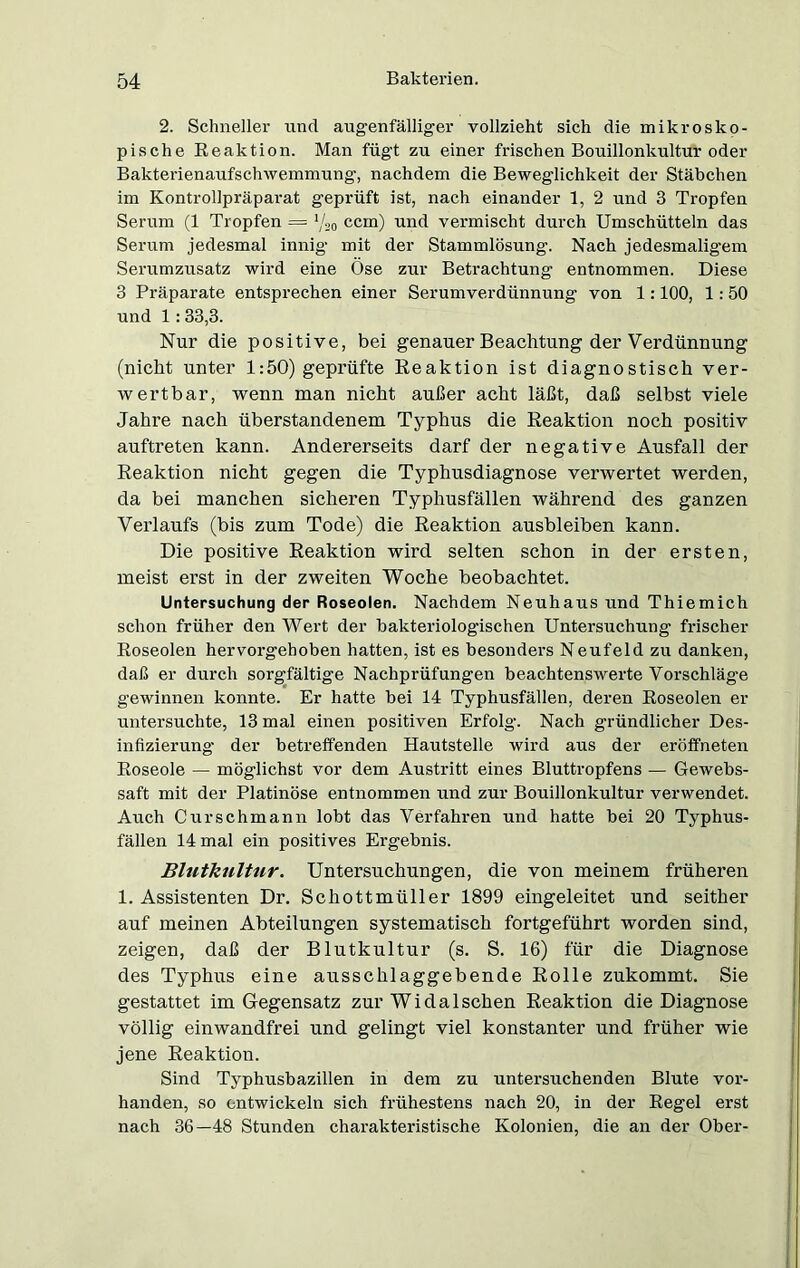 2. Schneller und augenfälliger vollzieht sich die mikrosko- pische Reaktion. Man fügt zu einer frischen Bouillonkultur oder Bakterienaufschwemmung, nachdem die Beweglichkeit der Stäbchen im Kontrollpräparat geprüft ist, nach einander 1, 2 und 3 Tropfen Serum (1 Tropfen —■ Vs o ccm) und vermischt durch Umschütteln das Serum jedesmal innig mit der Stammlösung. Nach jedesmaligem Serumzusatz wird eine Öse zur Betrachtung entnommen. Diese 3 Präparate entsprechen einer Serumverdünnung von 1:100, 1: 50 und 1:33,3. Nur die positive, bei genauer Beachtung der Verdünnung (nicht unter 1:50) geprüfte Reaktion ist diagnostisch ver- wertbar, wenn man nicht außer acht läßt, daß selbst viele Jahre nach überstandenem Typhus die Reaktion noch positiv auftreten kann. Andererseits darf der negative Ausfall der Reaktion nicht gegen die Typhusdiagnose verwertet werden, da bei manchen sicheren Typhusfällen während des ganzen Verlaufs (bis zum Tode) die Reaktion ausbleiben kann. Die positive Reaktion wird selten schon in der ersten, meist erst in der zweiten Woche beobachtet. Untersuchung der Roseolen. Nachdem Neuhaus und Thiemich schon früher den Wert der bakteriologischen Untersuchung frischer Roseolen hervorgehoben hatten, ist es besonders Neufeld zu danken, daß er durch sorgfältige Nachprüfungen beachtenswerte Vorschläge gewinnen konnte. Er hatte bei 14 Typhusfällen, deren Roseolen er untersuchte, 13 mal einen positiven Erfolg. Nach gründlicher Des- infizierung der betreffenden Hautstelle wird aus der eröffneten Roseoie — möglichst vor dem Austritt eines Bluttropfens — Gewebs- saft mit der Platinöse entnommen und zur Bouillonkultur verwendet. Auch C urschmann lobt das Verfahren und hatte bei 20 Typhus- fällen 14 mal ein positives Ergebnis. Blutkultur. Untersuchungen, die von meinem früheren 1. Assistenten Dr. Schottmüller 1899 eingeleitet und seither auf meinen Abteilungen systematisch fortgeführt worden sind, zeigen, daß der Blutkultur (s. S. 16) für die Diagnose des Typhus eine ausschlaggebende Rolle zukommt. Sie gestattet im Gegensatz zur Wi da Ischen Reaktion die Diagnose völlig einwandfrei und gelingt viel konstanter und früher wie jene Reaktion. Sind Typhusbazillen in dem zu untersuchenden Blute vor- handen, so entwickeln sich frühestens nach 20, in der Regel erst nach 36—48 Stunden charakteristische Kolonien, die an der Ober-