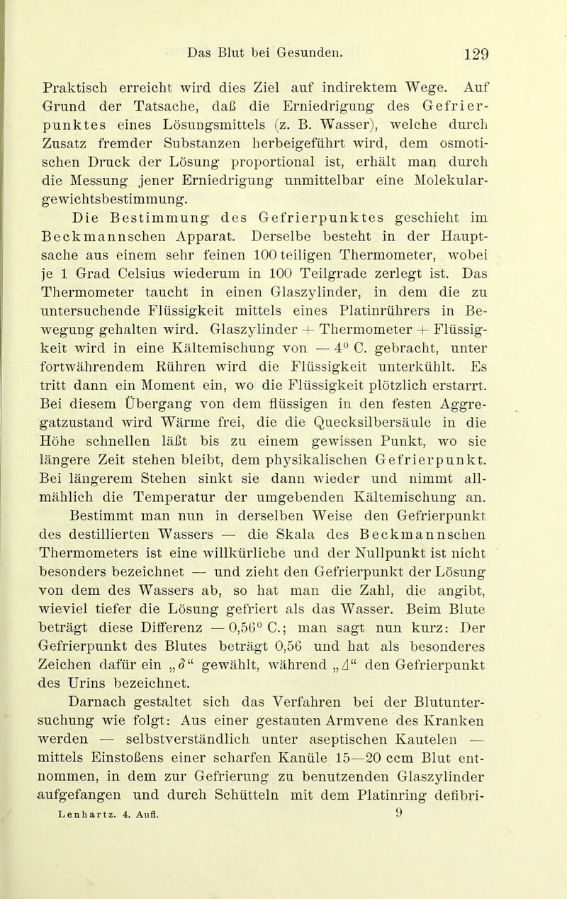 Praktisch erreicht wird dies Ziel auf indirektem Wege. Auf Grund der Tatsache, daß die Erniedrigung des Gefrier- punktes eines Lösungsmittels (z. B. Wasser), welche durch Zusatz fremder Substanzen herbeigeführt wird, dem osmoti- schen Druck der Lösung proportional ist, erhält man durch die Messung jener Erniedrigung unmittelbar eine Molekular- gewichtsbestimmung. Die Bestimmung des Gefrierpunktes geschieht im Beckmannschen Apparat. Derselbe besteht in der Haupt- sache aus einem sehr feinen 100 teiligen Thermometer, wobei je 1 Grad Celsius wiederum in 100 Teilgrade zerlegt ist. Das Thermometer taucht in einen Glaszylinder, in dem die zu untersuchende Flüssigkeit mittels eines Platinrührers in Be- wegung gehalten wird. Glaszylinder + Thermometer + Flüssig- keit wird in eine Kältemischung von — 4° C. gebracht, unter fortwährendem Rühren wird die Flüssigkeit unterkühlt. Es tritt dann ein Moment ein, wo die Flüssigkeit plötzlich erstarrt. Bei diesem Übergang von dem flüssigen in den festen Aggre- gatzustand wird Wärme frei, die die Quecksilbersäule in die Höhe schnellen läßt bis zu einem gewissen Punkt, wo sie längere Zeit stehen bleibt, dem physikalischen Gefrierpunkt. Bei längerem Stehen sinkt sie dann wieder und nimmt all- mählich die Temperatur der umgebenden Kältemischung an. Bestimmt man nun in derselben Weise den Gefrierpunkt des destillierten Wassers — die Skala des Beckmannschen Thermometers ist eine willkürliche und der Nullpunkt ist nicht besonders bezeichnet — und zieht den Gefrierpunkt der Lösung von dem des Wassers ab, so hat man die Zahl, die angibt, wieviel tiefer die Lösung gefriert als das Wasser. Beim Blute beträgt diese Differenz —0,56° C.; man sagt nun kurz: Der Gefrierpunkt des Blutes beträgt 0,56 und hat als besonderes Zeichen dafür ein „ <J“ gewählt, während „A“ den Gefrierpunkt des Urins bezeichnet. Darnach gestaltet sich das Verfahren bei der Blutunter- suchung wie folgt: Aus einer gestauten Armvene des Kranken werden — selbstverständlich unter aseptischen Kautelen — mittels Einstoßens einer scharfen Kanüle 15—20 ccm Blut ent- nommen, in dem zur Gefrierung zu benutzenden Glaszylinder aufgefangen und durch Schütteln mit dem Platinring defibri- Lenliartz. 4. Aufl. 9