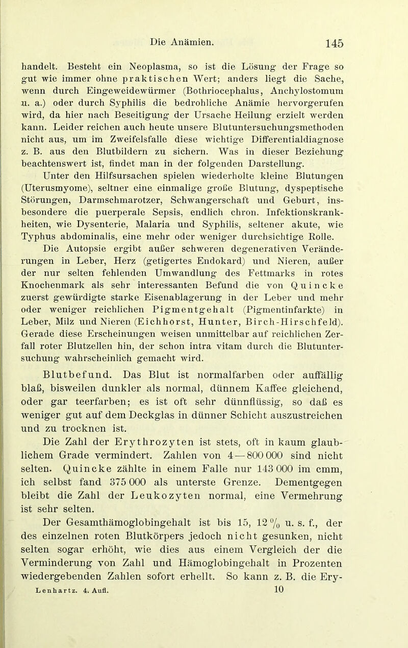 handelt. Besteht ein Neoplasma, so ist die Lösung- der Frage so gut wie immer ohne praktischen Wert; anders liegt die Sache, wenn durch Eingeweidewürmer (Bothriocephalus, Anchylostomum u. a.) oder durch Syphilis die bedrohliche Anämie hervorgerufen wird, da hier nach Beseitigung- der Ursache Heilung erzielt werden kann. Leider reichen auch heute unsere Blutuntersuchungsmethoden nicht aus, um im Zweifelsfalle diese wichtige Differentialdiagnose z. B. aus den Blutbildern zu sichern. Was in dieser Beziehung beachtenswert ist, findet man in der folgenden Darstellung. Unter den Hilfsursachen spielen wiederholte kleine Blutungen (Uterusmyome), seltner eine einmalige große Blutung, dyspeptische Störungen, Darmschmarotzer, Schwangerschaft und Geburt, ins- besondere die puerperale Sepsis, endlich chron. Infektionskrank- heiten, wie Dysenterie, Malaria und Syphilis, seltener akute, wie Typhus abdominalis, eine mehr oder weniger durchsichtige Rolle. Die Autopsie ergibt außer schweren degenerativen Verände- rungen in Leber, Herz (getigertes Endokard) und Nieren, außer der nur selten fehlenden Umwandlung des Fettmarks in rotes Knochenmark als sehr interessanten Befund die von Quincke zuerst gewürdigte starke Eisenablagerung in der Leber und mehr oder weniger reichlichen Pigmentgehalt (Pigmentinfarkte) in Leber, Milz und Nieren (Eichhorst, Hunter, Birch-IIirschfeld). Gerade diese Erscheinungen weisen unmittelbar auf reichlichen Zer- fall roter Blutzellen hin, der schon intra vitam durch die Blutunter- suchung wahrscheinlich gemacht wird. Blutbefund. Das Blut ist normalfarben oder auffällig blaß, bisweilen dunkler als normal, dünnem Kaffee gleichend, oder gar teerfarben; es ist oft sehr dünnflüssig, so daß es weniger gut auf dem Deckglas in dünner Schicht auszustreichen und zu trocknen ist. Die Zahl der Erythrozyten ist stets, oft in kaum glaub- lichem Grade vermindert. Zahlen von 4 — 800 000 sind nicht selten. Quincke zählte in einem Falle nur 143 000 im cmm, ich selbst fand 375 000 als unterste Grenze. Dementgegen bleibt die Zahl der Leukozyten normal, eine Vermehrung ist sehr selten. Der Gesamthämoglobingehalt ist bis 15, 12 % u. s. f., der des einzelnen roten Blutkörpers jedoch nicht gesunken, nicht selten sogar erhöht, wie dies aus einem Vergleich der die Verminderung von Zahl und Hämoglobingehalt in Prozenten wiedergebenden Zahlen sofort erhellt. So kann z. B. die Ery- 10 Lenhartz. 4. Aufl.