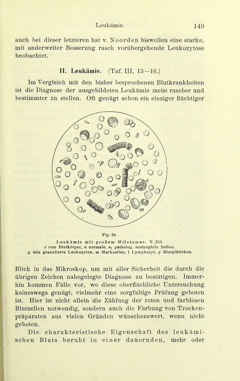 auch bei dieser letzteren hat v. Noorden bisweilen eine starke, mit anderweiter Besserung rasch vorübergehende Leukozytose beobachtet. II. Leukämie. (Taf. III, 13—16.) Im Vergleich mit den bisher besprochenen Blutkrankheiten ist die Diagnose der ausgebildeten Leukämie meist rascher und bestimmter zu stellen. Oft genügt schon ein einziger flüchtiger Leukämie mit großem Milztumor. V. 350. r rote Blutkörper, e normale, 6] patholog. eosinophile Zellen, g fein granulierte Leukozyten, m Markzellen, 1 Lymphozyt, p Blutplättchen. Blick in das Mikroskop, um mit aller Sicherheit die durch die übrigen Zeichen nahegelegte Diagnose zu bestätigen. Immer- hin kommen Fälle vor, wo diese oberflächliche Untersuchung keineswegs genügt, vielmehr eine sorgfältige Prüfung geboten ist. Hier ist nicht allein die Zählung der roten und farblosen Blutzellen notwendig, sondern auch die Färbung von Trocken- präparaten aus vielen Gründen wünschenswert, wenn nicht geboten. Die charakteristische Eigenschaft des leukämi- schen Bluts beruht in einer dauernden, mehr oder