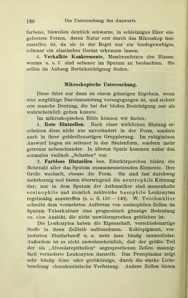 farbene, bisweilen deutlich schwarze, in schleimigen Eiter ein- gebettete Fetzen, deren Natur erst durch das Mikroskop fest- zustellen ist, da sie in der Regel nur ein bindegewebiges, seltener ein elastisches Gerüst erkennen lassen. 6. Verkalkte Konkremente, Membranfetzen des Blasen- wurms u. s. f. sind seltener im Sputum zu beobachten. Sie sollen im Anhang Berücksichtigung finden. Mikroskopische Untersuchung. Diese führt nur dann zu einem günstigen Ergebnis, wenn eine sorgfältige Durchmusterung vorangegangen ist, und sichert erst manche Deutung, die bei der bloßen Besichtigung nur als wahrscheinlich gelten konnte. Im mikroskopischen Bilde können wir finden: 1. Rote Blutzellen. Nach einer wirklichen Blutung er- scheinen diese nicht nur unverändert in der Form, sondern auch in ihrer geldrollenartigen Gruppierung. Im rubiginösen Auswurf liegen sie seltener in der Säulenform, sondern mehr getrennt nebeneinander. In älteren Sputis kommen außer den normalen vielfach „Schatten“ vor. 2. Farblose Blutzellen bez. Eiterkörperchen bilden die Mehrzahl aller das Sputum zusammensetzenden Elemente. Ihre Größe wechselt, ebenso die Form. Sie sind fast durchweg mehrkernig und bieten überwiegend die neutrophile Körnung dar; nur in dem Sputum der Asthmatiker sind massenhafte eosinophile und ziemlich zahlreiche basophile Leukozyten regelmäßig anzutreffen (s. o. S. 139 — 140). W. Teichmüller schreibt dem vermehrten Auftreten von eosinophilen Zellen im Sputum Tuberkulöser eine prognostisch günstige Bedeutung zu, eine Ansicht, die nicht unwidersprochen geblieben ist. Die Leukozyten haben die Eigenschaft, verschiedenartige Stoffe in ihren Zellleib aufzunehmen. Kohlepigment, ver- änderten Blutfarbstoff u. a. sieht man häufig intracellular. Außerdem ist es nicht unwahrscheinlich, daß der größte Teil der als „Alveolarepithelien“ angesprochenen Zellen mannig- fach veränderte Leukozyten darstellt. Das Protoplasma zeigt sehr häufig feine oder grobkörnige, durch die starke Licht- brechung charakteristische Verfettung. Andere Zellen bieten