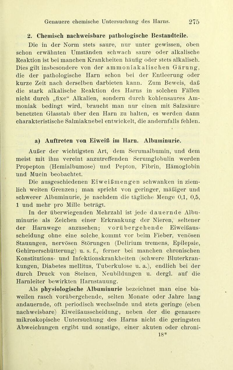 2. Chemisch nachweisbare pathologische Bestandteile. Die in der Norm stets saure, nur unter gewissen, oben schon erwähnten Umständen schwach saure oder alkalische Reaktion ist bei manchen Krankheiten häufig oder stets alkalisch. Dies gilt insbesondere von der ammoniakalischen Gärung, die der pathologische Harn schon bei der Entleerung oder kurze Zeit nach derselben darbieten kann. Zum Beweis, daß die stark alkalische Reaktion des Harns in solchen Fällen nicht durch „fixe“ Alkalien, sondern durch kohlensaures Am- moniak bedingt wird, braucht man nur einen mit Salzsäure benetzten Glasstab über den Harn zu halten, es werden dann charakteristische Salmiaknebel entwickelt, die andernfalls fehlen. a) Auftreten von Eiweiß im Harn. Albuminurie. Außer der wichtigsten Art, dem Serumalbumin, und dem meist mit ihm vereint anzutreffenden Serumglobulin werden Propepton (Hemialbumose) und Pepton, Fibrin, Hämoglobin und Mucin beobachtet. Die ausgeschiedenen Eiweißmengen schwanken in ziem- lich weiten Grenzen; man spricht von geringer, mäßiger und schwerer Albuminurie, je nachdem die tägliche Menge 0,1, 0,5, 1 und mehr pro Mille beträgt. In der überwiegenden Mehrzahl ist jede dauernde Albu- minurie als Zeichen einer Erkrankung der Nieren, seltener der Harnwege anzusehen; vorübergehende Eiweißaus- scheidung ohne eine solche kommt vor beim Fieber, venösen Stauungen, nervösen Störungen (Delirium tremens, Epilepsie, Gehirnerschütterung) u. s. f., ferner bei manchen chronischen Konstitutions- und Infektionskrankheiten (schwere Bluterkran- kungen, Diabetes mellitus, Tuberkulose u. a.), endlich bei der durch Druck von Steinen, Neubildungen u. dergl. auf die Harnleiter bewirkten Harnstauung. Als physiologische Albuminurie bezeichnet man eine bis- weilen rasch vorübergehende, selten Monate oder Jahre lang andauernde, oft periodisch wechselnde und stets geringe (eben nachweisbare) Eiweißausscheidung, neben der die genauere mikroskopische Untersuchung des Harns nicht die geringsten Abweichungen ergibt und sonstige, einer akuten oder chroni- 18*