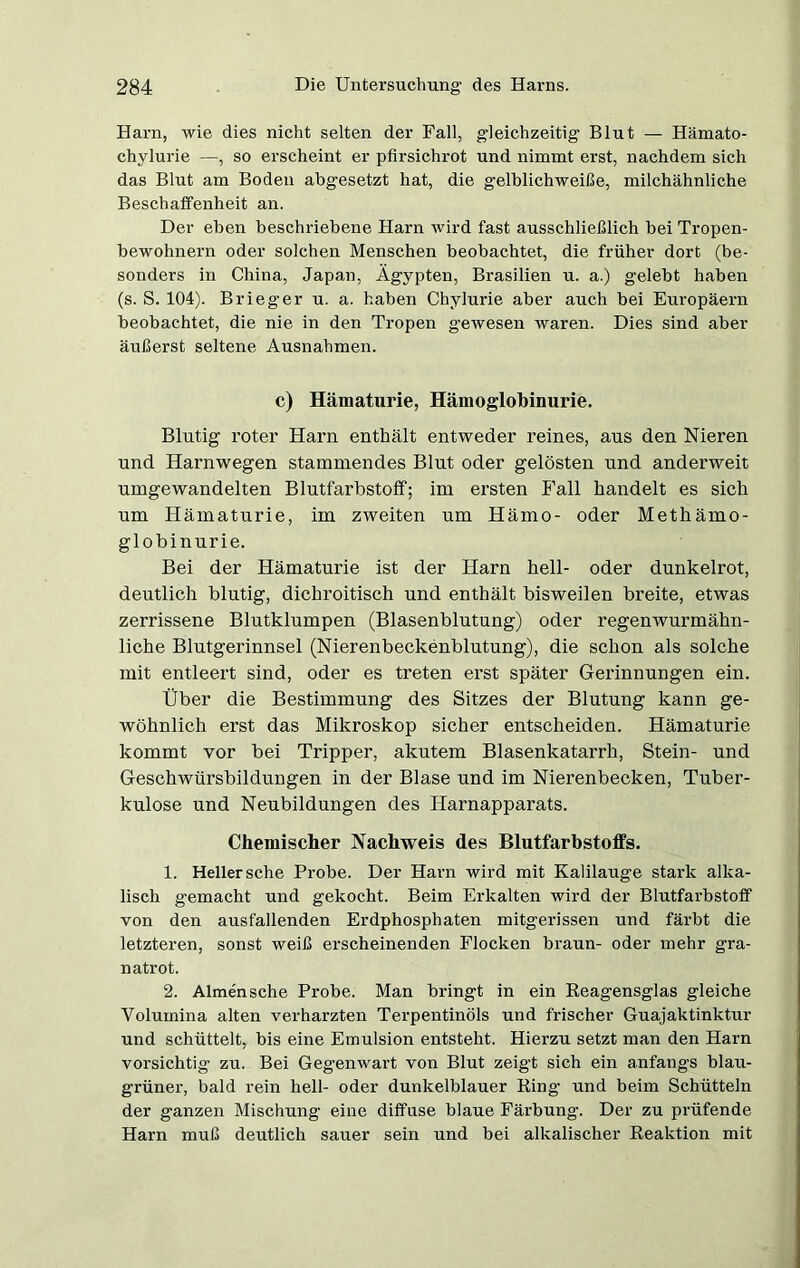 Harn, wie dies nicht selten der Fall, gleichzeitig Blut — Hämato- chylurie —, so erscheint er pfirsichrot und nimmt erst, nachdem sich das Blut am Boden abgesetzt hat, die gelblichweiße, milchähnliche Beschaffenheit an. Der eben beschriebene Harn wird fast ausschließlich bei Tropen- bewohnern oder solchen Menschen beobachtet, die früher dort (be- sonders in China, Japan, Ägypten, Brasilien u. a.) gelebt haben (s. S. 104). Brieger u. a. haben Chylurie aber auch bei Europäern beobachtet, die nie in den Tropen gewesen waren. Dies sind aber äußerst seltene Ausnahmen. c) Hämaturie, Hämoglobinurie. Blutig roter Harn enthält entweder reines, aus den Nieren und Harnwegen stammendes Blut oder gelösten und anderweit umgewandelten Blutfarbstoff; im ersten Fall handelt es sich um Hämaturie, im zweiten um Hämo- oder Methämo- globinurie. Bei der Hämaturie ist der Harn hell- oder dunkelrot, deutlich blutig, dichroitisch und enthält bisweilen breite, etwas zerrissene Blutklumpen (Blasenblutung) oder regenwurmähn- liche Blutgerinnsel (Nierenbeckenblutung), die schon als solche mit entleert sind, oder es treten erst später Gerinnungen ein. Über die Bestimmung des Sitzes der Blutung kann ge- wöhnlich erst das Mikroskop sicher entscheiden. Hämaturie kommt vor bei Tripper, akutem Blasenkatarrh, Stein- und Geschwürsbildungen in der Blase und im Nierenbecken, Tuber- kulose und Neubildungen des Harnapparats. Chemischer Nachweis des Blutfarbstoffs. 1. Heller sehe Probe. Der Harn wird mit Kalilauge stark alka- lisch gemacht und gekocht. Beim Erkalten wird der Blutfarbstoff von den ausfallenden Erdphosphaten mitgerissen und färbt die letzteren, sonst weiß erscheinenden Flocken braun- oder mehr gra- natrot. 2. Almen sehe Probe. Man bringt in ein Reagensglas gleiche Volumina alten verharzten Terpentinöls und frischer Guajaktinktur und schüttelt, bis eine Emulsion entsteht. Hierzu setzt man den Harn vorsichtig zu. Bei Gegenwart von Blut zeigt sich ein anfangs blau- grüner, bald rein hell- oder dunkelblauer Ring und beim Schütteln der ganzen Mischung eine diffuse blaue Färbung. Der zu prüfende Harn muß deutlich sauer sein und bei alkalischer Reaktion mit