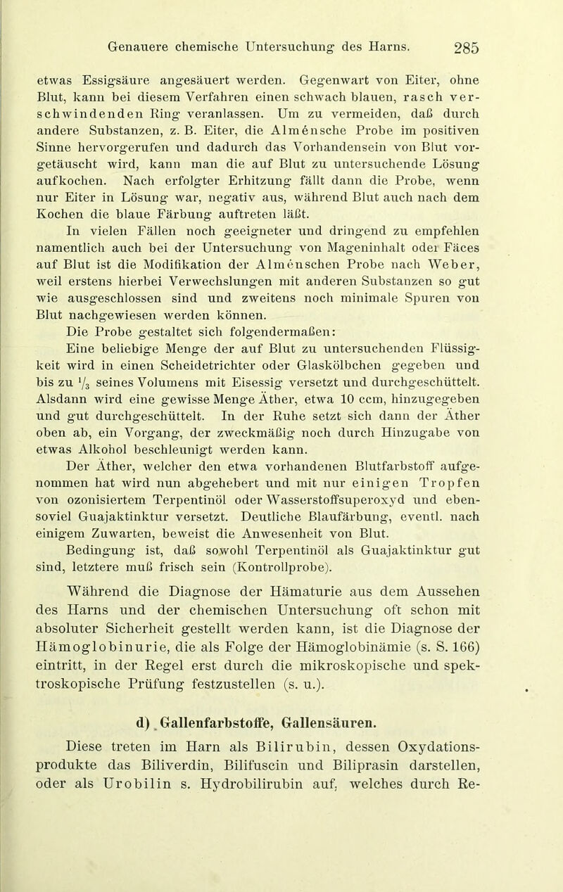 etwas Essigsäure angesäuert werden. Gegenwart von Eiter, ohne Blut, kann bei diesem Verfahren einen schwach blauen, rasch ver- schwindenden Ring veranlassen. Um zu vermeiden, daß durch andere Substanzen, z. B. Eiter, die Alm6nsche Probe im positiven Sinne hervorgerufen und dadurch das Vorhandensein von Blut vor- getäuscht wird, kann man die auf Blut zu untersuchende Lösung aufkochen. Nach erfolgter Erhitzung fällt dann die Probe, wenn nur Eiter in Lösung war, negativ aus, während Blut auch nach dem Kochen die blaue Färbung auftreten läßt. In vielen Fällen noch geeigneter und dringend zu empfehlen namentlich auch bei der Untersuchung- von Mageninhalt odei Fäces auf Blut ist die Modifikation der Almenschen Probe nach Weber, weil erstens hierbei Verwechslungen mit anderen Substanzen so gut wie ausgeschlossen sind und zweitens noch minimale Spuren von Blut nachgewiesen werden können. Die Probe gestaltet sich folgendermaßen: Eine beliebige Menge der auf Blut zu untersuchenden Flüssig- keit wird in einen Scheidetrichter oder Glaskölbchen gegeben und bis zu */3 seines Volumens mit Eisessig versetzt und durchgeschüttelt. Alsdann wird eine gewisse Menge Äther, etwa 10 ccm, hinzugegeben und gut durchgeschüttelt. In der Ruhe setzt sich dann der Äther oben ab, ein Vorgang, der zweckmäßig noch durch Hinzugabe von etwas Alkohol beschleunigt werden kann. Der Äther, welcher den etwa vorhandenen Blutfarbstoff aufge- nommen hat wird nun abgehebert und mit nur einig'en Tropfen von ozonisiertem Terpentinöl oder Wasserstoffsuperoxyd und eben- soviel Guajaktinktur versetzt. Deutliche Blaufärbung, eventl. nach einigem Zuwarten, beweist die Anwesenheit von Blut. Bedingung ist, daß sowohl Terpentinöl als Guajaktinktur gut sind, letztere muß frisch sein (Kontrollprobe). Während die Diagnose der Hämaturie aus dem Aussehen des Harns und der chemischen Untersuchung oft schon mit absoluter Sicherheit gestellt werden kann, ist die Diagnose der Hämoglobinurie, die als Folge der Hämoglobinämie (s. S. 166) eintritt, in der Regel erst durch die mikroskopische und spek- troskopische Prüfung festzustellen (s. u.). d) Gallenfarbstoffe, Gallensäuren. Diese treten im Harn als Bilirubin, dessen Oxydations- produkte das Biliverdin, Bilifuscin und Biliprasin darstellen, oder als Urobilin s. Hydrobilirubin auf. welches durch Re-