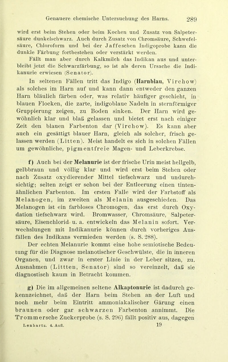 wird erst beim Stehen oder beim Kochen und Zusatz von Salpeter- säure dunkelschwarz. Auch durch Zusatz von Chromsäure, Schwefel- säure, Chloroform und bei der Jaffeschen Indigoprobe kann die dunkle Färbung fortbestehen oder verstärkt werden. Fällt man aber durch Kalkmilch das Indikan aus und unter- bleibt jetzt die Schwarzfärbung, so ist als deren Ursache die Indi- kanurie erwiesen (Senator). In seltenen Fällen tritt das Indigo (Harnblau, Virchow) als solches im Harn auf und kann dann entweder den ganzen Harn bläulich färben oder, was relativ häufiger geschieht, in blauen Flocken, die zarte, indigoblaue Nadeln in sternförmiger Gruppierung zeigen, zu Boden sinken. Der Harn wird ge- wöhnlich klar und blaß gelassen und bietet erst nach einiger Zeit den blauen Farbenton dar (Virchow). Es kann aber auch ein gesättigt blauer Harn, gleich als solcher, frisch ge- lassen werden (Litten). Meist handelt es sich in solchen Fällen um gewöhnliche, pigmentfreie Magen- und Leberkrebse. f) Auch bei der Melanurie ist der frische Urin meist hellgelb, gelbbraun und völlig klar und wird erst beim Stehen oder nach Zusatz oxydierender Mittel tiefschwarz und undurch- sichtig; selten zeigt er schon bei der Entleerung einen tinten- ähnlichen Farbenton. Im ersten Falle wird der Farbstoff als Melanogen, im zweiten als Melanin ausgeschieden. Das Melanogen ist ein farbloses Chromogen, das erst durch Oxy- dation tiefschwarz wird. Bromwasser, Chromsäure, Salpeter- säure, Eisenchlorid u. a. entwickeln das Melanin sofort. Ver- wechslungen mit Indikanurie können durch vorheriges Aus- fällen des Indikans vermieden werden (s. S. 288). Der echten Melanurie kommt eine hohe semiotische Bedeu- tung für die Diagnose melanotischer Geschwülste, die in inneren Organen, und zwar in erster Linie in der Leber sitzen, zu. Ausnahmen (Littten, Senator) sind so vereinzelt, daß sie diagnostisch kaum in Betracht kommen. g) Die im allgemeinen seltene Alkaptonurie ist dadurch ge- kennzeichnet, daß der Harn beim Stehen an der Luft und noch mehr beim Eintritt ammoniakalischer Gärung einen braunen oder gar schwarzen Farbenton annimmt. Die Trommersche Zuckerprobe (s. S. 296) fällt positiv aus, dagegen 19 Lenliartz. 4. Aufl.