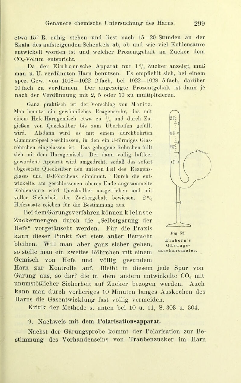 etwa 15° R. ruhig- stehen und liest nach 15—20 Stunden an der Skala des aufsteigenden Schenkels ab, ob und wie viel Kohlensäure entwickelt worden ist und welcher Prozentgehalt an Zucker dem COv-Volum entspricht. Da der Einhornsche Apparat nur 1% Zucker anzeigt, muß man u. U. verdünnten Harn benutzen. Es empfiehlt sich, bei einem spez. Gew. von 1018—1022 2 fach, bei 1022—1028 5 fach, darüber 10 fach zu verdünnen. Der angezeigte Prozentgehalt ist dann je nach der Verdünnung mit 2, 5 oder 10 zu multiplizieren. Ganz praktisch ist der Vorschlag von Moritz. Man benutzt ein gewöhnliches Reagensrohr, das mit einem Hefe-Harngemisch etwa zu 3/4 und durch Zu- gießen von Quecksilber bis zum Überlaufen gefüllt wird. Alsdann wird es mit einem durchbohrten Gummistöpsel geschlossen, in den ein U-fürmiges Glus- röhrchen eingelassen ist. Das gebogene Röhrchen füllt sich mit dem Hai-ngemisch. Der dann völlig luftleer gewordene Apparat wird nmgedreht, sodaß das sofort abgesetzte Quecksilber den unteren Teil des Reagens- glases und U-Röhrchens einnimmt. Durch die ent- wickelte, am geschlossenen oberen Ende angesammelte Kohlensäure wird Quecksilber ausgetrieben und mit voller Sicherheit der Zuckergehalt bewiesen. 2 % Hefezusatz reichen für die Bestimmung aus. Bei demGärungsverfahren können kleinste Zuckermengen durch die „Selbstgärung der Hefe“ vorgetäuscht werden. Für die Praxis kann dieser Punkt fast stets außer Betracht bleiben. Will man aber ganz sicher gehen, so stelle man ein zweites Röhrchen mit einem Gemisch von Hefe und völlig gesundem Harn zur Kontrolle auf. Bleibt in diesem jede Spur von Gärung aus, so darf die in dem andern entwickelte C0.2 mit unumstößlicher Sicherheit auf Zucker bezogen werden. Auch kann man durch vorheriges 10 Minuten langes Auskochen des Harns die Gasentwicklung fast völlig vermeiden. Kritik der Methode s. unten bei 10 u. 11, S. 303 u. 304. 9. Nachweis mit dem Polarisationsapparat. Nächst der Gärungsprobe kommt der Polarisation zur Be- stimmung des Vorhandenseins von Traubenzucker im Harn Fig. 53. Einhoru’s Gärungs-