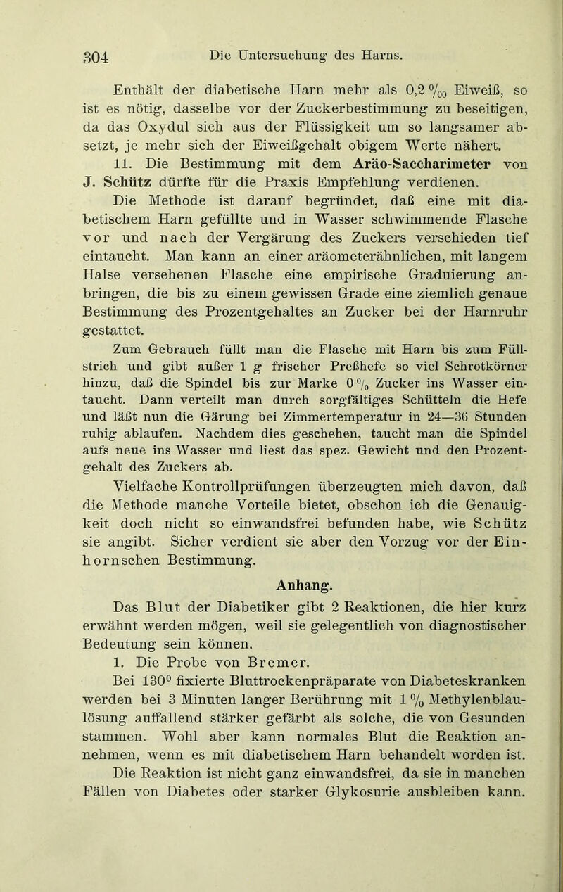 Enthält der diabetische Harn mehr als 0,2 %o Eiweiß, so ist es nötig, dasselbe vor der Zuckerbestimmung zu beseitigen, da das Oxydul sich aus der Flüssigkeit um so langsamer ab- setzt, je mehr sich der Eiweißgehalt obigem Werte nähert. 11. Die Bestimmung mit dem Aräo-Saccliarimeter von J. Schütz dürfte für die Praxis Empfehlung verdienen. Die Methode ist darauf begründet, daß eine mit dia- betischem Harn gefüllte und in Wasser schwimmende Flasche vor und nach der Vergärung des Zuckers verschieden tief eintaucht. Man kann an einer aräometerähnlichen, mit langem Halse versehenen Flasche eine empirische Graduierung an- bringen, die bis zu einem gewissen Grade eine ziemlich genaue Bestimmung des Prozentgehaltes an Zucker bei der Harnruhr gestattet. Zum Gebrauch füllt man die Flasche mit Harn bis zum Füll- strich und gibt außer 1 g frischer Preßhefe so viel Schrotkörner hinzu, daß die Spindel bis zur Marke 0% Zucker ins Wasser ein- taucht. Dann verteilt man durch sorgfältiges Schütteln die Hefe und läßt nun die Gärung bei Zimmertemperatur in 24—36 Stunden ruhig ablaufen. Nachdem dies geschehen, taucht man die Spindel aufs neue ins Wasser und liest das spez. Gewicht und den Prozent- gehalt des Zuckers ab. Vielfache Kontrollprüfungen überzeugten mich davon, daß die Methode manche Vorteile bietet, obschon ich die Genauig- keit doch nicht so einwandsfrei befunden habe, wie Schütz sie angibt. Sicher verdient sie aber den Vorzug vor der Ein- horn sehen Bestimmung. Anhang. Das Blut der Diabetiker gibt 2 Reaktionen, die hier kurz erwähnt werden mögen, weil sie gelegentlich von diagnostischer Bedeutung sein können. 1. Die Probe von Bremer. Bei 130° fixierte Bluttrockenpräparate von Diabeteskranken werden bei 3 Minuten langer Berührung mit 1 % Methylenblau- lösung auffallend stärker gefärbt als solche, die von Gesunden stammen. Wohl aber kann normales Blut die Reaktion an- nehmen, wenn es mit diabetischem Harn behandelt worden ist. Die Reaktion ist nicht ganz einwandsfrei, da sie in manchen Fällen von Diabetes oder starker Glykosurie ausbleiben kann.