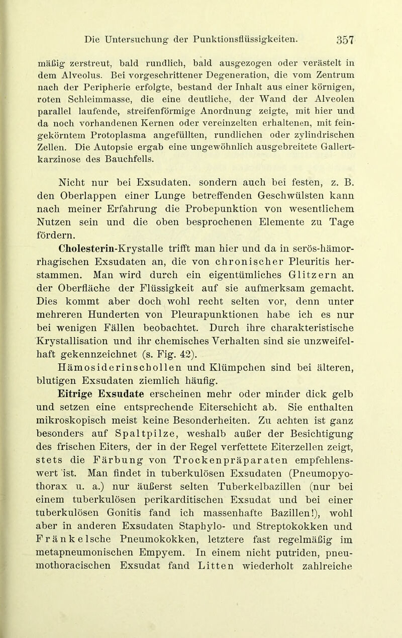 mäßig- zerstreut, bald rundlich, bald ausgezogen oder verästelt in dem Alveolus. Bei vorgeschrittener Degeneration, die vom Zentrum nach der Peripherie erfolgte, bestand der Inhalt aus einer körnigen, roten Schleimmasse, die eine deutliche, der Wand der Alveolen parallel laufende, streifenförmige Anordnung zeigte, mit hier und da noch vorhandenen Kernen oder vereinzelten erhaltenen, mit fein- gekömtem Protoplasma angefüllten, l’undlichen oder zylindrischen Zellen. Die Autopsie ergab eine ungewöhnlich ausgebreitete Gallert- karzinose des Bauchfells. Nicht nur bei Exsudaten, sondern auch bei festen, z. B. den Oberlappen einer Lunge betreifenden Geschwülsten kann nach meiner Erfahrung die Probepunktion von wesentlichem Nutzen sein und die oben besprochenen Elemente zu Tage fördern. Cholesterin-Krystalle trifft man hier und da in serös-hämor- rhagischen Exsudaten an, die von chronischer Pleuritis her- stammen. Man wird durch ein eigentümliches Glitzern an der Oberfläche der Flüssigkeit auf sie aufmerksam gemacht. Dies kommt aber doch wohl recht selten vor, denn unter mehreren Hunderten von Pleurapunktionen habe ich es nur bei wenigen Fällen beobachtet. Durch ihre charakteristische Krystallisation und ihr chemisches Verhalten sind sie unzweifel- haft gekennzeichnet (s. Fig. 42). Hämosiderinschollen und Klümpchen sind bei älteren, blutigen Exsudaten ziemlich häufig. Eitrige Exsudate erscheinen mehr oder minder dick gelb und setzen eine entsprechende Eiterschicht ab. Sie enthalten mikroskopisch meist keine Besonderheiten. Zu achten ist ganz besonders auf Spaltpilze, weshalb außer der Besichtigung des frischen Eiters, der in der Regel verfettete Eiterzellen zeigt, stets die Färbung von Trockenpräparaten empfehlens- wert ist. Man findet in tuberkulösen Exsudaten (Pneumopyo- thorax u. a.) nur äußerst selten Tuberkelbazillen (nur bei einem tuberkulösen perikarditischen Exsudat und bei einer tuberkulösen Gonitis fand ich massenhafte Bazillen!), wohl aber in anderen Exsudaten Staphylo- und Streptokokken und Fränke Ische Pneumokokken, letztere fast regelmäßig im metapneumonischen Empyem. In einem nicht putriden, pneu- mothoracischen Exsudat fand Litten wiederholt zahlreiche