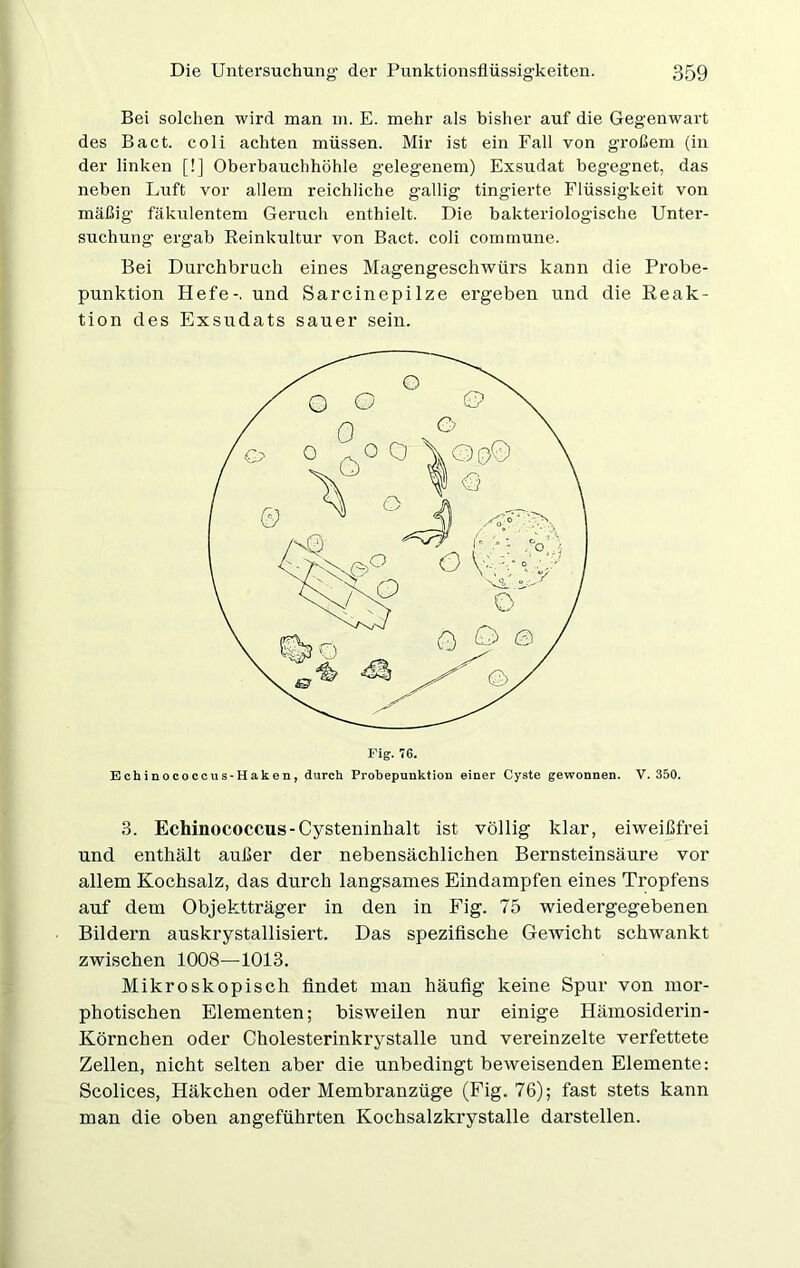 Bei solchen wird man m. E. mehr als bisher auf die Gegenwart des Bact. coli achten müssen. Mir ist ein Fall von großem (in der linken [!] Oberbauchhöhle gelegenem) Exsudat beg-egnet, das neben Luft vor allem reichliche gallig tingierte Flüssigkeit von mäßig fäkulentem Gernch enthielt. Die bakteriologische Unter- suchung ergab Reinkultur von Bact. coli commune. Bei Durchbruch eines Magengeschwürs kann die Probe- punktion Hefe-, und Sarcinepilze ergeben und die Reak- tion des Exsudats sauer sein. Fig. 76. Echinococcus-Haken, durch Probepunktion einer Cyste gewonnen. V. 350. 3. Echinococcus-Cysteninhalt ist völlig klar, eiweißfrei und enthält außer der nebensächlichen Bernsteinsäure vor allem Kochsalz, das durch langsames Eindampfen eines Tropfens auf dem Objektträger in den in Fig. 75 wiedergegebenen Bildern auskrystallisiert. Das spezifische Gewicht schwankt zwischen 1008—1013. Mikroskopisch findet man häufig keine Spur von mor- photischen Elementen; bisweilen nur einige Hämosiderin- Körnchen oder Cholesterinkrystalle und vereinzelte verfettete Zellen, nicht selten aber die unbedingt beweisenden Elemente: Scolices, Häkchen oder Membranzüge (Fig. 76); fast stets kann man die oben angeführten Kochsalzkrystalle darstellen.