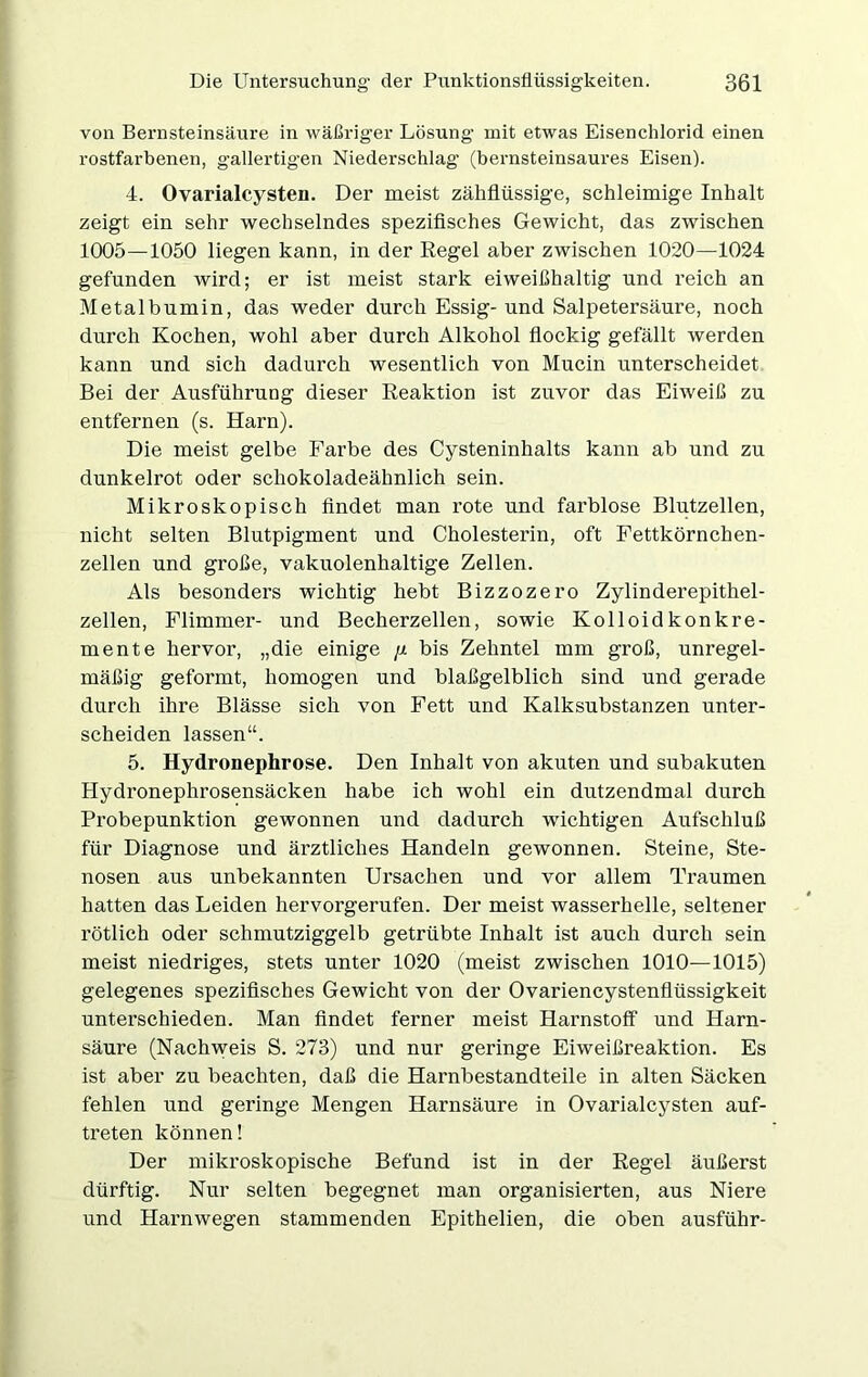 von Bernsteinsäure in wäßriger Lösung mit etwas Eisenchlorid einen rostfai’benen, gallertigen Niederschlag’ (bernsteinsaures Eisen). 4. Ovarialcysten. Der meist zähflüssige, schleimige Inhalt zeigt ein sehr wechselndes spezifisches Gewicht, das zwischen 1005—1050 liegen kann, in der Regel aber zwischen 1020—1024 gefunden wird; er ist meist stark eiweißhaltig und reich an Metalbumin, das weder durch Essig- und Salpetersäure, noch durch Kochen, wohl aber durch Alkohol flockig gefällt werden kann und sich dadurch wesentlich von Mucin unterscheidet Bei der Ausführung dieser Reaktion ist zuvor das Eiweiß zu entfernen (s. Harn). Die meist gelbe Farbe des Cysteninhalts kann ab und zu dunkelrot oder schokoladeähnlich sein. Mikroskopisch findet man rote und farblose Blutzellen, nicht selten Blutpigment und Cholesterin, oft Fettkörnchen- zellen und große, vakuolenhaltige Zellen. Als besonders wichtig hebt Bizzozero Zylinderepithel- zellen, Flimmer- und Becherzellen, sowie Kolloidkonkre- mente hervor, „die einige ;± bis Zehntel mm groß, unregel- mäßig geformt, homogen und blaßgelblich sind und gerade durch ihre Blässe sich von Fett und Kalksubstanzen unter- scheiden lassen“. 5. Hydronephrose. Den Inhalt von akuten und subakuten Hydronephrosensäcken habe ich wohl ein dutzendmal durch Probepunktion gewonnen und dadurch wichtigen Aufschluß für Diagnose und ärztliches Handeln gewonnen. Steine, Ste- nosen aus unbekannten Ursachen und vor allem Traumen hatten das Leiden hervorgerufen. Der meist wasserhelle, seltener rötlich oder schmutziggelb getrübte Inhalt ist auch durch sein meist niedriges, stets unter 1020 (meist zwischen 1010—1015) gelegenes spezifisches Gewicht von der Ovariencystenflüssigkeit unterschieden. Man findet ferner meist Harnstoff und Harn- säure (Nachweis S. 273) und nur geringe Eiweißreaktion. Es ist aber zu beachten, daß die Harnbestandteile in alten Säcken fehlen und geringe Mengen Harnsäure in Ovarialcysten auf- treten können! Der mikroskopische Befund ist in der Regel äußerst dürftig. Nur selten begegnet man organisierten, aus Niere und Harnwegen stammenden Epithelien, die oben ausführ-