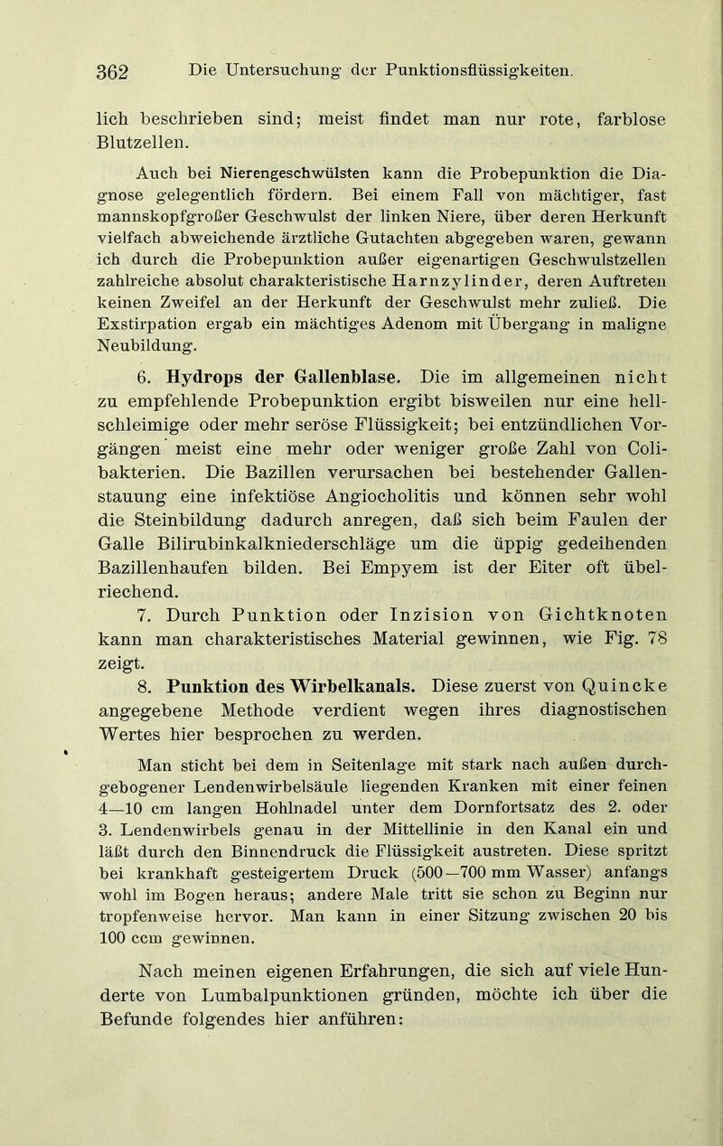 lieh beschrieben sind; meist findet man nur rote, farblose Blutzellen. Auch bei Nierengeschwülsten kann die Probepunktion die Dia- gnose gelegentlich fördern. Bei einem Fall von mächtiger, fast mannskopfgroßer Geschwulst der linken Niere, über deren Herkunft vielfach abweichende ärztliche Gutachten abgegeben waren, gewann ich durch die Probepunktion außer eigenartigen Geschwulstzellen zahlreiche absolut charakteristische Harnzylinder, deren Auftreten keinen Zweifel an der Herkunft der Geschwulst mehr zuließ. Die Exstirpation ergab ein mächtiges Adenom mit Übergang in maligne Neubildung. 6. Hydrops der Gallenblase. Die im allgemeinen nicht zu empfehlende Probepunktion ergibt bisweilen nur eine hell- schleimige oder mehr seröse Flüssigkeit; bei entzündlichen Vor- gängen meist eine mehr oder weniger große Zahl von Coli- bakterien. Die Bazillen verursachen bei bestehender Gallen- stauung eine infektiöse Angiocholitis und können sehr wohl die Steinbildung dadurch anregen, daß sich beim Faulen der Galle Bilirubinkalkniederschläge um die üppig gedeihenden Bazillenhaufen bilden. Bei Empyem ist der Eiter oft übel- riechend. 7. Durch Punktion oder Inzision von Gichtknoten kann man charakteristisches Material gewinnen, wie Fig. 78 zeigt. 8. Punktion des Wirbelkanals. Diese zuerst von Quincke angegebene Methode verdient wegen ihres diagnostischen Wertes hier besprochen zu werden. Man sticht bei dem in Seitenlage mit stark nach außen durch- gebogener Lendenwirbelsäule liegenden Kranken mit einer feinen 4—10 cm langen Hohlnadel unter dem Dornfortsatz des 2. oder 3. Lendenwirbels genau in der Mittellinie in den Kanal ein und läßt durch den Binnendruck die Flüssigkeit austreten. Diese spritzt bei krankhaft gesteigertem Druck (500—700 mm Wasser) anfangs wohl im Bogen heraus; andere Male tritt sie schon zu Beginn nur tropfenweise hervor. Man kann in einer Sitzung zwischen 20 bis 100 ccm gewinnen. Nach meinen eigenen Erfahrungen, die sich auf viele Hun- derte von Lumbalpunktionen gründen, möchte ich über die Befunde folgendes hier anführen: