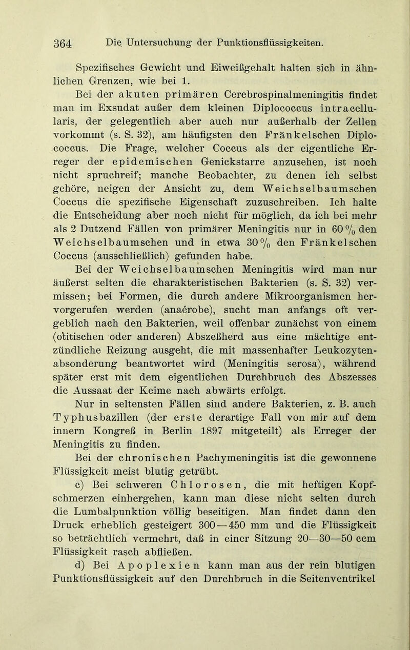 Spezifisches Gewicht und Eiweißgehalt halten sich in ähn- lichen Grenzen, wie bei 1. Bei der akuten primären Cerebrospinalmeningitis findet man im Exsudat außer dem kleinen Diplococcus intracellu- laris, der gelegentlich aber auch nur außerhalb der Zellen vorkommt (s. S. 32), am häufigsten den Fränkelschen Diplo- coccus. Die Frage, welcher Coccus als der eigentliche Er- reger der epidemischen Genickstarre anzusehen, ist noch nicht spruchreif; manche Beobachter, zu denen ich selbst gehöre, neigen der Ansicht zu, dem Weichselbaumschen Coccus die spezifische Eigenschaft zuzuschreiben. Ich halte die Entscheidung aber noch nicht für möglich, da ich bei mehr als 2 Dutzend Fällen von primärer Meningitis nur in 60 % den Weichselbaumschen und in etwa 30% den Fränkelschen Coccus (ausschließlich) gefunden habe. Bei der Weichselbaumschen Meningitis wird man nur äußerst selten die charakteristischen Bakterien (s. S. 32) ver- missen; bei Formen, die durch andere Mikroorganismen her- vorgerufen werden (anaerobe), sucht man anfangs oft ver- geblich nach den Bakterien, weil offenbar zunächst von einem (olitischen oder anderen) Abszeßherd aus eine mächtige ent- zündliche Reizung ausgeht, die mit massenhafter Leukozyten- absonderung beantwortet wird (Meningitis serosa), während später erst mit dem eigentlichen Durchbruch des Abszesses die Aussaat der Keime nach abwärts erfolgt. Nur in seltensten Fällen sind andere Bakterien, z. B. auch Typhusbazillen (der erste derartige Fall von mir auf dem innern Kongreß in Berlin 1897 mitgeteilt) als Erreger der Meningitis zu finden. Bei der chronischen Pachymeningitis ist die gewonnene Flüssigkeit meist blutig getrübt. c) Bei schweren Chlorosen, die mit heftigen Kopf- schmerzen einhergehen, kann man diese nicht selten durch die Lumbalpunktion völlig beseitigen. Man findet dann den Druck erheblich gesteigert 300 — 450 mm und die Flüssigkeit so beträchtlich vermehrt, daß in einer Sitzung 20—30—50 ccm Flüssigkeit rasch abfließen. d) Bei Apoplexien kann man aus der rein blutigen Punktionsflüssigkeit auf den Durchbruch in die Seitenventrikel