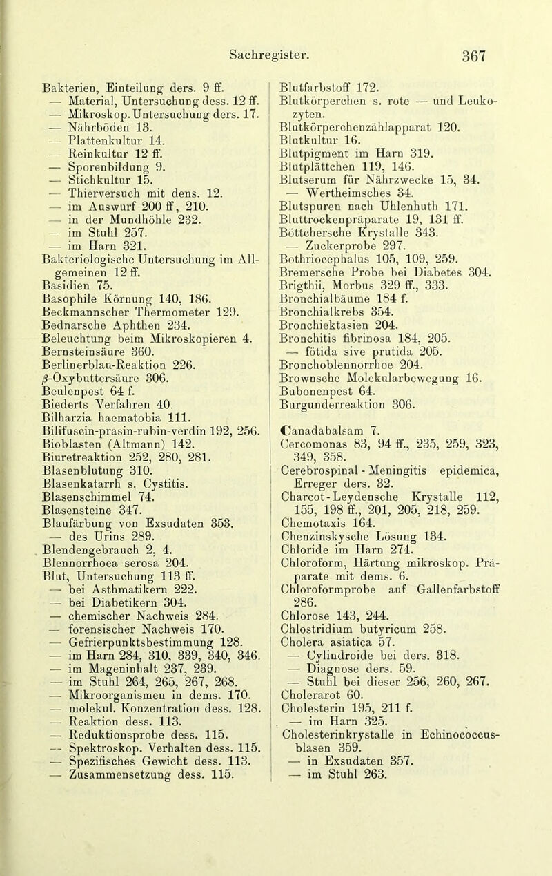 Bakterien, Einteilung ders. 9 ff. — Material, Untersuchung dess. 12 ff. — Mikroskop. Untersuchung ders. 17. — Nährböden 13. — Plattenkultur 14. — Reinkultur 12 ff. -— Sporenbildung 9. — Stichkultur 15. — Thierversuch mit dens. 12. — im Auswurf 200 ff, 210. - in der Mundhöhle 232. — im Stuhl 257. — im Harn 321. Bakteriologische Untersuchung im All- gemeinen 12 ff. Basidien 75. Basophile Körnung 140, 186. Beckmannscher Thermometer 129. Bednarsche Aphthen 234. Beleuchtung beim Mikroskopieren 4. Bernsteinsäure 360. Berlinerblau-Reaktion 226. /J-Oxybuttersäure 306. ßeulenpest 64 f. Biederts Verfahren 40. Bilharzia haematobia 111. Bilifuscin-prasin-rubin-verdin 192, 256. Bioblasten (Altmann) 142. Biuretreaktion 252, 280, 281. Blasenblutung 310. Blasenkatarrh s. Cystitis. Blasenschimmel 74. Blasensteine 347. Blaufärbung von Exsudaten 353. — des Urins 289. Blendengebrauch 2, 4. Blennorrhoea serosa 204. Blut, Untersuchung 113 ff. — bei Asthmatikern 222. — bei Diabetikern 304. — chemischer Nachweis 284. — forensischer Nachweis 170. — Gefrierpunktsbestimmung 128. — im Harn 284, 310, 339, 340, 346. — im Mageninhalt 237, 239. — im Stuhl 264, 265, 267, 268. — Mikroorganismen in dems. 170. — molekul. Konzentration dess. 128. — Reaktion dess. 113. — Reduktionsprobe dess. 115. — Spektroskop. Verhalten dess. 115. — Spezifisches Gewicht dess. 113. — Zusammensetzung dess. 115. Blutfarbstoff 172. Blutkörperchen s. rote — und Leuko- zyten. Blutkörperchenzählapparat 120. Blutkultur 16. Blutpigment im Harn 319. Blutplättchen 119, 146. Blutserum für Nährzwecke 15, 34. — Wertheimscbes 34. Blutspuren nach Uhlenhuth 171. Bluttrockenpräparate 19, 131 ff. Böttchersche Krystalle 343. — Zuckerprobe 297. Bothriocephalus 105, 109, 259. Bremersche Probe bei Diabetes 304. Brigthii, Morbus 329 ff., 333. Bronchialbäume 184 f. Bronchialkrebs 354. Bronchiektasien 204. Bronchitis fibrinosa 184, 205. — fötida sive prutida 205. Bronchoblennorrhoe 204. Brownsche Molekularbewegung 16. Bubonenpest 64. Burgunderreaktion 306. Canadabalsam 7. Cercomonas 83, 94 ff., 235, 259, 323, 349, 358. Cerebrospinal - Meningitis epidemica, Erreger ders. 32. Charcot-Leydensche Krystalle 112, 155, 198 ff., 201, 205, 218, 259. Chemotaxis 164. Chenzinskysche Lösung 134. Chloride im Harn 274. Chloroform, Härtung mikroskop. Prä- parate mit dems. 6. Chloroformprobe auf Gallenfarbstoff 286. Chlorose 143, 244. Chlostridium butyricum 258. Cholera asiatica 57. —- Cylindroide bei ders. 318. — Diagnose ders. 59. — Stuhl bei dieser 256, 260, 267. Cholerarot 60. Cholesterin 195, 211 f. — im Harn 325. Cholesterinkrystalle in Echinococcus- blasen 359. — in Exsudaten 357. — im Stuhl 263.