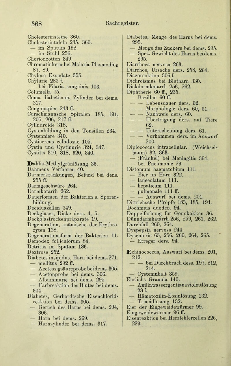 Cholesterinsteine 360. Cholesterintafeln 235, 360. — im Sputum 192. — im Stuhl 256. Chorionzotten 349. Chromatinkem bei Malaria-Plasmodien 87, 89. Chylöse Exsudate 355. Chylurie 283 f. — bei Filaria sanguinis 103. Columella 75. Coma diabeticum, Zylinder bei dems. 317. Congopapier 243 ff. Curschmannsche Spiralen 185, 191, 205, 206, 217 ff. Cylindroide 318. Cystenbildung in den Tonsillen 234. Cystenniere 340. Cysticercus cellulosae 105. Cystin und Cystinurie 324, 347. Cystitis 310, 318, 320, 340. Dahlia-Methylgrünlösung 36. Dahmens Verfahren 40. Darmerkrankungen, Befund bei dens. 255 ff. Darmgeschwüre 264. Darmkatarrh 262. Dauerformen der Bakterien s. Sporen- bildung. Deciduazellen 349. Deckgläser, Dicke ders. 4, 5. Deckglastrockenpräparate 19. Degeneration, anämische der Erythro- zyten 138. Degenerationsform der Bakterien 11. Demodex folliculorum 84. Detritus im Sputum 186. Dextrose 252. Diabetes insipidus, Harn bei dems.271. — mellitus 292 ff. — Acetessigsäureprobe bei dems. 305. — Acetonprobe bei dems. 306. — Albuminurie bei dems. 295. •— Farbreaktion des Blutes bei dems. 304. Diabetes, Gerhardtsche Eisenchlorid- reaktion bei dems. 305. — Geruch des Harns bei dems. 294, 306. — Harn bei dems. 269. — Harnzylinder bei dems. 317. Diabetes, Menge des Harns bei dems. 295. — Menge des Zuckers bei dems. 295. — Spez. Gewicht des Harns bei dems. 295. Diarrhoea nervosa 263. Diarrhoe, Ursache ders. 258, 264. Diazoreaktion 306 f. Dichroismus bei Blutharn 330. Dickdarmkatarrh 256, 262. Diphtherie 60 ff, 235. — Bazillen 60 ff. — — Lebensdauer ders. 62. — — Morphologie ders. 60, 61. — — Nachweis ders. 60. — — Übertragung ders. auf Tiere 62. — — Unterscheidung ders. 61. — — Vorkommen ders. im Auswurf 200. Diploeoccus intracellular. (Weichsel- baum) 32, 363. — (Fränkel) bei Meningitis 364. — bei Pneumonie 29. Distomum haematobium 111. -— Eier im Harn 322. -— lanceolatum 111. — hepaticum 111. — pulmonale 111 ff. — — Auswurf bei dems. 201. Dittrichsche Pfropfe 183, 185, 194. Dochmius duoden. 94. Doppelfärbung für Gonokokken 36. Dünndarmkatarrh 256, 259, 261, 262. Durchfall 260, 264. Dyspepsia nervosa 244. Dysenterie 65, 256, 260, 264, 265. — Erreger ders. 94. Echinococcus, Auswurf bei dems. 201, 212. — — bei Durchbruch dess. 197, 212, 214. — Cysteninhalt 359. Ehrlichs Granula 140. — Anilinwassergen tianaviolettlösung 23 f. — Hämatoxilin-Eosinlösung 132. — Triacidlösung 132. Eier der Eingeweidewürmer 99. Eingeweidewürmer 96 ff. Eisenreaktion bei Herzfehlerzellen 226, 229.