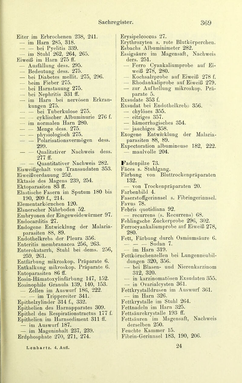 Eiter im Erbrochenen 238, 241. — im Harn 285, 318. — — bei Pyelitis 339. — im Stuhl 262, 264, 265. Eiweiß im Harn 275 ff. — Ausfällung dess. 295. — Bedeutung dess. 275. — bei Diabetes mellit. 275, 296. — beim Fieber 275. - bei Harnstauung 275. — bei Nephritis 331 ff. — im Harn bei nervösen Erkran- kungen 275. — — bei Tuberkulose 275. — — cyklischer Albuminurie 276 f. — im normalen Harn 280. — — Menge dess. 275. — — physiologisch 275. — — Polarisationsvermögen dess. 299. — — Qualitativer Nachweis dess. 277 ff. — — Quantitativer Nachweis 282. Eisweißgehalt von Transsudaten 353. Eiweißverdauung 252. Ektasie des Magens 239, 254. Ektoparasiten 83 ff. Elastische Fasern im Sputum 180 bis 190, 209 f., 214. Elementarkörnchen 120. Elsnerscher Nährboden 52. Embryonen der Eingeweidewürmer 97. Endocarditis 27. Endogene Entwicklung der Malaria- parasiten 88, 89. Endothelkrebs der Pleura 356. Enteritis membranacea 256, 263. Enterokatarrh, Stuhl bei dems. 256, 259, 261. Entfärbung mikroskop. Präparate 6. Entkalkung mikroskop. Präparate 6. Entoparasiten 86 ff. Eosin-Hämatoxylinfärbung 147, 152. Eosinophile Granula 139, 140, 153. — Zellen im Auswurf 186, 222. - — im Trippereiter 341. Epithelzylinder 314 f., 332. Epithelien des Harnapparates 309. Epithel des Respirationstractus 177 f. Epithelien im Harnsediment 311 ff. — im Auswurf 187. — im Mageninhalt 237, 239. Erdphosphate 270, 271, 274. Erysipelcoccus 27. Erythrozyten s. rote Blutkörperchen. Esbachs Albuminimeter 282. Essigsäure im Magensaft, Nachweis ders. 251. — Ferro Cyankaliumprobe auf Ei- weiß 278, 280. - Kochsalzprobe auf Eiweiß 278 f. — Rhodankaliprobe auf Eiweiß 279. — zur Aufhellung mikroskop. Prä- parate 5. Exsudate 353 f. Exsudat bei Endothelkrebt 356. — chylöses 355. — eitriges 357. — hämorrhagisches 354. — jauchiges 358. Exogene Entwicklung der Malaria- parasiten 88, 89. Expectoration albumineuse 182, 222. — maulvolle 204. Fadenpilze 73. Fäces s. Stuhlgang. Färbung von Bluttrockenpräparaten 132. — von Trockenpräparaten 20. Farbenbikl 4. Faserstoffgerinnsel s. Fibringerinnsel. Favus 78. Febris quotidiana 92. — recurrens (s. Recurrens) 68. Feblingsche Zuckerprobe 296, 302. Ferrocyankaliumpi’obe auf Eiweiß 278, 280. Fett, Färbung durch Osmiumsäure 6. — — — Sudan 7. — im Harn 319. Fettkörnchenzellen bei Lungenneubil- dungen 320, 356. —- bei Blasen- und Nierenkarzinom 312, 320. — in karzinomatösen Exsudaten 355. — in Ovarialcysten 361. Fettkrystalldrusen im Auswurf 361. — im Harn 326. Fettkrystalle im Stuhl 264. Fettnadeln im Harn 325. Fettsäurekrystalle 193 ff. Fettsäuren im Magensaft, Nachweis derselben 250. Feuchte Kammer 15. Fibrin-Gerinnsel 183, 190, 206. Lenhartz. 4. Aufl. 24