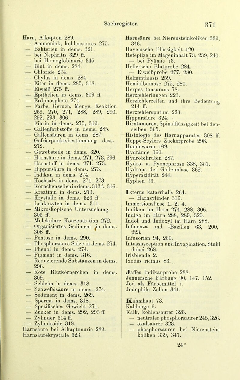 Harn, Alkapton 289. — Ammoniak, kohlensaures 275. — Bakterien in dems. 321. — bei Nephritis 329 ff. — bei Hämoglobinurie 345. — Blut in dems. 284. — Chloride 274. •— Chylus in dems. 284. — Eiter in dems. 285, 318. — Eiweiß 275 ff. — Epithelien in dems. 309 ff. — Erdphosphate 274. — Farbe, Geruch, Menge, Reaktion 269, 270, 271, 288, 289, 290, 292, 293, 306. — Fibrin in dems. 275, 319. — Gallenfarbstoffe in dems. 285. — Gallensäuren in dems. 287. — Gefrierpunktsbestimmung dess. 272. — Gewebsteile in dems. 320. — Harnsäure in dems. 271, 273, 296. -— Harnstoff in dems. 271, 273. — Hippursäure in dems. 273. — Indikan in dems. 274. — Kochsalz in dems. 271, 273. — Körnchenzellenin dems. 313 f., 316. — Kreatinin in dems. 273. — Krystalle in dems. 323 ff. — Leukozyten in dems. 311. — Mikroskopische Untersuchung 306 ff. — Molekulare Konzentration 272. — Organisiertes Sediment in dems. 308 ff. — Pentose in dems. 290. — Phosphorsaure Salze in dems. 274. — Phenol in dems. 274. — Pigment in dems. 316. — Reduzierende Substanzen in dems. 296. — Rote Blutkörperchen in dems. 309. — Schleim in dems. 318. — Schwefelsäure in dems. 274. — Sediment in dems. 269. — Sperma in dems. 318. — Spezifisches Gewicht 271. — Zucker in dems. 292, 293 ff. — Zylinder 314 ff. — Zylindroide 318. Harnsäure bei Alkaptonurie 289. Harnsäurekrystalle 323. Harnsäure bei Nierensteinkoliken 339, 346. Hayemsche Flüssigkeit 120. Hefepilze im Mageninhalt 73, 239, 240. — bei Pyämie 73. Hellersche Blutprobe 284. — Eiweißprobe 277, 280. Helminthiasis 259. Hemialbumose 275, 280. Herpes tonsurans 78. Herzfehlerlungen 223. Herzfehlerzellen und ihre Bedeutung 214 ff. Herzfehlersputum 223. Hippursäure 324. Hirntumoren, Spinalflüssigkeit bei den- selben 365. Histologie des Harnapparates 308 ff. Hoppe-Seylers Zuckerprobe 298. Hundewurm 109. Hydrämie 160. Hydrobilirubin 287. Hydro- u. Pyonephrose 338, 361. Hydrops der Gallenblase 362. Hyperazidität 244. Hyphen 73. Ikterus katarrhalis 264. — Harnzylinder 316. Immersionslinse 1, 2, 4. Indikan im Harn 274, 288, 306. Indigo im Harn 288, 289, 320. Indol und Indoxyl im Harn 288. Influenza und -Bazillen 63, 200, 223. Infusorien 94, 260. Intussusception undlnvagination, Stuhl dabei 268. Irisblende 2. Ixodes ricinus 83. •Taffes Indikanprobe 288. Jennersche Färbung 90, 147, 152. Jod als Färbemittel 7. Jodophile Zellen 341. Kahmhaut 73. Kalilauge 6. Kalk, kohlensaurer 326. — neutraler phosphorsaurer 245,326. — oxalsaurer 323. — phosphorsaurer bei Nierenstein- koliken 339, 347. 24