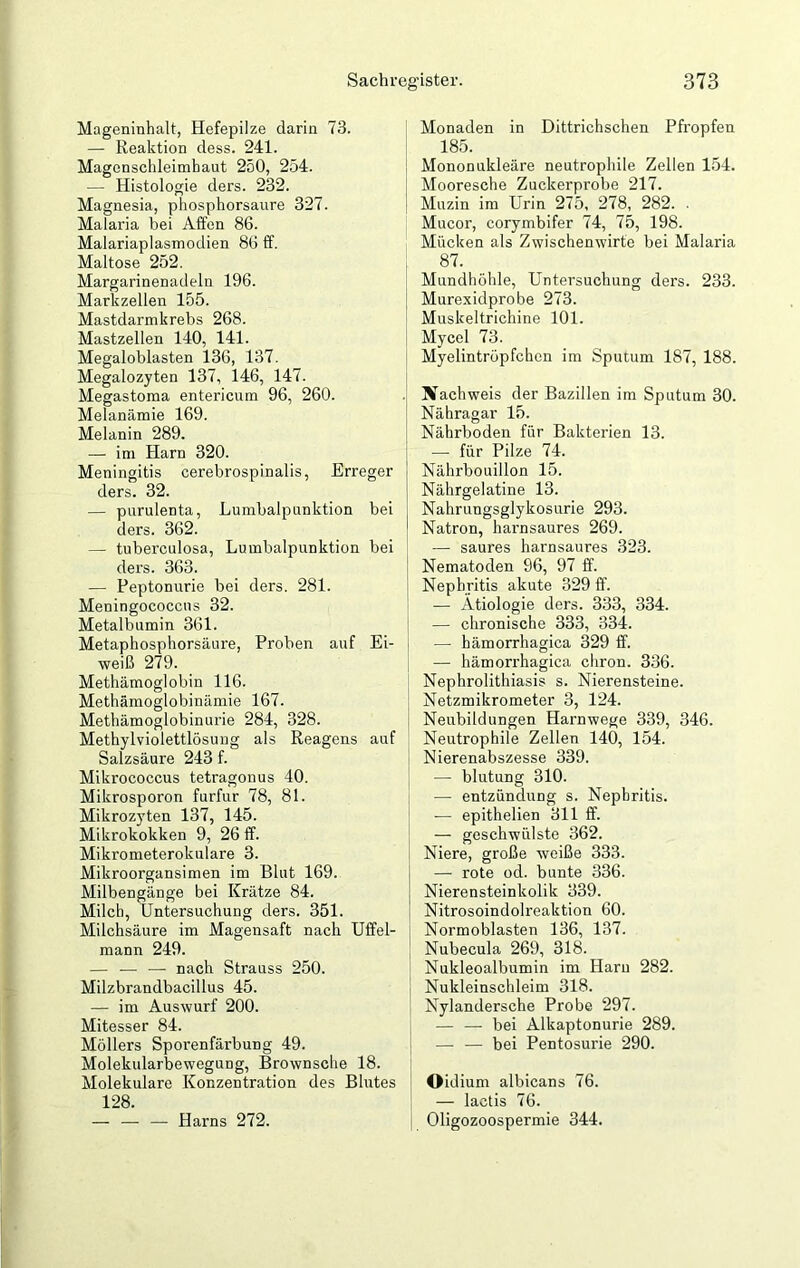 Mageninhalt, Hefepilze darin 73. — Reaktion dess. 241. Magenschleimhaut 250, 254. — Histologie ders. 232. Magnesia, phosphorsaure 327. Malaria hei Affen 86. Malariaplasmodien 86 ff. Maltose 252. Margarinenadeln 196. Markzellen 155. Mastdarmkrebs 268. Mastzellen 140, 141. Megaloblasten 136, 137. Megalozyten 137, 146, 147. Megastoma entericum 96, 260. Melanämie 169. Melanin 289. — im Harn 320. Meningitis cerebrospinalis, Erreger ders. 32. — purulenta, Lumbalpunktion bei ders. 362. — tuberculosa, Lumbalpunktion bei ders. 363. — Peptonurie bei ders. 281. Meningococctis 32. Metalbumin 361. Metaphosphorsäure, Proben auf Ei- weiß 279. Methämoglobin 116. Methämoglobinämie 167. Methämoglobinurie 284, 328. Methylviolettlösung als Reagens auf Salzsäure 243 f. Mikrococcus tetragonus 40. Mikrosporon furfur 78, 81. Mikrozyten 137, 145. Mikrokokken 9, 26 ff. Mikrometerokulare 3. Mikroorgansimen im Blut 169. Milbengänge bei Krätze 84. Milch, Untersuchung ders. 351. Milchsäure im Magensaft nach Uffel- mann 249. — — — nach Strauss 250. Milzbrandbacillus 45. — im Auswurf 200. Mitesser 84. Möllers Sporenfärbung 49. Molekularbeweguog, Brownsche 18. Molekulare Konzentration des Blutes 128. — — — Harns 272. Monaden in Dittrichschen Pfropfen 185. Mononukleäre neutrophile Zellen 154. Mooresche Zuckerprobe 217. Muzin im Urin 275, 278, 282. . Mucor, corymbifer 74, 75, 198. Mücken als Zwischenwirte bei Malaria 87. Mundhöhle, Untersuchung ders. 233. Murexidprobe 273. Muskeltrichine 101. Mycel 73. Myelintröpfchen im Sputum 187, 188. ach weis der Bazillen im Sputum 30. Nähragar 15. Nährboden für Bakterien 13. — für Pilze 74. Nährbouillon 15. Nährgelatine 13. Nahrungsglykosurie 293. Natron, harnsaures 269. — saures harnsaures 323. Nematoden 96, 97 ff. Nephritis akute 329 ff. — Ätiologie ders. 333, 334. — chronische 333, 334. — hämorrhagica 329 ff. — hämorrhagica chron. 336. Nephrolithiasis s. Nierensteine. Netzmikrometer 3, 124. Neubildungen Harnwege 339, 346. Neutrophile Zellen 140, 154. Nierenabszesse 339. — blutung 310. -— entzündung s. Nephritis. -—■ epithelien 311 ff. — geschwülste 362. Niere, große weiße 333. — rote od. bunte 336. Nierensteinkolik 339. Nitrosoindolreaktion 60. Normoblasten 136, 137. Nubecula 269, 318. Nukleoalbumin im Harn 282. Nukleinschleim 318. Nylandersche Probe 297. — — bei Alkaptonurie 289. — — bei Pentosurie 290. Oidium albicans 76. — lactis 76. Oligozoospermie 344.