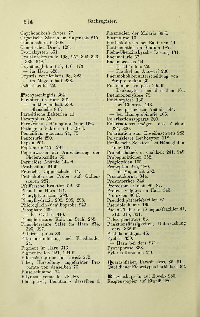 Onychomikosis favosa 77. Organische Säuren im Magensaft 245. Osmiumsäure 6, 308. Osmotischer Druck 128. Ovarialzysten 361. Oxalsäurekrystalle 198, 257, 323, 326, 339 348. Oxyhämoglobin 113, 116, 173. — im Harn 328. Oxyuris vermicularis 98, 323. — im Mageninhalt 238. Ozänabacillus 29. Pachymeningitis 364. Parasiten im Harn 321. — im Mageninhalt 238. — pflanzliche 8 ff. Parasitische Bakterien 11. Paratyphus 55. Paroxysmale Hämoglobinämie 166. Pathogene Bakterien 11, 25 ff. Penicillium glaucum 74, 75. Pentosurie 290. Pepsin 251. Peptonurie 275, 281. Peptonwasser zur Anreicherung der Cholerabazillen 60. Perniciöse Anämie 144 ff. Pestbacillus 64 ff. Petrische Doppelschalen 14. Pettenkofersche Probe auf Gallen- säuren 287. Pfeiffersche Reaktion 52, 60. Phenol im Harn 274. Phenylglykosazon 293. Phenylhydrazin 293, 295, 298. Phloroglucin-Vanillinprobe 243. Phosphate 269. — bei Cystitis 340. Phosphorsaurer Kalk im Stuhl 258. Phosphorsaure Salze im Harn 274, 326, 327. Phthirius pubis 83. Pikrokarminlösung nach Friedländer 24. Pigment im Harn 316. Pigmentzellen 221, 224 ff. Pikrinsäureprobe auf Eiweiß 279. Pilze, Herstellung ungefärbter Prä- parate von denselben 76. Pinselschimmel 74. Pityriasis versicolor 78, 80. Planspiegel, Benutzung desselben 4. Plasmodien der Malaria 86 ff. Plasmolyse 10. Plattenkulturen bei Bakterien 14. Plattenepithel im Sputum 187. Plehn-Chenzinskysehe Lösung 134. Pneumaturie 67. Pneumococcus 29. — Friedländers 29. — Frankel im Auswurf 200. Pneumokokkenunterscheidung von Streptokokken 30. Pneumonie kroupöse 205 ff. — Leukozytose bei derselben 161. Pneumonomykose 75. Poikilozytose 136. — bei Chlorose 143. — bei perniziöser Anämie 144. — bei Hämoglobinurie 166. Polarisationsapparat 300. Polarisationsvermögen des Zuckers 284, 300. Polarisation zum Eiweißnachweis 283. Polynukleäre Leukozyten 118. Ponficksche Schatten bei Hämoglobin- ämie 167. Probefriihstück u. -mahlzeit 241, 249. Probepunktionen 352. Proglottiden 105. Propepton 275, 280. — im Magensaft 252. Prostatakörner 344. Prostatorrhoe 344. Proteosoma Grasii 86, 87. Proteus vulgaris im Harn 340. Protozoen 86 ff. Pseudodiphtheriebazillen 61 Pseudoleukämie 165. Pseudo-Tuberkel-(Smegma)bazillen 44, 210, 215, 321. Pulex penetrans 83. Punktionsflüssigkeiten, Untersuchung ders. 362 ff. Pustula maligna 46. Pyelitis 339. — Harn bei ders. 271. Pyonephrose 338. Pylorus-Karzinom 240. Quartanfieber, Parasit dess. 86, 91. Quotidianer Fiebertypus bei Malaria 92. Iteagenskapseln auf Eiweiß 280. Reagenspapier auf Eiweiß 280.