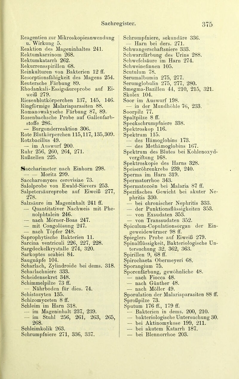 Reagentien zur Mikroskopieanwendung u. Wirkung 5. Reaktion des Mageninhaltes 241. Rektumkarzinom 268. Rektumkatarrh 262. Rekurrensspirillen 68. Reinkulturen von Bakterien 12 ff. Resorptionsfähigkeit des Magens 254. Reutersche Färbung 89. Rhodankali-Essigsäureprobe auf Ei- weiß 279. Riesenblutkörperchen 137, 145, 146. Ringförmige Malariaparasiten 88. Romanowskysche Färbung 87, 89. Rosenbachsche Probe auf Gallenfarb- stoffe 286. — Burgunderreaktion 306. Rote Blutkörperchen 115,117,135,309. Rotzbacillus 49. — im Auswurf 200. Ruhr 256, 260, 264, 271. Rußzellen 225. Saccharimeter nach Einhorn 298. — — Moritz 299. Saccharomyces cerevisiae 73. Salolprobe von Ewald-Sievers 253. Salpetersäureprobe auf Eiweiß 277, 278. Salzsäure im Mageninhalt 241 ff. — Quantitativer Nachweis mit Phe- nolphtalein 246. — nach Mörner-Boas 247. — mit Congolösung 247. — nach Töpfer 248. Saprophytische Bakterien 11. Sarcina ventriculi 226, 227, 228. Sargdeckelkrystalle 274, 320. Sarkoptes scabiei 84. Saugnäpfe 104. Scharlach, Zylindroide bei dems. 318. Scharlachniere 333. Scheidensekret 348. Schimmelpilze 73 ff. — Nährboden für dies. 74. Schistozyten 135. Schizomyceten 8 ff. Schleim im Harn 318. — im Mageninhalt 237, 239. — im Stuhl 256, 261, 263, 265, 268. Schleimkolik 263. Schrumpfniere 271, 336, 337. Schrumpfniere, sekundäre 336. — Harn bei ders. 271. Schwangerschaftsniere 333. Schwarzfärbung des Urins 288. Schwefelsäure im Harn 274. Schweinefinnen 105. Scutulum 78. Serumalbumin 275, 277. Serumglobulin 275, 277, 280. Smegma-Bazillen 44, 210, 215, 321. Skolex 104. Soor im Auswurf 198. — in der Mundhöhle 7b, 233. Soorpilz 77. Spaltpilze 8 ff. Speckschrumpfniere 338. Spektroskop 116. Spektrum 115. — des Hämoglobins 173. — des Metkämoglobins 167. Spektrum des Blutes bei Kohlenoxyd- vergiftung 168. Spektroskopie des Harns 328. Speiseröhrenkrebs 239, 240. Sperma im Harn 319. Spermatorrhoe 343. Spermatozoen bei Malaria 87 ff. Spezifisches Gewicht bei akuter Ne- phritis 330. — bei chronischer Nephritis 333. — der Punktionsflüssigkeiten 353. — von Exsudaten 353. — von Transsudaten 352. Spiculum-Copulationsorgan der Ein- geweidewürmer 98 ff. Spieglers Probe auf Eiweiß 279. Spinalflüssigkeit, Bakteriologische Un- tersuchung 32, 362, 363. Spirillen 9, 68 ff. Spirochaeta Obermeyeri 68. Sporangium 75. Sporenfärbung, gewöhnliche 48. — nach Fiocca 48. — nach Günther 48. — nach Möller 49. Sporulation der Malariaparasiten 88 ff. Sproßpilze 73. Sputum 176 ff., 179 ff. — Bakterien in dems. 200, 210. — bakteriologische Untersuchung 30. — bei Aktinomykose 199, 211. — bei akutem Katarrh 187. — bei Blennorrhoe 203.