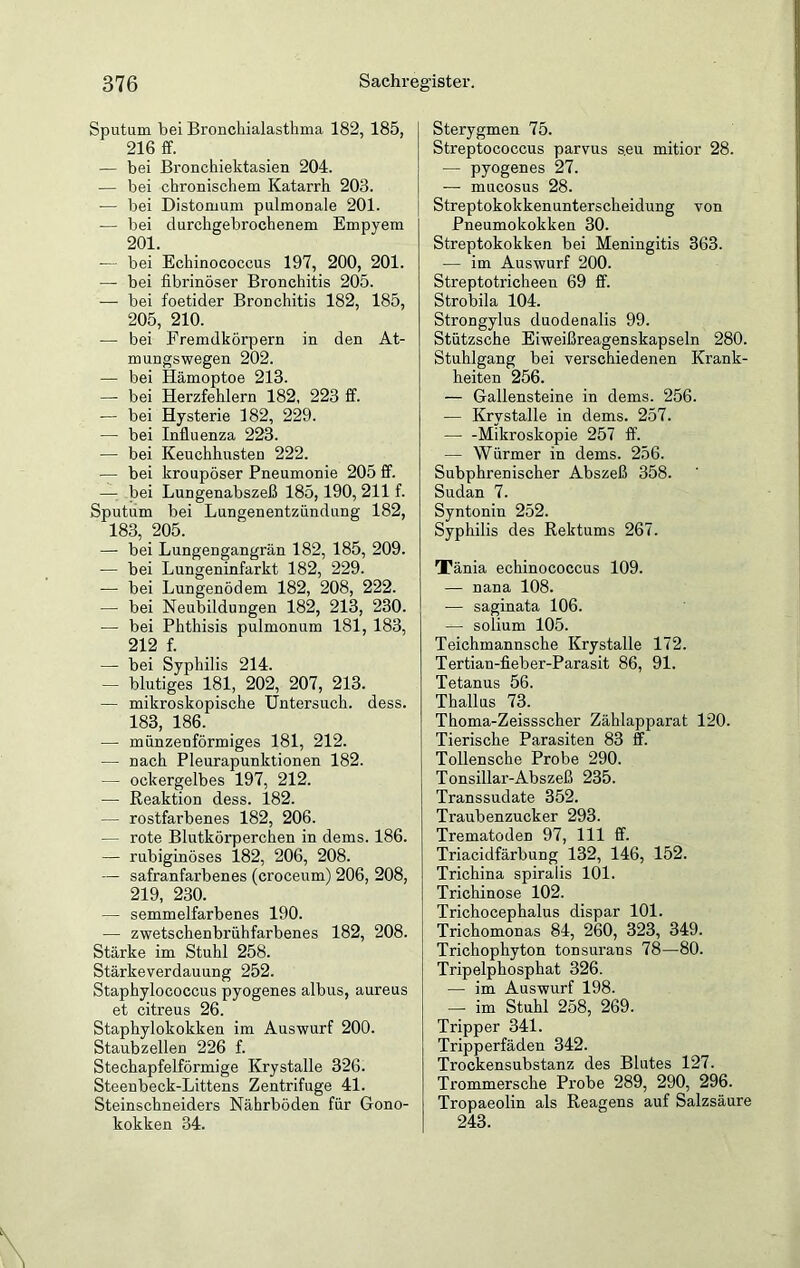 Sputum bei Bronchialasthma 182, 185, 216 ff. — bei Bronchiektasien 204. — bei chronischem Katarrh 203. — bei Distomum pulmonale 201. — bei durchgebrochenem Empyem 201. — bei Echinococcus 197, 200, 201. — bei fibrinöser Bronchitis 205. — bei foetider Bronchitis 182, 185, 205, 210. -— bei Fremdkörpern in den At- mungswegen 202. — bei Hämoptoe 213. — bei Herzfehlern 182, 223 ff. — bei Hysterie 182, 229. — bei Influenza 223. — bei Keuchhusten 222. — bei kroupöser Pneumonie 205 ff. — bei Lungenabszeß 185,190, 211 f. Sputum bei Lungenentzündung 182, 183, 205. — bei Lungengangrän 182, 185, 209. •— bei Lungeninfarkt 182, 229. — bei Lungenödem 182, 208, 222. — bei Neubildungen 182, 213, 230. — bei Phthisis pulmonum 181, 183, 212 f. — bei Syphilis 214. — blutiges 181, 202, 207, 213. — mikroskopische Untersuch, dess. 183, 186. — münzenförmiges 181, 212. — nach Pleurapunktionen 182. — ockergelbes 197, 212. •— Reaktion dess. 182. — rostfarbenes 182, 206. — rote Blutkörperchen in dems. 186. — rubiginöses 182, 206, 208. — safranfarbenes (croceum) 206, 208, 219, 230. — semmelfarbenes 190. — zwetschenbrühfarbenes 182, 208. Stärke im Stuhl 258. Stärkeverdauung 252. Staphylococcus pyogenes albus, aureus et citreus 26. Staphylokokken im Auswurf 200. Staub zellen 226 f. Stechapfelförmige Krystalle 326. Steenbeck-Littens Zentrifuge 41. Steinschneiders Nährböden für Gono- kokken 34. Sterygmen 75. Streptococcus parvus s.eu mitior 28. — pyogenes 27. — mucosus 28. Streptokokkenunterscheidung von Pneumokokken 30. Streptokokken bei Meningitis 363. — im Auswurf 200. Streptotricheen 69 ff. Strobila 104. Strongylus duodenalis 99. Stützsche Eiweißreagenskapseln 280. Stuhlgang bei verschiedenen Krank- heiten 256. — Gallensteine in dems. 256. — Krystalle in dems. 257. Mikroskopie 257 ff. — Würmer in dems. 256. Subphrenischer Abszeß 358. Sudan 7. Syntonin 252. Syphilis des Rektums 267. Xänia echinococcus 109. — nana 108. — saginata 106. — solium 105. Teichmannsche Krystalle 172. Tertian-fieber-Parasit 86, 91. Tetanus 56. Thallus 73. Thoma-Zeissscher Zählapparat 120. Tierische Parasiten 83 ff. Tollensche Probe 290. Tonsillar-Abszeß 235. Transsudate 352. Traubenzucker 293. Trematoden 97, 111 ff. Triacidfärbung 132, 146, 152. Trichina spiralis 101. Trichinose 102. Trichocephalus dispar 101. Trichomonas 84, 260, 323, 349. Trichophyton tonsuraus 78—80. Tripelphosphat 326. — im Auswurf 198. —■ im Stuhl 258, 269. Tripper 341. Tripperfäden 342. Trockensubstanz des Blutes 127. Trommersche Probe 289, 290, 296. Tropaeolin als Reagens auf Salzsäure 243.