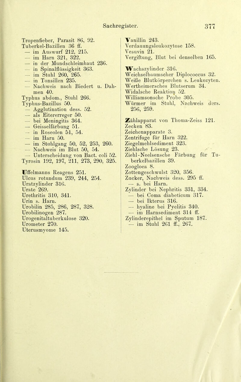 Tropenfieber, Parasit 86, 92. Tuberkel-Bazillen 36 ff. — im Auswurf 212, 215. im Harn 321, 322. — in der Mundschleimhaut 236. in Spinalflüssigkeit 363. — im Stuhl 260, 265. — in Tonsillen 235. - Nachweis nach Biedert u. Dah- men 40. Typhus abdom., Stuhl 266. Typhus-Bazillus 50. — Agglutination dess. 52. — als Eitererreger 50. — bei Meningitis 364. —• Geisselfärbung 51. — in Roseolen 51, 54. — im Harn 50. — im Stuhlgang 50, 52, 253, 260. — Nachweis im Blut 50, 54. — Unterscheidung von Bact. coli 52. Tyrosin 192, 197, 211, 273, 290, 325. Uffelmanns Reagens 251. Ulcus rotundum 239, 244, 254. Uratzylinder 316. Urate 269. Urethritis 310, 341. Urin s. Harn. Urobilin 285, 286, 287, 328. Urobilinogen 287. Urogenitaltuberkulose 320. Urometer 270. Uterusmyome 145. Vanillin 243. Verdauungsleukozytose 158. Vesuvin 21. Vergiftung, Blut bei denselben 165. Wachszylinder 316. Weichselbaumscher Diplococcus 32. Weiße Blutkörperchen s. Leukozyten Wertheimersches Blutserum 34. Widalsche Reaktion 52. Williamsonsche Probe 305. Würmer im Stuhl, Nachweis dars 256, 259. Zählapparat von Thoma-Zeiss 121. Zecken 83. Zeichenapparate 3. Zentrifuge für Harn 322. Ziegelmehlsediment 323. Ziehlsche Lösung 23. Ziehl-Neelsensche Färbung für Tu berkelbazillen 39. Zoogloea 8. Zottengeschwulst 320, 356. Zucker, Nachweis dess. 295 ff. — s. bei Harn. Zylinder bei Nephritis 331, 334. — bei Coma diabeticum 317. — bei Ikterus 316. — hyaline bei Pyelitis 340. ■— im Harnsediment 314 ff. Zylinderepithel im Sputum 187. — im Stuhl 261 ff., 267.